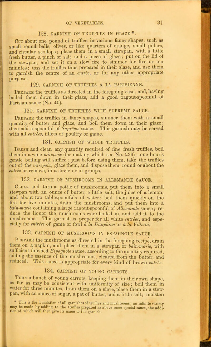 128. GARNISH OF TRUFFLES IN GLAZE*. Cot about one pound of truffles in various fancy shapes, such as small round balls, olives, or like quarters of orange, small pillars, and circular scollops; place them in a small stewpan, with a little fresh butter, a pinch of salt, and a piece of glaze; put on the lid of the stewpan, and set it on a slow fire to simmer for five or ten minutes ; toss the truffles thus prepared in them glaze, and use them to garnish the centre of an entree, or for any other appropriate purpose. 129. GARNISH OF TRUFFLES A LA PARISIENNE. Prepare the truffles as directed in the foregoing case, and, having boiled them down in their glaze, add a good ragout-spoonful ot Parisian sauce (No. 40). 130. GARNISH OF TRUFFLES WITH SUPREME SAUCE. Prepare the truffles in fancy shapes, simmer them with a small quantity of butter and glaze, and boil them down in their glaze; then add a spoonful of Supreme sauce. This garnish may be served with all entrees, fillets of poultry or game. 131. GARNISH OF WHOLE TRUFFLES. Brush and clean any quantity required of fine fresh truffles, boil them in a wine mirepoix (for making which see No. 236)—one hour’s gentle boiling will suffice; just before using them, take the truffles out of the mirepoix, glaze them, and dispose them round or about the entree or remove, in a circle or in groups. 132. GARNISH OF MUSHROOMS IN ALLEMANDE SAUCE. Clean and turn a pottle of mushrooms, put them into a small stewpan with an ounce of butter, a little salt, the juice of a lemon, and about two tablespoonfuls of water; boil them quickly on the fire for five minutes, drain the mushrooms, and put them into a bain-marie containing a large ragout-spoonful of Allemande sauce; re- duce the liquor the mushrooms were boiled in, and add it to the mushrooms. This garnish is proper for all white entrees, and espe- cially for entrees of game or fowl d la Dauphine or d la Villeroi. 133. GARNISH OF MUSHROOMS IN ESPAGNOLE SAUCE. Prepare the mushrooms as directed in the foregoing recipe, drain them on a napkin, and place them in a stewpan or bain-marie, with sufficient finished Espagnole sauce, according to the quantity required, adding the essence of the mushrooms, cleared from the butter, and reduced. This sauce is appropriate for every kind of brown entree. 134. GARNISH OF YOUNG CARROTS. Turn a bunch of young carrots, keeping them in their own shape, as far as may be consistent with uniformity of size; boil them in water for three minutes, drain them on a sieve, place them in a stew- pan, with an ounce of sugar, a pat of butter, and a little salt; moisten * This is the foundation of all garnishes of truffles and mushrooms; an infinite Variety may be made by adding to the truffles prepared as above some special sauce, the addi- tion of which will then give its name to the garnish.