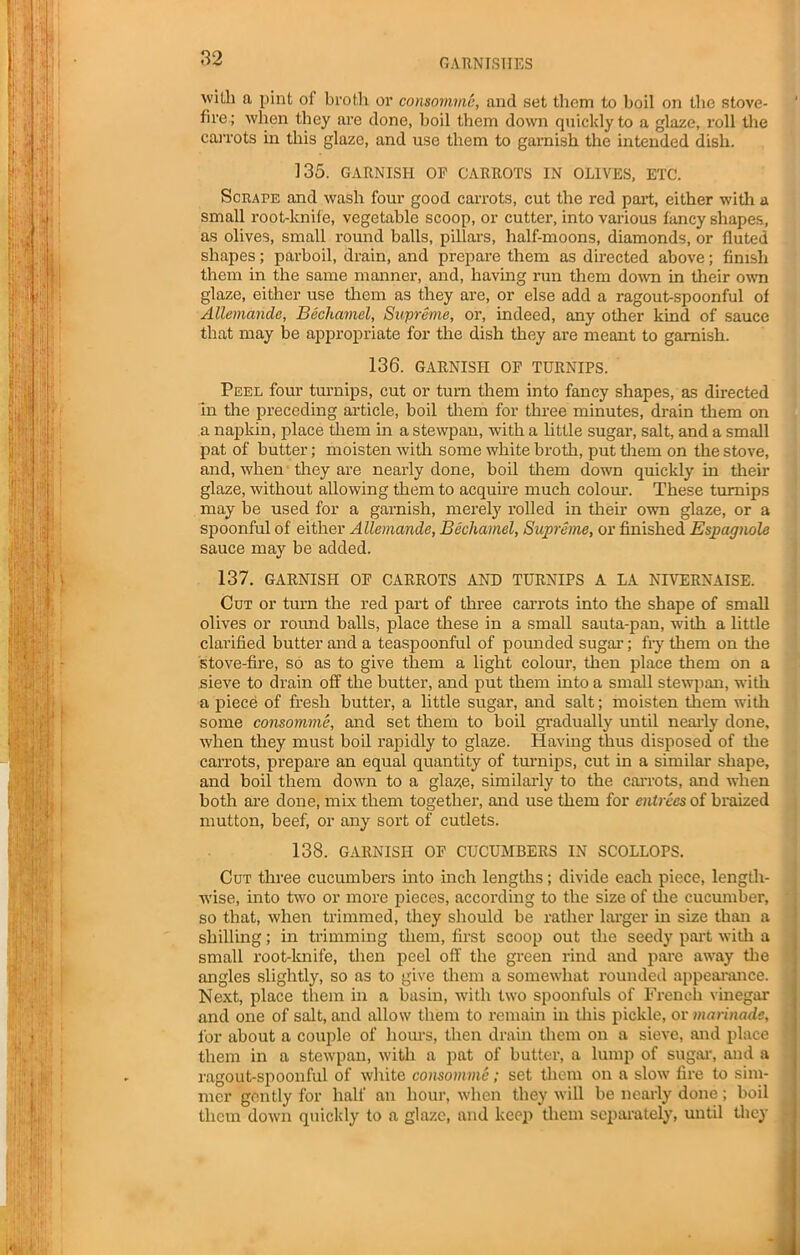 wUh ft pint of broth or consomme, and set them to boil on the stove- fire; when they are done, boil them down quickly to a glaze, roll the carrots in this glaze, and use them to garnish the intended dish. 135. GARNISH OE CARROTS IN OLIVES, ETC. Scrape and wash four good carrots, cut the red part, either with a small root-knife, vegetable scoop, or cutter, into various fancy shapes, as olives, small round balls, pillars, half-moons, diamonds, or fluted shapes; parboil, drain, and prepare them as directed above; finish them in the same manner, and, having run them down in their own glaze, either use them as they are, or else add a ragout-spoonful of Allemande, Bechamel, Supreme, or, indeed, any other kind of sauce that may be appropriate for the dish they are meant to garnish. 136. GARNISH OF TURNIPS. Peel four turnips, cut or turn them into fancy shapes, as directed in the preceding article, boil them for three minutes, drain them on a napkin, place them in a stewpan, with a little sugar, salt, and a small pat of butter; moisten with some white broth, put them on the stove, and, when they are nearly done, boil them down quickly in their glaze, without allowing them to acquire much colour. These turnips may be used for a garnish, merely rolled in their own glaze, or a spoonful of either Allemande, Bechamel, Supreme, or finished Espagnole sauce may be added. 137. GARNISH OF CARROTS AND TURNIPS A LA NIVERNAISE. Cut or turn the red part of three carrots into the shape of small olives or round balls, place these in a small sauta-pan, with a little clarified butter and a teaspoonful of pounded sugar; fry them on the stove-fire, so as to give them a light colour, then place them on a sieve to drain off the butter, and put them into a small stewpan, with a piece of fresh butter, a little sugar, and salt; moisten them with some consomme, and set them to boil gradually until nearly done, when they must boil rapidly to glaze. Having thus disposed of the carrots, prepare an equal quantity of turnips, cut in a similar shape, and boil them down to a glaze, similarly to the carrots, and when both are done, mix them together, and use them for entrees of braized mutton, beef, or any sort of cutlets. 138. GARNISH OF CUCUMBERS IN SCOLLOPS. Cut three cucumbers into inch lengths; divide each piece, length- wise, into two or more pieces, according to the size of the cucumber, so that, when trimmed, they should be rather larger in size than a shilling; in trimming them, first scoop out the seedy part with a small root-knife, then peel off the green rind and pare away the angles slightly, so as to give them a somewhat rounded appearance. Next, place them in a basin, with two spoonfuls of French vinegar and one of salt, and allow them to remain in this pickle, or marinade, for about a couple of hours, then drain them on a sieve, and place them in a stewpan, with a pat of butter, a lump of sugar, and a ragout-spoonful of white consomme; set them on a slow fire to sim- mer gently for half an hour, when they will be nearly done; boil them down quickly to a glaze, and keej) them separately, until they