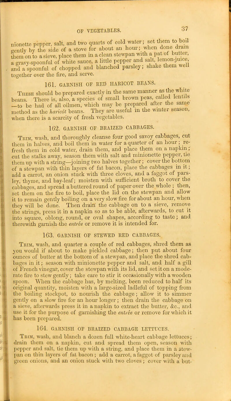 nionette pepper, salt, and two quarts of cold water; set them to boil gently by tire side of a stove for about an hour; when done diam Stem on to a sieve, place them in a clean stewpan with a pat of butter, a gravy-spoonful of white sauce, a little pepper and sa , em j , and a spoonful of chopped and blanched parsley; shake them well together over the fire, and serve. 161. GARNISH OF RED HARICOT BEANS. These should be prepared exactly in the same manner as the white beans. There is, also, a species of small brown peas, called lentils —to be had of all oilmen, which may be prepared after the same method as the haricot beans. They are useful in the winter season, when there is a scarcity of fresh vegetables. 162. GARNISH OF BRAIZED CABBAGES. Trim, wash, and thoroughly cleanse four good savoy cabbages, cut them in halves, and boil them in water for a quarter of an lioui , le- fresh them in cold water, drain them, and place them on a napkin, cut the stalks away, season them with salt and minionette pepper, tie them up with a string—-joining two halves together; cover the bottom of a stewpan with thin layers of fat bacon, place the cabbages in it; add a carrot, an onion stuck with three cloves, and a faggot of pars- ley, thyme, and bay-leaf; moisten with sufficient broth to cover the cabbages, and spread a buttered round of paper over the whole ; then, set them on the fire to boil, place the lid on the stewpan and allow it to remain gently boiling on a very slow fire for about an hour, when they will be done. Then drain the cabbage on to a sieve, remove the strings, press it in a napkin so as to be able, afterwards, to cut it into square, oblong, round, or oval shapes, according to taste; and therewith garnish the entree or remove it is intended for. 163. GARNISH OF STEWED RED CABBAGES. Trim, wash, and quarter a couple of red cabbages, shred them as you would if about to make pickled cabbage; then put about four ounces of butter at the bottom of a stewpan, and place the shred cab- bages in it; season with minionette pepper and salt, and half a gill of French vinegar, cover the stewpan with its lid, and set it on a mode- rate fire to stew gently; take care to stir it occasionally with a wooden spoon. When the cabbage has, by melting, been reduced to half its original quantity, moisten with a large-sized ladleful of topping from the boiling stoclcpot, to nourish the cabbage; allow it to simmer gently on a slow fire for an hour longer; then drain the cabbage on a sieve, afterwards press it in a napkin to extract the butter, &c., and use it for the purpose of garnishing the entree or remove for which it has been prepared. 164. GARNISH OF BRAIZED CABBAGE LETTUCES. Trim, wash, and blanch a dozen full white-heart cabbage lettuces; drain them on a napkin, cut and spread them open, season with pepper and salt, tie them up with a string, and place them in a stew- pan on thin layers of fat bacon ; add a carrot, a faggot of parsley and green onions, and an onion stuck with two cloves; cover with a but-