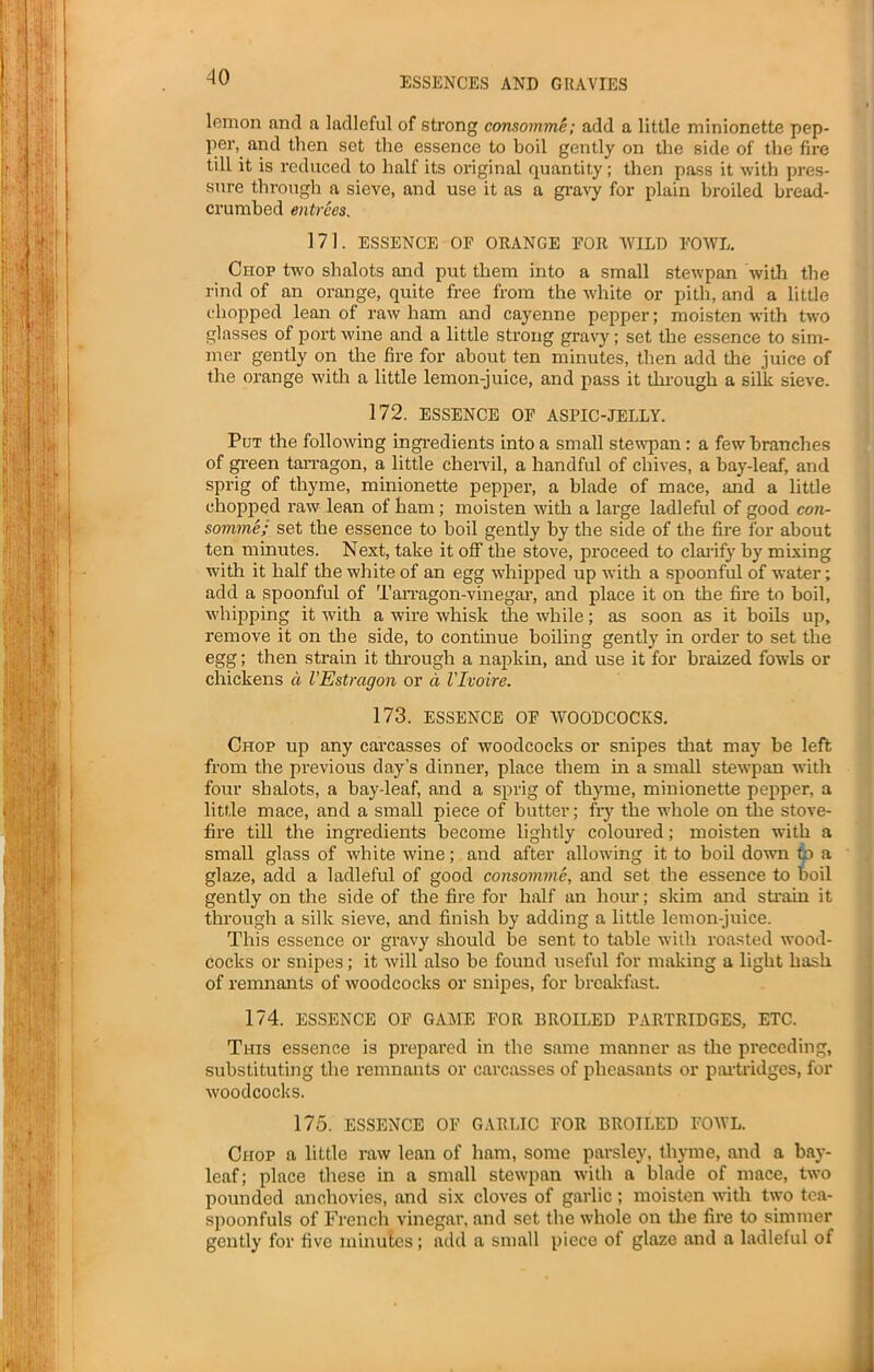 lemon and a ladleful of strong consomme; add a little minionette pep- per, and then set the essence to boil gently on the side of the fire till it is reduced to half its original quantity; then pass it with pres- sure through a sieve, and use it as a gravy for plain broiled bread- crumbed entrees. 171. ESSENCE OF ORANGE FOR 'WILD FOWL. Chop two shalots and put them into a small stewpan with the rind of an orange, quite free from the white or pith, and a little chopped lean of raw ham and cayenne pepper; moisten with two glasses of port wine and a little strong gravy; set the essence to sim- mer gently on the fire for about ten minutes, then add the juice of the orange with a little lemon-juice, and pass it through a silk sieve. 172. ESSENCE OF ASPIC-JELLY. Put the following ingredients into a small stewpan: a few branches of green tarragon, a little chervil, a handful of chives, a bay-leaf, and sprig of thyme, minionette pepper, a blade of mace, and a little chopped raw lean of ham ; moisten with a large ladleful of good con- somme; set the essence to boil gently by the side of the fire for about ten minutes. Next, take it off the stove, proceed to clarify by mixing with it half the white of an egg whipped up with a spoonful of water; add a spoonful of Tarragon-vinegar, and place it on the fire to boil, whipping it with a wire whisk the while; as soon as it boils up, remove it on the side, to continue boiling gently in order to set the egg; then strain it through a napkin, and use it for braized fowls or chickens a VEstragon or d Vlvoire. 173. ESSENCE OF WOODCOCKS. Chop up any carcasses of woodcocks or snipes that may be left from the previous day’s dinner, place them in a small stewpan with four shalots, a bay-leaf, and a sprig of thyme, minionette pepper, a little mace, and a small piece of butter; fry the whole on the stove- fire till the ingredients become lightly coloured; moisten with a small glass of white wine; and after allowing it to boil down to a glaze, add a ladleful of good consomme, and set the essence to boil gently on the side of the fire for half an hour; skim and strain it through a silk sieve, and finish by adding a little lemon-juice. This essence or gravy should be sent to table with roasted wood- cocks or snipes; it will also be found useful for making a light hash of remnants of woodcocks or snipes, for breakfast. 174. ESSENCE OF GAME FOR BROILED PARTRIDGES, ETC. This essence is prepared in the same manner as the preceding, substituting the remnants or carcasses of pheasants or partridges, for woodcocks. 175. ESSENCE OF GARLIC FOR BROILED FOWL. Chop a little raw lean of ham, some parsley, thyme, and a hay- leaf ; place these in a small stewpan with a blade of mace, two pounded anchovies, and six cloves of garlic; moisten with two tea- spoonfuls of French vinegar, and set the whole on the fire to simmer gently for five minutes; add a small piece of glaze and a ladleful of