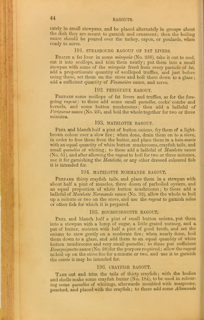 rately in small stewpans, and be placed alternately in groups about the dish they are meant to garnish and ornament; then the boiling sauce should be poured over the turkey, capon, or poulards, when ready to serve. 191. STRASBOURG RAGOUT OR RAT LIVERS. Braize a fat liver in some mirepoix (No. 236), take it out to cool, cut it into scollops, and trim them neatly; put them into a small stewpan with some of the mirepoix freed from every particle of fat, add a proportionate quantity of scolloped truffles, and just before using these, set them on the stove and boil them down to a glaze; add a sufficient quantity of Financiere sauce, and serve. 192. PERIGUEUX RAGOUT. Prepare some scollops of fat livers and truffles, as for the fore- going ragout; to these add some small quenelles, cocks’ combs and kernels, and some button mushrooms; then add a ladleful of Perigueux sauce (No. 231, and boil the whole together for two or three minutes. 193. MATELOTTE RAGOUT. Peel and blanch half a pint of button onions, fry them of a light- brown colour over a slow fire; when done, drain them on to a sieve, in order to free them from the butter, and place them in a bain-marie with an equal quantity of white button mushrooms, crayfish tails, and small quenelles of whiting; to these add a ladleful of Matelotte sauce (No. 31), and after allowing the ragout to boil for two or three minutes, use it for garnishing the Matelotte, or any other dressed coloured fish it is intended for. 194. MATELOTTE NORMANDE RAGOUT. Prepare thirty crayfish tails, and place them in a stewpan with about half a pint of muscles, three dozen of parboiled oysters, and an equal proportion of white button mushrooms; to these add a ladleful of Matelotte Normande sauce (No. 32), allow the whole to boil up a minute or two on the stove, and use the ragout to garnish soles or other fish for which it is prepared. 195. BOURGUIGNOTTE RAGOUT. Peel and blanch half a pint of small button onions, put them into a stewpan with a lump of sugar, a little grated nutmeg, and a pat of butter, moisten with half a pint of good broth, and set the onions to stew gently on a moderate fire; when nearly done, boil them down to a glaze, and add them to an equal quantity of white button mushrooms and very small quenelles; to these put sufficient Bourguignotte sauce (No. 28) for the purpose required; allow the ragout to boil up on the stove fire for a minute or two, and use it to garnish the entree it may be intended for. 196. CRAYRISII RAGOUT. Take out and trim the tails of thirty crayfish; with the bodies and shells make some crayfish butter (No. 184), to be used in colour- ing some quenelles of whitings, afterwards moulded with teaspoons, poached, and placed with the crayfish; to these add some Allemande