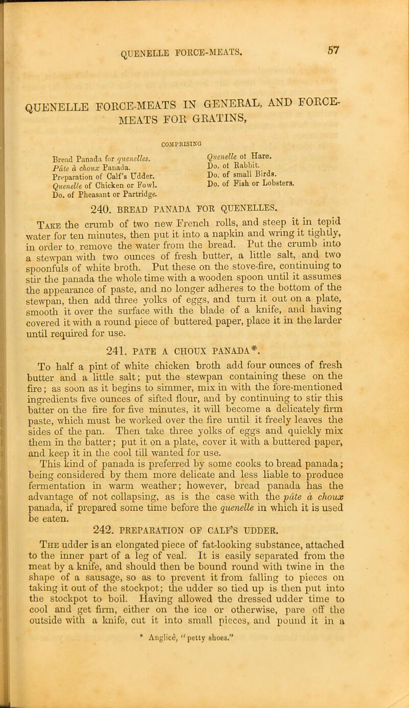 QUENELLE FORCE-MEATS IN GENERAL, AND FORCE- MEATS FOR GRATINS, COMPRISING Bread Panada for quenelles. Pate a choux Panada. Preparation of Calf’s Udder. Quenelle of Chicken or Fowl. Do. of Pheasant or Partridge. Quenelle ot Hare. Do. ot Rabbit. Do. of small Birds. Do. of Fish or Lobsters. 240. BREAD PANADA FOR QUENELLES. Take the crumb of two new French rolls, and steep it in tepid water for ten minutes, then put it into a napkin and wiing it tightly, in order to remove the water from the bread. Put the crumb into a stewpan with two ounces of fresh butter, a little salt, and two spoonfuls of white broth. Put these on the stove-fire, continuing to stir the panada the whole time with a wooden spoon until it assumes the appearance of paste, and no longer adheres to the bottom of the stewpan, then add three yolks of eggs, and turn it out on a plate, smooth it over the surface with the blade of a knife, and having covered it with a round piece of buttered paper, place it in the larder until required for use. 241. PATE A CHOUX PANADA*. To half a pint of white chicken broth add four ounces of fresh butter and a little salt; put the stewpan containing these on the fire; as soon as it begins to simmer, mix in with the fore-mentioned ingredients five ounces of sifted flour, and by continuing to stir this batter on the fire for five minutes, it will become a delicately firm paste, which must be worked over the fire until it freely leaves the sides of the pan. Then take three yolks of eggs and quickly mix them in tire batter; put it on a plate, cover it with a buttered paper, and keep it in the cool till wanted for use. This kind of panada is preferred by some cooks to bread panada; being considered by them more delicate and less liable to produce fermentation in warm weather; however, bread panada has the advantage of not collapsing, as is the case with the pate a clioux panada, if prepared some time before the quenelle in which it is used be eaten. 242. PREPARATION OF CALF’S UDDER. The udder is an elongated piece of fat-looking substance, attached to the inner part of a leg of veal. It is easily separated from the meat by a knife, and should then be bound round with twine in the shape of a sausage, so as to prevent it from falling to pieces on taking it out of the stockpot; the udder so tied up is then put into the stockpot to boil. Having allowed tire dressed udder time to cool and get firm, either on the ice or otherwise, pare off the outside with a knife, cut it into small pieces, and pound it in a * Anglicc, petty shoes.”