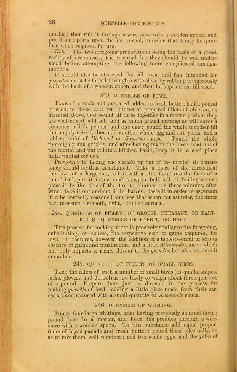 mortar; then rub it through a wire sieve with a wooden spoon, and put it on a plate upon the ice to cool, in order that it may be quite firm when required for use. Note.—The two foregoing preparations being the basis of a great variety of force-meats, it is essential that they should be well under- stood before attempting the following more complicated amalga- mations. It should also be observed that all meat and fish intended for quenelles must be forced through a wire-sieve by rubbing it vigorously with the back of a wooden spoon, and then be kept on ice till used. 243. QUENELLE OF FOWL. Take of panada and prepared udder, or fresh butter, half a pound of each, to these add ten ounces of prepared fillets of chicken, as directed above, and pound all three together in a mortar; when they are well mixed, add salt, and as much grated nutmeg as will cover a sixpence, a little pepper, and one egg; pound the whole together till thoroughly mixed, then add another whole egg and two yolks, and a tablespoonful of Bechamel or Supreme sauce. Pound the whole thoroughly and quickly, and after having taken the force-meat out of the mortar and put it into a kitchen basin, keep it in a cool place until wanted for use. Previously to taking the quenelle up out of the mortar, its consis- tency should be thus ascertained. Take a piece of the force-meat the size of a large nut, roll it with a little flour into the form of a round ball, put it into a small stewpan half full of boiling water ; place it by the side of the fire to simmer for three minutes, after which take it out and cut it in halves; taste it in order to ascertain if it be correctly seasoned, and see that when cut asunder, the inner part presents a smooth, light, compact surface. 244. QUENELLE OF FILLETS OF GROUSE, PHEASANT, OR PART- RIDGE; QUENELLE OF RABBIT, OR IIARE. The process for making these is precisely similar to the foregoing, substituting, of course, the respective sort of game required, for fowl. It requires, however, the addition of a tablespoonful of strong essence of game and mushrooms, and a little Allemande sauce; which not only imparts a richer flavour to the quenelle, but also renders it smoother. 245. QUENELLE OF FILLETS OF SMALL BIRDS. Take the fillets of such a number of small birds (as quails, snipes, larks, plovers, and dottrel) as are likely to weigh about three-quarters of a pound. Prepare them just as directed in the process for making quenelle of fowl—adding a little glaze made from then- car- casses and reduced with a small quantity of Allemande sauce. 246. QUENELLE OF WHITING. Fillet four large whitings, after having previously skinned them; pound them in a mortar, and force the produce through a wire- sieve with a wooden spoon. To this substance add equal propor- tions of br^ad panada and fresh butter; pound these effectually, so as to mix them well together; add two whole eggs, and the yolks of