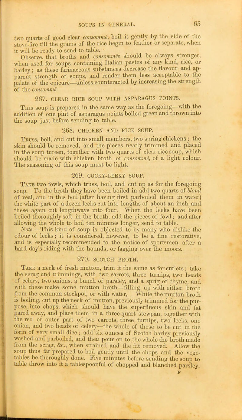 two quarts of good clear consomme, boil it gently by the side ol the stove-fire till die grains of tbe rice begin to feather or separate, when it will be ready to send to table. ' Observe, that broths and consommes should be always stronger, when used for soups containing Italian pastes of any kind, rice, or barley ; as these farinaceous substances decrease the flavour and ap- parent strength of soups, and render them less acceptable to the palate of the epicure—unless counteracted by increasing the strength of the consomme 267. CLEAR RTCE SOUP WITH ASPARAGUS POINTS. This soup is prepared in the same way as the foregoing—with the addition of one pint of asparagus points boiled green and thrown into the soup just before sending to table. 268. CHICKEN AND RICE SOUP. Teuss, boil, and cut into small members, two spring chickens; the skin should be removed, and the pieces neatly trimmed and placed in the soup tureen, together with two quarts of clear rice soup, which should be made with chicken broth or consomme, of a light colour. The seasoning of this soup must be light. 269. COCKY-LEEKY SOUP. Take two fowls, which truss, boil, and cut up as for the foregoing soup. To the broth they have been boiled in add two quarts of blond of veal, and in this boil (after having first parboiled them in water) the white part of a dozen leeks cut into lengths of about an inch, and these again cut lengthways into four. When the leeks have been boiled thoroughly soft in the broth, add the pieces of fowl; and after allowing the whole to boil ten minutes longer, send to table. Note.—This kind of soup is objected to by many who dislike the ! odour of leeks; it is considered, however, to be a fine restorative, and is especially recommended to the notice of sportsmen, after a hai-d day’s riding with the hounds, or fagging over the moors. 270. SCOTCH BROTH. Take a neck of fresh mutton, trim it the same as for cutlets; take tbe scrag and trimmings, with two carrots, three turnips, two heads of celery, two onions, a bunch of parsley, and a sprig of thyme, ana with these make some mutton broth—filling up with either broth from the common stockpot, or with water, While the mutton broth is boiling, cut up the neck of mutton, previously trimmed for the pur- pose, into chops, which should have the superfluous skin and fat pared away, and place them in a three-quart stewpan, together with the red or outer part of two carrots, three turnips, two leeks, one onion, and two heads of celery—the whole of these to be cut in the form of very small dice ; add six ounces of Scotch barley previously washed and parboiled, and then pour on to the whole the broth made from the scrag, &c., when strained and the fat removed. Allow tho soup thus far prepared to boil gently until the chops and the vege- tables be thoroughly done. Five minutes before sending the soup to table throw into it a tablespoonful of chopped and blanched parsley. F