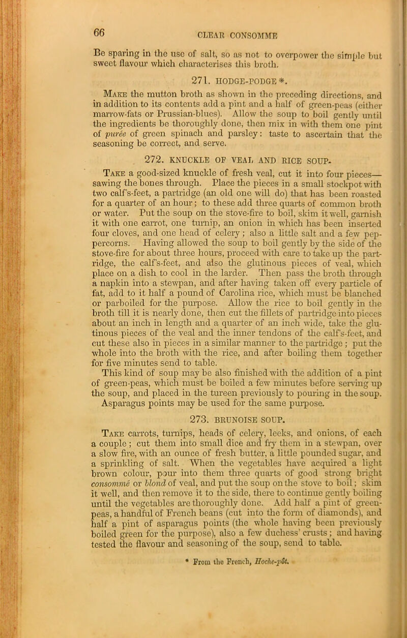 Be sparing in the use of salt, so as not to overpower the simple but sweet flavour which characterises this broth. 271. IIODGE-PODGE*. Make the mutton broth as shown in the preceding directions, and in addition to its contents add a pint and a half of green-peas (either marrow-fats or Prussian-blues). Allow the soup to boil gently until the ingredients be thoroughly done, then mix in with them one pint of puree of green spinach and parsley: taste to ascertain that the seasoning be correct, and serve. 272. KNUCKLE OP VEAL AND RICE SOUP- Take a good-sized knuckle of fresh veal, cut it into four pieces— sawing the bones through. Place the pieces in a small stockpot with two calf’s-feet, a partridge (an old one will do) that has been roasted for a quarter of an hour; to these add three quarts of common broth or water. Put the soup on the stove-fire to boil, skim it well, garnish it with one carrot, one turnip, an onion in which has been inserted four cloves, and one head of celery; also a little salt and a few pep- percorns. Having allowed the soup to boil gently by the side of the stove-fire for about three hours, proceed with care to take up the part- ridge, the calf’s-feet, and also the glutinous pieces of veal, which place on a dish to cool in the larder. Then pass the broth through a napkin into a stewpan, and after having taken off every particle of fat, add to it half a pound of Carolina rice, which must be blanched or parboiled for the purpose. Allow the rice to boil gently in the broth till it is nearly done, then cut the fillets of partridge into pieces about an inch in length and a quarter of an inch wide, take the glu- tinous pieces of the veal and the inner tendons of the calfs-feet, and cut these also in pieces in a similar manner to the partridge ; put the whole into the broth with the rice, and after boiling them together for five minutes send to table. This kind of soup may be also finished with the addition of a pint of green-peas, which must be boiled a few minutes before serving up the soup, and placed in the tureen previously to pouring in the soup. Asparagus points may be used for the same purpose. 273. BRUNOISE SOUP. Take carrots, turnips, heads of celery, leeks, and onions, of each a couple ; cut them into small dice and fry them in a stewpan, over a slow fire, with an ounce of fresh butter, a little pounded sugar, and a sprinkling of salt. When the vegetables have acquired a light brown colour, pom’ into them three quarts of good strong bright consomme or blond of veal, and put the soup on the stove to boil; skim it well, and then remove it to the side, there to continue gently boiling until the vegetables are thoroughly done. Add half a pint of green- peas, a handful of French beans (cut into the form of diamonds), and half a pint of asparagus points (the whole having been previously boiled green for the purpose), also a few duchess’ crusts; and having tested the flavour and seasoning of the soup, send to table. * From the French, Hoche-j'St.