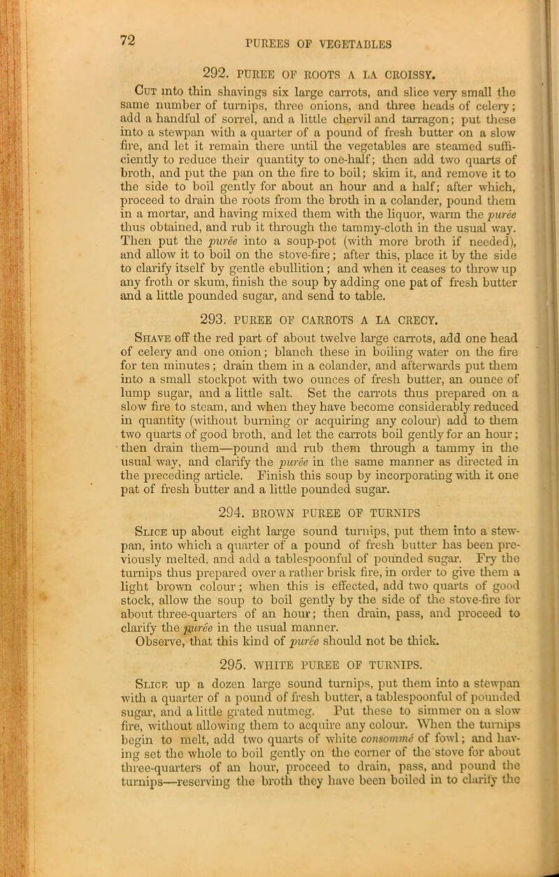 292. PUREE OF ROOTS A LA CROISSY. Cut into thin shavings six large carrots, and slice very small the same number of turnips, three onions, and three heads of celery; add a handful of sorrel, and a little chervil and tarragon; put these into a stewpan with a quarter of a pound of fresh butter on a slow fire, and let it remain there until die vegetables are steamed suffi- ciently to reduce their quantity to one-half; then add two quarts of broth, and put the pan on the fire to boil; skim it, and remove it to the side to boil gently for about an hour and a half; after which, proceed to drain the roots from the broth in a colander, pound them in a mortar, and having mixed them with the liquor, warm the puree thus obtained, and rub it through the tammy-cloth in the usual way. Then put the puree into a soup-pot (with more broth if needed), and allow it to boil on the stove-fire; after this, place it by the side to clarify itself by gentle ebullition; and when it ceases to throw up any froth or skum, finish the soup by adding one pat of fresh butter and a little pounded sugar, and send to table. 293. PUREE OF CARROTS A LA CRECY. Shave off the red part of about twelve large carrots, add one head of celery and one onion; blanch these in boiling water on the fire for ten minutes; drain them in a colander, and afterwards put them into a small stockpot with two ounces of fresh butter, an ounce of lump sugar, and a little salt. Set the carrots thus prepared on a slow fire to steam, and when they have become considerably reduced in quantity (without burning or acquiring any colour) add to them two quarts of good broth, and let the carrots boil gently for an hour; then drain them—pound and rub them through a tammy in the usual way, and clarify the puree in the same manner as directed in the preceding article. Finish this soup by incorporating with it one pat of fresh butter and a little pounded sugar. 294. BROWN PUREE OF TURNIPS Slice up about eight large sound turnips, put them into a stew- pan, into which a quarter of a pound of fresh butter has been pre- viously melted, and add a tablespoonful of pounded sugar. Fry the turnips thus prepared over a rather brisk fire, in order to give them a light brown colour; when this is effected, add two quarts of good stock, allow the soup to boil gently by the side of the stove-fire for about three-quarters of an hour; then drain, pass, and proceed to clarify the puree in the usual manner. Observe, that this kind of puree should not be thick. 295. WHITE PUREE OF TURNIPS. Slice up a dozen large sound turnips, put them into a stewpan with a quarter of a pound of fresh butter, a tablespoonful of pounded sugar, and a little grated nutmeg. Put these to simmer on a slow fire, without allowing them to acquire any colour. When the turnips begin to melt, add two quarts of white consomme of fowl; and hav- ing set the whole to boil gently on the corner of the stove for about three-quarters of an hour, proceed to drain, pass, and pound the turnips—reserving the broth they have been boiled in to clarify the
