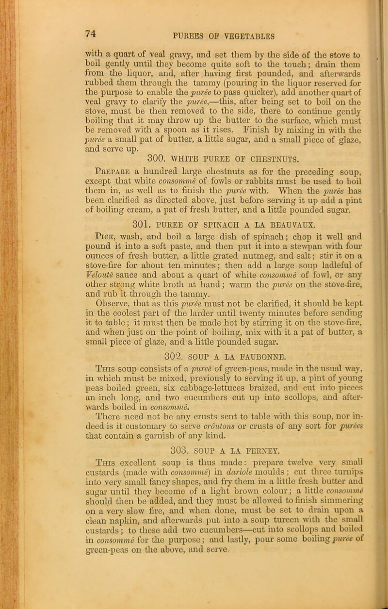 with a quart of veal gravy, and set them by the side of the stove to boil gently until they become quite soft to the touch; drain them from the liquor, and, after having first pounded, and afterwards rubbed them through the tammy (pouring in the liquor reserved for the purpose to enable the puree to pass quicker), add another quart of veal gravy to clarify the puree,—this, after being set to boil on the stove, must be then removed to the side, there to continue gently boiling that it may throw up the butter to the surface, which must be removed with a spoon as it rises. Finish by mixing in with the puree a small pat of butter, a little sugar, and a small piece of glaze, and serve up. 300. WHITE PUREE OP CHESTNUTS. Prepare a hundred large chestnuts as for the preceding soup, except that white consomme of fowls or rabbits must be used to boil them in, as well as to finish the puree with. When the puree has been clarified as directed above, just before serving it up add a pint of boiling cream, a pat of fresh butter, and a little pounded sugar. 301. PUREE OF SPINACH A LA BEAUVAUX. Pick, wash, and boil a large dish of spinach; chop it well and pound it into a soft paste, and then put it into a stewpan with four ounces of fresh butter, a little grated nutmeg, and salt; stir it on a stove-fire for about ten minutes; then add a large soup ladleful of Veloute sauce and about a quart of white consomme of fowl, or any other strong white broth at hand; warm the puree on the stove-fire, and rub it through the tammy. Observe, that as this puree must not be clai’ified, it should be kept in the coolest part of the larder until twenty minutes before sending it to table; it must then be made hot by stirring it on the stove-fire, and when just on the point of boiling, mix with it a pat of butter, a small piece of glaze, and a little pounded sugar. 302. SOUP A LA FAUBONNE. This soup consists of a puree of green-peas, made in the usual way, in which must be mixed, previously to serving it up, a pint of young peas boiled green, six cabbage-lettuces braized, and cut into pieces an inch long, and two cucumbers cut up into scollops, and after- wards boiled in consomme. There need not be any crusts sent to table with this soup, nor in- deed is it customary to serve croutons or crusts of any sort for purees that contain a garnish of any kind. 303. SOUP A LA FERNEY. This excellent soup is thus made: prepare twelve very small custards (made with consomme) in dariole moulds ; cut three turnips into very small fancy shapes, and fry them in a little fresh butter and sugar until they become of a light brown colour; a little consomme should then be added, and they must be allowed to finish simmering on a very slow fire, and when done, must be set to drain upon a clean napkin, and afterwards put into a soup tureen with the small custards; to these add two cucumbers—cut into scollops and boiled in consomme for the purpose; and lastly, pour some boiling puree of green-peas on the above, and sene