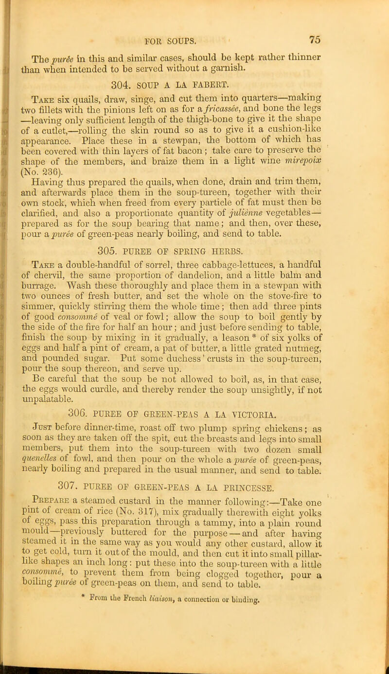 The pur&e Sn this and similar cases, should be kept rather thinner than when intended to be served without a garnish. 304. SOUP A LA FABEltT. Take six quails, draw, singe, and cut them into quarters—making two fillets with the pinions left on as for a fricassee, and bone the legs —leaving only sufficient length of the thigh-bone to give it the shape of a cutlet,—rolling the skin round so as to give it a cushion-like appearance. Place these in a stewpan, the bottom of which has been covered with thin layers of fat bacon; take care to preserve the shape of the members, and braize them in a light wine mirepoix (No. 236). Having thus prepared the quails, when done, drain and trim them, and afterwards place them in the soup-tureen, together with their own stock, which when freed from every particle of fat must then be clarified, and also a proportionate quantity of julienne vegetables— prepared as for the soup bearing that name; and then, over these, pom- a puree of green-peas nearly boiling, and send to table. 305. PUREE OF SPRING HERBS. Take a double-handful of sorrel, three cabbage-lettuces, a handful of chervil, the same proportion of dandelion, and a little balm and burrage. Wash these thoroughly and place them in a stewpan with two ounces of fresh butter, and set the whole on the stove-fire to simmer, quickly stirring them the whole time; then add three pints of good consomme of veal or fowl; allow the soup to boil gently by the side of the fire for half an hour; and just before sending to table, finish the soup by mixing in it gradually, a leason * of six yolks of eggs and half a pint of cream, a pat of butter, a little grated nutmeg, and pounded sugar. Put some duchess ’ crusts in the soup-tureen, pour the soup thereon, and serve up. Be careful that the soup be not allowed to boi'l, as, in that case, the eggs would curdle, and thereby render the soup unsightly, if not unpalatable. 306. PUREE OF GREEN-PEAS A LA VICTORIA. Just before dinner-time, roast off two plump spring chickens; as soon as they are taken off the spit, cut the breasts and legs into small members, put them into the soup-tureen with two dozen small quenelles of fowl, and then pour on the whole a puree of green-peas, nearly boiling and prepared in the usual manner, and send to table. 307. PUREE OF GREEN-PEAS A LA PRINCESSE. Prepare a steamed custard in the manner following:—Take one pint of cream of rice (No. 317), mix gradually therewith eight yolks of eggs, pass this preparation through a tammy, into a plain round mould previously buttered for the purpose — and after having steamed it in the same way as you would any other custard, allow it to get cold, turn it out of the mould, and then cut it into small pillar- like shapes an inch long: put these into the soup-tureen with a little consomme, to prevent them from being clogged together, pour a boiling puree of green-peas on them, and send to table. * From the French liaison, a connection or binding.