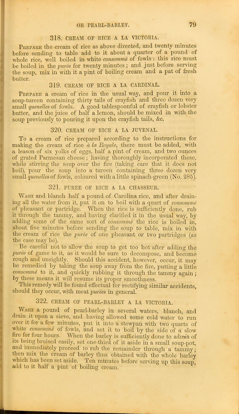 318. CREAM OP RICE A LA VICTORIA. I Prepare the cream of rice as above directed, and twenty minutes before sending to table add to it about a quarter of a pound of whole rice, well boiled in white consomme of fowls : this rice must be boiled in the puree for twenty minutes ; and just before serving the soup, mix in with it a pint of boiling cream and a pat of fresh butter. 319. CREAM OE RICE A LA CARDINAL. Prepare a cream of rice in the usual way, and pour it into a soup-tureen containing thirty tails of crayfish and three dozen very Ismail quenelles of fowls. A good tablespoonful of crayfish or lobster butter, and tire juice of half a lemon, should be mixed in with the soup previously to pouring it upon the crayfish tails, &c. 320. CREAM OP RICE A LA JUVENAL. To a cream of rice prepared according to the instructions for making the cream of rice a la Royale, there must be added, with a leason of six yolks of eggs, half a pint of cream, and two ounces of grated Parmesan cheese ; having thoroughly incorporated these, while stirring the soup over the fire (taking care that it does not boil), pour the soup into a tureen containing three dozen very small quenelles of fowls, coloured with a little spinach-green (No. 285). 321. PUREE OP RICE A LA CHASSEUR. Wash and blanch half a pound of Carolina rice, and after drain- ing all the water from it, put it on to boil with a quart of consomme of pheasant or partridge. When the rice is sufficiently done, rub it through the tammy, and having clarified it in the usual way, by IS adding some of the same sort of consomme the rice is boiled in, about five minutes before sending the soup to table, mix in with the cream of rice the -puree of one pheasant or two partridges (as the case may be). Be careful not to allow the soup to get too hot after adding the puree of game to it, as it would be sure to decompose, and become rough and unsightly. Should this accident, however, occur, it may be remedied by taking the soup away from the fire, putting a little consomme to it, and quickly rubbing it through the tammy again; by these means it will resume its proper smoothness. This remedy will be found effectual for rectifying similar accidents, should they occur, with meat purees in general. 322. CREAM OF PEARL-BARLEY A LA VICTORIA. Wash a pound of pearl-barley in several waters, blanch, and drain it upon a sieve, and having allowed some cold water to run over it for a few minutes, put it into a stewpan with two quarts of white consomme of fowls, and set it to boil by the side of a slow fire for four hours. When the barley is sufficiently done to admit of its being bruised easily, set one-third of it aside in a small soup-pot, and immediately proceed to rub the remainder through a tammy; then mix the cream of barley thus obtained with the whole barley which lias been set aside. Ten minutes before serving up this soup, add to it half a pint of boiling cream.