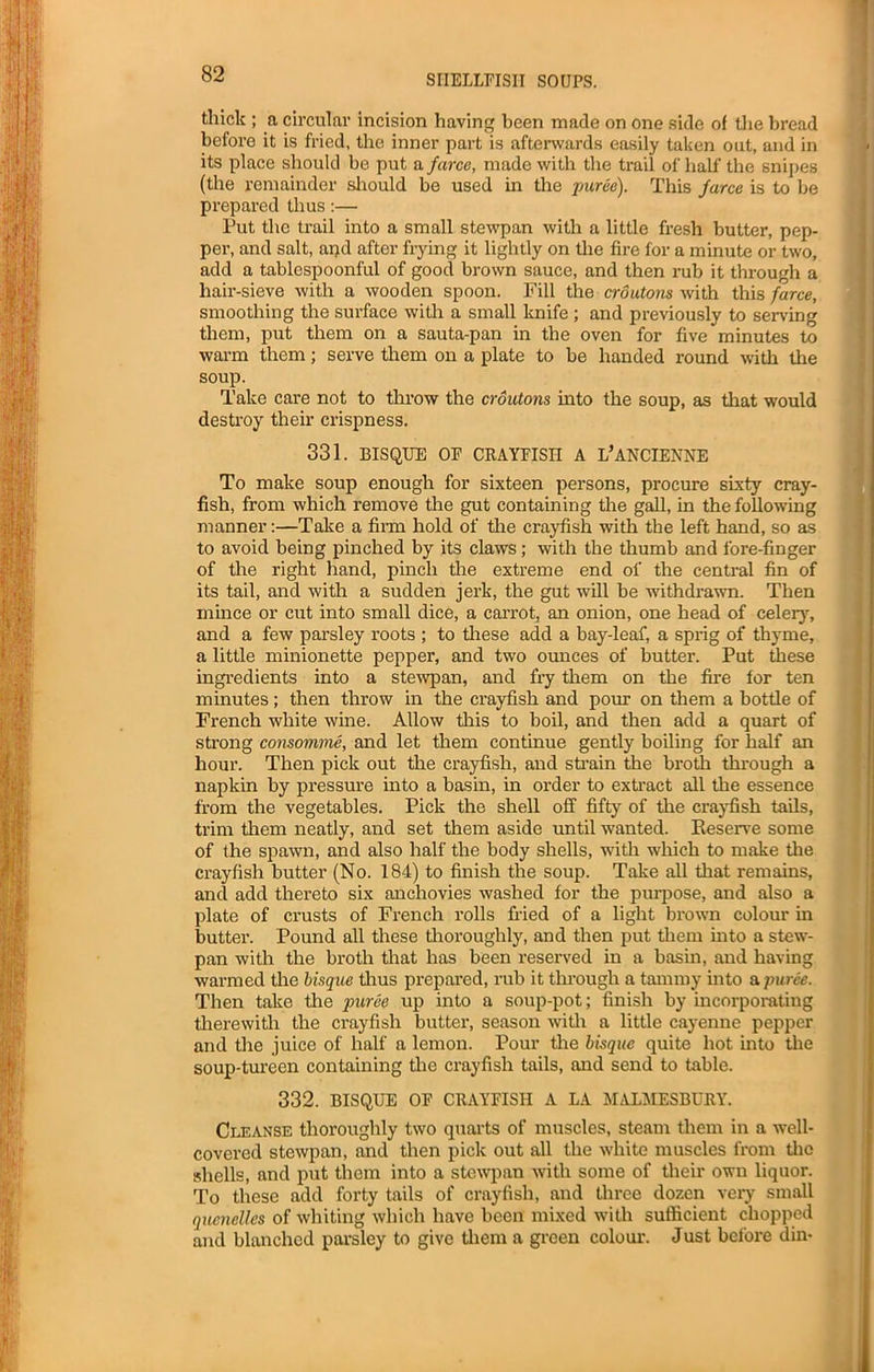 thick ; a circular incision having been made on one side of the bread before it is fried, the inner part is afterwards easily taken out, and in its place should be put a farce, made with the trail of half the snipes (the remainder should be used in the puree). This farce is to be prepared thus:— Put the trail into a small stewpan with a little fresh butter, pep- per, and salt, and after frying it lightly on the fire for a minute or two, add a tablespoonful of good brown sauce, and then rub it through a hair-sieve with a wooden spoon. Fill the croutons with this farce, smoothing the surface with a small knife ; and previously to serving them, put them on a sauta-pan in the oven for five minutes to warm them; serve them on a plate to be handed round with the soup. Take care not to throw the croutons into the soup, as that would destroy their crispness. 331. BISQUE OE CRAYFISH A L’ANCIENNE To make soup enough for sixteen persons, procure sixty cray- fish, from which remove the gut containing the gall, in the following manner:—Take a firm hold of the crayfish with the left hand, so as to avoid being pinched by its claws; with the thumb and fore-finger of the right hand, pinch the extreme end of the central fin of its tail, and with a sudden jerk, the gut will be withdrawn. Then mince or cut into small dice, a carrot, an onion, one head of celery, and a few parsley roots ; to these add a bay-leaf, a sprig of thyme, a little minionette pepper, and two ounces of butter. Put these ingredients into a stewpan, and fry them on the fire for ten minutes; then throw in the crayfish and pom- on them a bottle of French white wine. Allow this to boil, and then add a quart of strong consomme, and let them continue gently boiling for half an hour. Then pick out the crayfish, and strain the broth through a napkin by pressure into a basin, in order to extract all the essence from the vegetables. Pick the shell off fifty of the crayfish tails, trim them neatly, and set them aside until wanted. Reserve some of the spawn, and also half the body shells, with which to make the crayfish butter (No. 184) to finish the soup. Take all that remains, and add thereto six anchovies washed for the purpose, and also a plate of crusts of French rolls fried of a light brown colour in butter. Pound all these thoroughly, and then put them into a stew- pan with the broth that has been reserved in a basin, and having warmed the bisque thus prepared, rub it through a tammy into & puree. Then take the puree up into a soup-pot; finish by incorporating therewith the crayfish butter, season with a little cayenne pepper and the juice of half a lemon. Pour the bisque quite hot into the soup-tureen containing the crayfish tails, and send to table. 332. BISQUE OF CRAYFISH A LA MALMESBURY. Cleanse thoroughly two quarts of muscles, steam them in a well- covered stewpan, and then pick out all the white muscles from the shells, and put them into a stewpan with some of their own liquor. To these add forty tails of crayfish, and three dozen very small quenelles of whiting which have been mixed with sufficient chopped and blanched parsley to give them a green colour. Just before din-