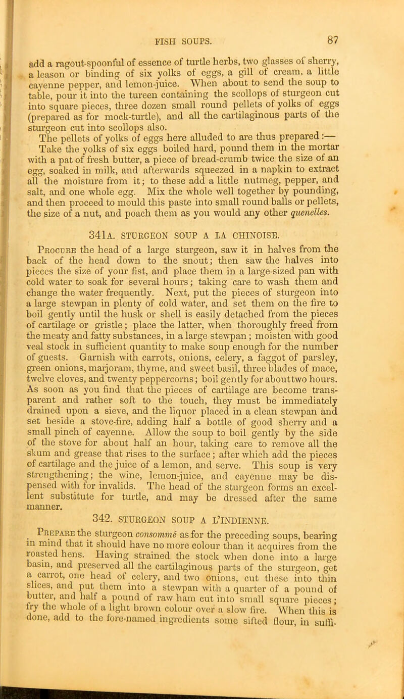 add a ragout-spoonful of essence of turtle herbs, two glasses of sherry, a leason or binding of six yolks of eggs, a gill of cream, a little cayenne pepper, and lemon-juice. When about to send the soup to table, pour it into the tureen containing the scollops of sturgeon cut into square pieces, three dozen small round pellets of yolks of eggs (prepared as for mock-turtle), and all the cartilaginous parts of the sturgeon cut into scollops also. The pellets of yolks of eggs here alluded to are thus prepared:— Take the yolks of six eggs boiled hard, pound them in the mortar with a pat of fresh butter, a piece of bread-crumb twice the size of an egg, soaked in milk, and afterwards squeezed in a napkin to extract all the moisture from it; to these add a little nutmeg, pepper, and salt, and one whole egg. Mix the whole well together by pounding, and then proceed to mould this paste into small round balls or pellets, the size of a nut, and poach them as you would any other quenelles. 341a. sturgeon soup a la ciiinoise. Procure the head of a large sturgeon, saw it in halves from the back of the head down to the snout; then saw the halves into pieces the size of your fist, and place them in a large-sized pan with cold water to soak for several hours; taking care to wash them and change the water frequently. Next, put the pieces of sturgeon into a large stewpan in plenty of cold water, and set them on the fire to boil gently until the husk or shell is easily detached from the pieces of cartilage or gristle; place the latter, when thoroughly freed from the meaty and fatty substances, in a large stewpan; moisten with good veal stock in sufficient quantity to make soup enough for the number of guests. Garnish with carrots, onions, celery, a faggot of parsley, green onions, marjoram, thyme, and sweet basil, three blades of mace, twelve cloves, and twenty peppercorns; boil gently for abouttwo hours. As soon as you find that the pieces of cartilage are become trans- parent and rather soft to the touch, they must be immediately drained upon a sieve, and the liquor placed in a clean stewpan and set beside a stove-fire, adding half a bottle of good sherry and a small pinch of cayenne. Allow the soup to boil gently by the side of the stove for about half an hour, taking care to remove all the stum and grease that rises to the surface; after which add the pieces of cartilage and the juice of a lemon, and serve. This soup is very strengthening; the wine, lemon-juice, and cayenne may be dis- pensed with for invalids. The head of the sturgeon forms an excel- lent substitute for turtle, and may be dressed after the same manner. 342. STURGEON SOUP A L’lNDIENNE. Prepare the sturgeon consomme as for the preceding soups, bearing in mind that it should have no more colour than it acquires from the roasted hens. Having strained the stock when done into a large basin, and preserved all the cartilaginous parts of the sturgeon, get a cairot, one head of celery, and two onions, cut these into thin slices, and put them into a stewpan with a quarter of a pound of butter, and half a pound of raw ham cut into small square pieces; fry the whole of a light brown colour over a slow fire. When this is done, add to the fore-named ingredients some sifted flour, in sulli-