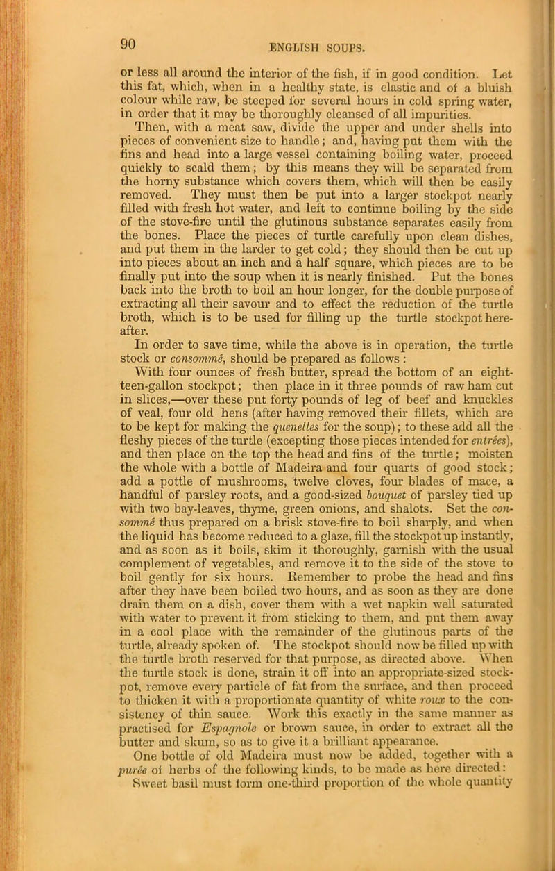 or less all around the interior of the fish, if in good condition. Let this fat, which, when in a healthy state, is elastic and of a bluish colour while raw, be steeped lor several hours in cold spring water, in order that it may be thoroughly cleansed of all impurities. Then, with a meat saw, divide the upper and under shells into pieces of convenient size to handle; and, having put them with the fins and head into a large vessel containing boiling water, proceed quickly to scald them; by this means they will be separated from the horny substance which covers them, which will then be easily removed. They must then be put into a larger stockpot nearly filled with fresh hot water, and left to continue boiling by the side of the stove-fire until the glutinous substance separates easily from the bones. Place the pieces of turtle carefully upon clean dishes, and put them in the larder to get cold; they should then be cut up into pieces about an inch and a half square, which pieces are to be finally put into the soup when it is nearly finished. Put the bones back into the broth to boil an hour longer, for the double purpose of extracting all their savour and to effect the reduction of the turtle broth, which is to be used for filling up tire turtle stockpot here- after. In order to save time, while the above is in operation, the turtle stock or consomme, should be prepared as follows : With four ounces of fresh butter, spread the bottom of an eiglit- teen-gallon stockpot; then place in it three pounds of raw ham cut in slices,—over these put forty pounds of leg of beef and knuckles of veal, four old hens (after having removed their fillets, which are to be kept for making the quenelles for tire soup); to these add all the fleshy pieces of the turtle (excepting those pieces intended for entrees), and then place on the top the head and fins of the turtle; moisten the whole with a bottle of Madeira and four quarts of good stock; add a pottle of mushrooms, twelve cloves, four blades of mace, a handful of parsley roots, and a good-sized bouquet of parsley tied up with two bay-leaves, thyme, green onions, and shalots. Set the con- somme thus prepared on a brisk stove-fire to boil sharply, and when the liquid has become reduced to a glaze, fill the stockpot up instantly, and as soon as it boils, skim it thoroughly, garnish with the usual complement of vegetables, and remove it to the side of the stove to boil gently for six hours. Kemember to probe the head and fins after they have been boiled two hours, and as soon as they ai'e done drain them on a dish, cover them with a wet napkin well saturated with water to prevent it from sticking to them, and put them away in a cool place with the remainder of the glutinous parts of the turtle, already spoken of. The stockpot should now be filled up with the turtle broth reserved for that purpose, as directed above. When the turtle stock is done, strain it off into an appropriate-sized stock- pot, remove every particle of fat from the surface, arid then proceed to thicken it with a proportionate quantity of white roux to the con- sistency of thin sauce. Work this exactly in the same manner as practised for Espagnole or brown sauce, in order to extract all the butter and skum, so as to give it a brilliant appearance. One bottle of old Madeira must now be added, together with a puree of herbs of the following kinds, to be made as here directed : Sweet basil must form one-third proportion of the whole quantity .1