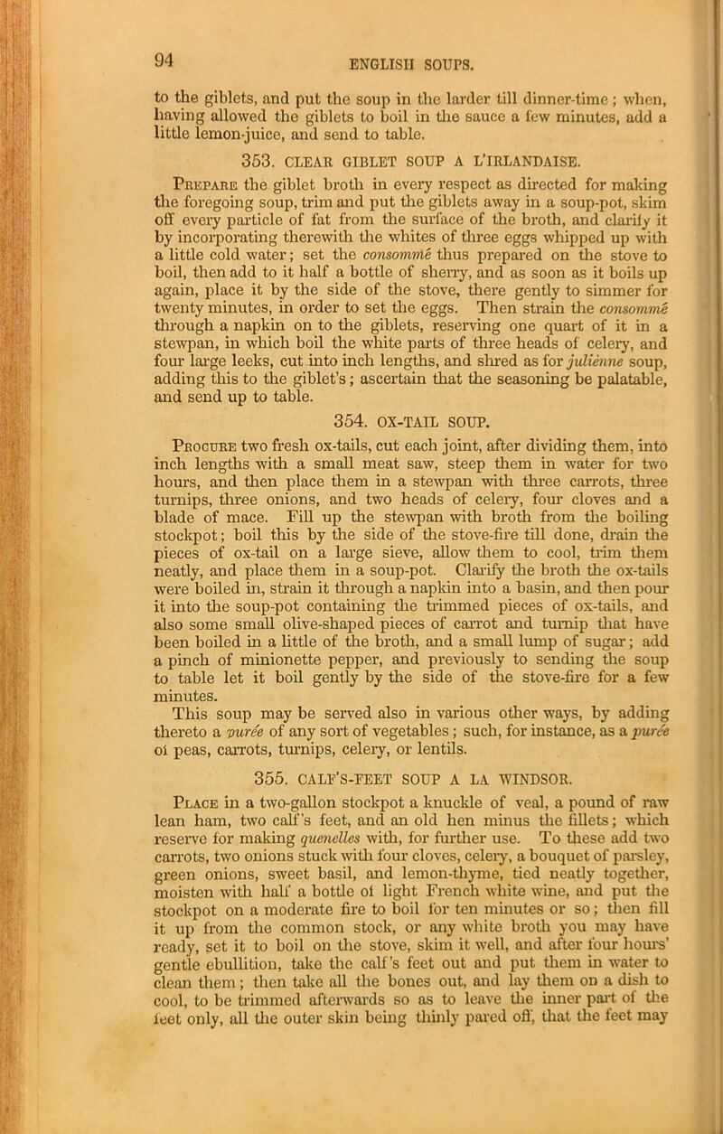 to the giblets, and put the soup in the larder till dinner-time ; when, having allowed the giblets to boil in the sauce a few minutes, add a little lemon-juice, and send to table. 353. CLEAR GIBLET SOUP A L'IRLANDAISE. Prepare the giblet broth in every respect as directed for making the foregoing soup, trim and put the giblets away in a soup-pot, skim off every particle of fat from the surface of the broth, and clarity it by incorporating therewith the whites of three eggs whipped up with a little cold water; set the consomme thus prepared on the stove to boil, then add to it half a bottle of sherry, and as soon as it boils up again, place it by the side of the stove, there gently to simmer for twenty minutes, in order to set the eggs. Then strain the consomme through a napkin on to the giblets, reserving one quart of it in a stewpan, in which boil the white parts of three heads of celery, and four large leeks, cut into inch lengths, and shred as for julienne soup, adding this to the giblet’s; ascertain that the seasoning be palatable, and send up to table. 354. OX-TAIL SOUP. Procure two fresh ox-tails, cut each joint, after dividing them, into inch lengths with a small meat saw, steep them in water for two hours, and then place them in a stewpan with three carrots, three turnips, three onions, and two heads of celery, four cloves and a blade of mace. Fill up the stewpan with broth from the boiling stockpot; boil this by the side of the stove-fire till done, drain the pieces of ox-tail on a large sieve, allow them to cool, trim them neatly, and place them in a soup-pot. Clarify the broth the ox-tails were boiled in, strain it through a naplcin into a basin, and then pour it into the soup-pot containing the trimmed pieces of ox-tails, and also some small olive-shaped pieces of carrot and turnip that have been boiled hi a little of the broth, and a small lump of sugar; add a pinch of minionette pepper, and previously to sending the soup to table let it boil gently by the side of the stove-fire for a few minutes. This soup may be served also in various other ways, by adding thereto a vuree of any sort of vegetables; such, for instance, as a puree oi peas, carrots, turnips, celery, or lentils. 355. CALF’S-FEET SOUP A LA WINDSOR. Place in a two-gallon stockpot a knuckle of veal, a pound of raw lean ham, two calf’s feet, and an old hen minus the fillets; which reserve for makmg quenelles with, for further use. To these add two carrots, two onions stuck with four cloves, celery, a bouquet of parsley, green onions, sweet basil, and lemon-thyme, tied neatly together, moisten with half a bottle of light French white wine, and put tire stockpot on a moderate fire to boil for ten minutes or so; then fill it up from the common stock, or any white broth you may have ready, set it to boil on the stove, skim it well, and after four hours’ gentle ebullition, take the calf’s feet out and put them in water to clean them; then take all the bones out, and lay them on a dish to cool, to be trimmed afterwards so as to leave the inner part of the leet only, all the outer skin being thinly pared off, that the feet may