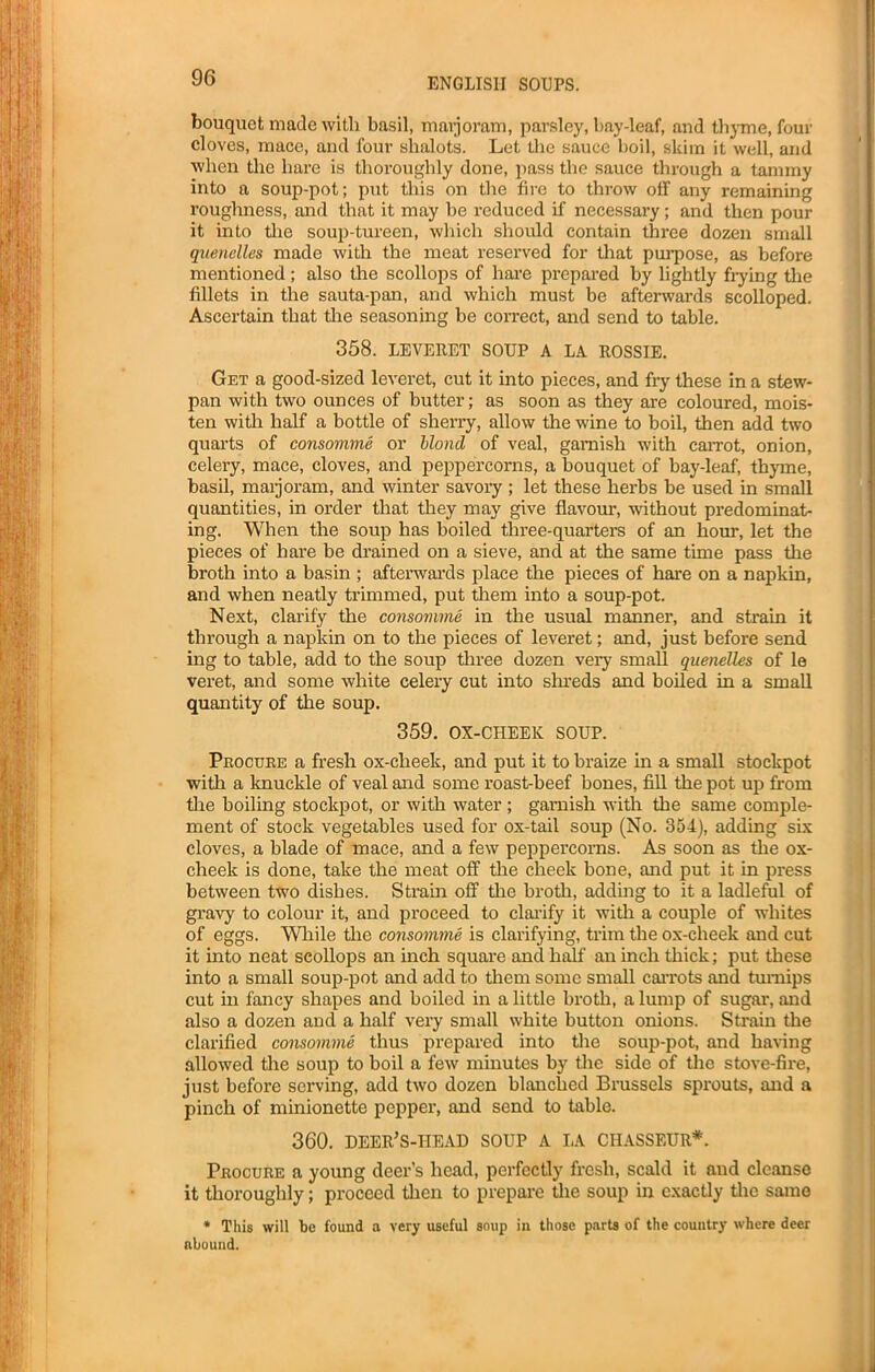 bouquet made with basil, marjoram, parsley, bay-leaf, and thyme, four cloves, mace, and four shalots. Let the sauce boil, skim it well, and when the hare is thoroughly done, pass the sauce through a tammy into a soup-pot; put this on the fire to throw off any remaining roughness, and that it may be reduced if necessary; and then pour it into the soup-tureen, which should contain three dozen small quenelles made with the meat reserved for that purpose, as before mentioned ; also the scollops of hare prepared by lightly frying the fillets in the sauta-pan, and which must be afterwards scolloped. Ascertain that tire seasoning be correct, and send to table. 358. LEVERET SOUP A LA ROSSIE. Get a good-sized leveret, cut it into pieces, and fry these in a stew- pan with two ounces of butter; as soon as they are coloured, mois- ten with half a bottle of sherry, allow the wine to boil, then add two quarts of consomme or blond of veal, garnish with carrot, onion, celery, mace, cloves, and peppercorns, a bouquet of bay-leaf, thyme, basil, maijoram, and winter savory ; let these herbs be used in small quantities, in order that they may give flavour, without predominat- ing. When the soup has boiled three-quarters of an hour, let the pieces of hare be drained on a sieve, and at the same time pass the broth into a basin ; afterwards place the pieces of hare on a napkin, and when neatly trimmed, put them into a soup-pot. Next, clarify the consomme in the usual manner, and strain it through a napkin on to the pieces of leveret; and, just before send ing to table, add to the soup three dozen very small quenelles of le veret, and some white celery cut into shreds and boiled in a small quantity of the soup. 359. OX-CHEEK SOUP. Procure a fresh ox-clieek, and put it to braize in a small stoclcpot with a knuckle of veal and some roast-beef bones, fill the pot up from the boiling stockpot, or with water; garnish with the same comple- ment of stock vegetables used for ox-tail soup (No. 354), adding six cloves, a blade of mace, and a few peppercorns. As soon as the ox- cheek is done, take the meat off the cheek bone, and put it in press between two dishes. Strain off the broth, adding to it a ladleful of gravy to colour it, and proceed to clarify it with a couple of whites of eggs. While the consomme is clarifying, trim the ox-cheek and cut it into neat scollops an inch square and half an inch thick; put these into a small soup-pot and add to them some small carrots and turnips cut in fancy shapes and boiled in a little broth, a lump of sugar, and also a dozen and a half very small white button onions. Strain the clarified consomme thus prepared into the soup-pot, and haring allowed the soup to boil a few minutes by the side of the stove-fire, just before serving, add two dozen blanched Brussels sprouts, and a pinch of minionette pepper, and send to table. 360. deer’s-head soup a la chasseur*. Procure a young deer’s head, perfectly fresh, scald it and cleanse it thoroughly; proceed then to prepare the soup in exactly the same * This will be found a very useful soup in those parts of the country where deer abound.