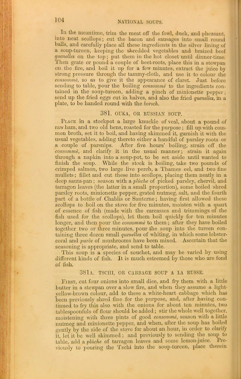 In the meantime, trim the meat off the fowl, duck, and pheasant, into neat scollops; cut the bacon and sausages into small round balls, and carefully place all these ingredients in the silver lining of a soup-tureen, keeping the shredded vegetables and braized beef quenelles on the top; put them in the hot closet until dinner-time. Then grate or pound a couple of beet-roots, place this in a stewpan on the fire, and boil it up for a few minutes, extract the juice by strong pressure through the tammy-cloth, and use it to colour the consomme, so as to give it the appearance of claret. Just before sending to table, pour the boiling consomme to the ingredients con- tained in the soup-tureen, adding a pinch of minionette pepper; send up the fried eggs cut in halves, and also the fried quenelles, in a plate, to be handed round with the borsch. 381. OUKA, OR RUSSIAN SOUP. Place in a stockpot a large knuckle of veal, about a pound of raw ham, and two old hens, roasted for the purpose; fill up with com- mon broth, set it to boil, and having skimmed it, garnish it with the usual vegetables, adding thereto either a handful of parsley roots or a couple of parsnips. After five hours’ boiling, strain off. the consomme, and clarify it in the usual manner; strain it again through a napkin into a soup-pot, to be set aside until wanted to finish the soup. While the stock is boiling, take two pounds of crimped salmon, two large live perch, a Thames eel, and two fine mullets; fillet and cut these into scollops, placing them neatly in a deep sauta-pan ; season with a pluche of picked parsley, chervil, and tarragon leaves (the latter in a small proportion), some boiled shred parsley roots, minionette pepper, grated nutmeg, salt, and the fourth part of a bottle of Chablis or Sauteme; having first allowed these scollops to boil on the stove for five minutes, moisten with a quart of essence of fish (made with the carcasses and trimmings of the fish used for the scollops), let them hoil quickly for ten minutes longer, and then pour the consomme to them; after they have boiled together two or three minutes, pour the soup into the tureen con- taining three dozen small quenelles of whiting, in which some lobster- coral and puree of mushrooms have been mixed. Ascertain that the seasoning is appropriate, and send to table. This soup is a species of souchet, and may be varied by using different kinds of fish. It is much esteemed by those who are fond of fish. 381a. tsciii, or cabbage soup a la russe. First, cut four onions into small dice, and fry them with a little butter in a stewpan over a slow fire, and when they assume a light- yellow-brown colour, add to these a white-heart cabbage which has been previously shred fine for the purpose, and, after having con- tinued to fry this also with the onions for about ten minutes, two tablespoonfuls of Hour should be added; stir the whole well together, moistening with three pints of good consomme, season with a little nutmeg and minionette pepper, and when, after the soup has boiled gently by the side of the stove for about an hour, in order to clarify it, let it be well skimmed; and previously to sending the soup to table, add a pluche of tarragon leaves and some lemon-juice. Pre- viously to pouring the Tsciii into the soup-tureen, place therein
