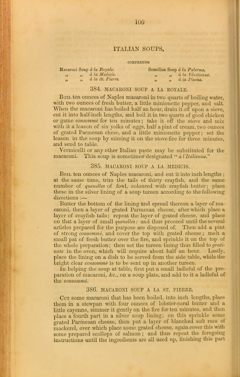 ITALIAN SOUPS, COMPRISING Macaroni Soup d la Royale. Semolina Soup a la Palermo. „ „ a la Medicis. „ ,, d la Veiiilienne. „ „ a la St. Pierre. „ „ u la Piso.ne. 384. MACARONI SOUP A LA ROYALE. Boil ten ounces of Naples macaroni in two quarts of boiling water, with two ounces of fresh butter, a little minionette pepper, and salt. When the macaroni has boiled half an hour, drain it off upon a sieve, cut it into half-inch lengths, and boil it in two quarts of good chicken or game consomme for ten minutes; take it off the stove and mix with it a leason of six yolks of eggs, half a pint of cream, two ounces of grated Parmesan chese, and a little minionette pepper; set the leason in the soup by stirring it on the stove-fire for three minutes, and send to table. Vermicelli or any other Italian paste may be substituted for the macaroni. This soup is sometimes designated “ d Vltalienne. 385. MACARONI SOUP A LA MEDICIS. Boil ten ounces of Naples macaroni, and cut it into inch lengths ; at the same time, trim the tails of thirty crayfish, and the same number of quenelles of fowl, coloured with crayfish butter; place these in the silver lining of a soup tureen according to the following directions :— Butter the bottom of the lining and spread thereon a layer of ma- caroni, then a layer of grated Parmesan cheese, after which place a layer of crayfish tails; repeat the layer of grated cheese, and place on that a layer of small quenelles: and thus proceed until the several articles prepared for the purpose are disposed of. Then add a pint of strong consomme, and cover the top with grated cheese; melt a small pat of fresh butter over the fire, and sprinkle it on the top of the whole preparation; then set the tureen lining thus filled to yrati- 7late in the oven, which will require about half an hour. Lastly, place the lining on a dish to be served from the side table, while the bright clear consomme is to be sent up in another tureen. in helping the soup at table, first put a small ladleful of the pre- paration of macaroni, &c., on a soup plate, and add to it a ladleful of the consomme. 386. MACARONI SOUP A LA ST. PIERRE. Cut some macaroni that has been boiled, into inch lengths, place them in a stewpan with four ounces of lobster-coral butter and a little cayenne, simmer it gently on the fire for ten minutes, and then place a fourth part in a silver soup lining; on this sprinkle some grated Parmesan cheese, then put a layer of blanched soft roes of mackerel, over which place some grated cheese, again cover this with some prepared scollops of salmon ; and thus repeat the foregoing instructions until the ingredients are all used up, finishing this part