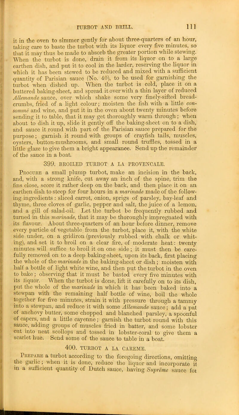 it in the oven to simmer gently for about three-quarters of an hour, taking care to baste the turbot with its liquor every five minutes, so that it may thus be made to absorb the greater portion while stewing. When the turbot is clone, drain it from its liquor on to a large earthen dish, and put it to cool in the larder, reserving the liquor in which it has been stewed to be reduced and mixed with a sufficient quantity of Parisian sauce (No. 40), to be used for garnishing the turbot when dished up. When the turbot is cold, place it on a buttered baking-sheet, and spread it over with a thin layer of reduced Allemande sauce, over which shake some very finely-sifted bread- crumbs, fried of a light colour; moisten the fish with a little con- somme and wine, and put it in the oven about twenty minutes before sending it to table, that it may get thoroughly warm through; when about to dish it up, slide it gently off the baking-sheet on to a dish, and sauce it round with part of the Parisian sauce prepared for the purpose; garnish it round with groups of crayfish tails, muscles, oysters, button-mushrooms, and small round truffles, tossed in a little glaze to give them a bright appearance. Send up the remainder of the sauce in a boat. 399. BROILED TURBOT A LA PROVENCALE. Procure a small plump turbot, make an incision in the back, and, with a strong knife, cut away an inch of the spine, trim the fins close, score it rather deep on the back, and then place it on an earthen dish to steep for four hours in a marinade made of the follow- ing ingredients : sliced carrot, onion, sprigs of parsley, bay-leaf and thyme, three cloves of garlic, pepper and salt, the juice of a lemon, and a gill of salad-oil. Let the turbot be frequently rubbed and turned in this marinade, that it may be thoroughly impregnated with its flavour. About three-quarters of an hour before dinner, remove every particle of vegetable from the turbot, place it, with the white side under, on a gridiron (previously rubbed with chalk or whit- ing), and set it to broil on a clear fire, of moderate heat: twenty minutes will suffice to broil it on one side; it must then be care- fully removed on to a deep baking-sheet, upon its back, first placing the whole of the marinade in the baking-sheet or dish ; moisten with half a bottle of light white wine, and then put the turbot in the oven to bake; observing that it must be basted eveiy five minutes with its liquor. When the turbot is done, lift it carefully on to its dish, put the whole of the marinade in which it has been baked into a stewpan with the remaining half bottle of wine, boil the whole together for five minutes, strain it with pressure through a tammy into a stewpan, and reduce it with some Allemande sauce; add a pat of anchovy butter, some chopped and blanched parsley, a spoonful of capers, and a little cayenne; garnish the turbot round with this sauce, adding groups of muscles fried in batter, and some lobster cut into neat scollops and tossed in lobster-coral to give them a scarlet hue. Send some of tire sauce to table in a boat. 400. TURBOT A LA CAREME. Prepare a turbot according to the foregoing directions, omitting the garlic ; when it is done, reduce the liquor and incorporate if in a sufficient quantity of Dutch sauce, having Supreme sauce foi