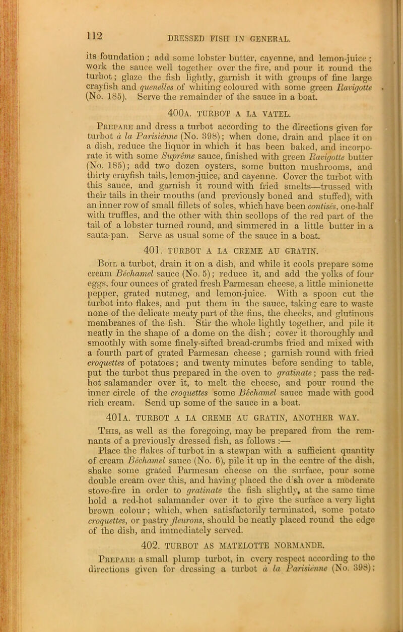 its foundation ; add some lobster butter, cayenne, and lemon-juice ; work the sauce well together over the fire, and pour it round the turbot; glaze the fish lightly, garnish it with groups of fine large crayfish and quenelles of whiting coloured with some green Ravigotte (No. 185). Serve the remainder of the sauce in a boat. 400a. turbot a la vatel. Prepare and dress a turbot according to the directions given for turbot a la Parisiennc (No. 398); when done, drain and place it on a dish, reduce the liquor in which it has been baked, and incorpo- rate it with some Supreme sauce, finished with green llavigotte butter (No. 185); add two dozen oysters, some button mushrooms, and thirty crayfish tails, lemon-juice, and cayenne. Cover the turbot with this sauce, and garnish it round with fried smelts—trussed with their tails in them mouths (and previously boned and stuffed), with an inner row of small fillets of soles, which have been contises, one-half with truffles, and the other with thin scollops of the red pai-t of the tail of a lobster turned round, and simmered in a little butter in a sauta-pan. Serve as usual some of the sauce in a boat. 401. TURBOT A LA CREME AU GRATIN. Boil a turbot, drain it on a dish, and while it cools prepare some cream Bechamel sauce (No. 5); reduce it, and add the yolks of four eggs, four ounces of grated fresh Parmesan cheese, a little minionette pepper, grated nutmeg, and lemon-juice. With a spoon cut the turbot into flakes, and put them in the sauce, taking care to waste none of the delicate meaty part of the fins, the cheeks, and glutinous membranes of the fish. Stir the whole lightly together, and pile it neatly in the shape of a dome on the dish; cover it thoroughly and smoothly with some finely-sifted bread-crumbs fried and mixed with a fourth part of grated Parmesan cheese ; garnish round with fried croquettes of potatoes; and twenty minutes before sending to table, put the turbot thus prepared in the oven to gratinate; pass the red- hot salamander over it, to melt the cheese, and pour round the inner circle of the croquettes some Bechamel sauce made with good rich cream. Send up some of the sauce in a boat. 401a. TURBOT A LA CREME AU GRATIN, ANOTHER WAY. This, as well as the foregoing, may be prepared from the rem- nants of a previously dressed fish, as follows :— Place the flakes of turbot in a stewpan with a sufficient quantity of cream Bechamel sauce (No. 6), pile it up in the centre of the dish, shake some grated Parmesan cheese on the surface, pom* some double cream over this, and having placed the d'sli over a moderate stove-fire in order to gratinate the fish slightly, at the same time hold a red-hot salamander over it to give the surface a very light brown colour; which, when satisfactorily terminated, some potato croquettes, or pastry jleurons, should be neatly placed round the edge of the dish, and immediately served. 402. TURBOT AS MATELOTTE NORMANDE. Prepare a small plump turbot, in every respect according to the directions given for dressing a turbot a la Parisienne (No. 398);