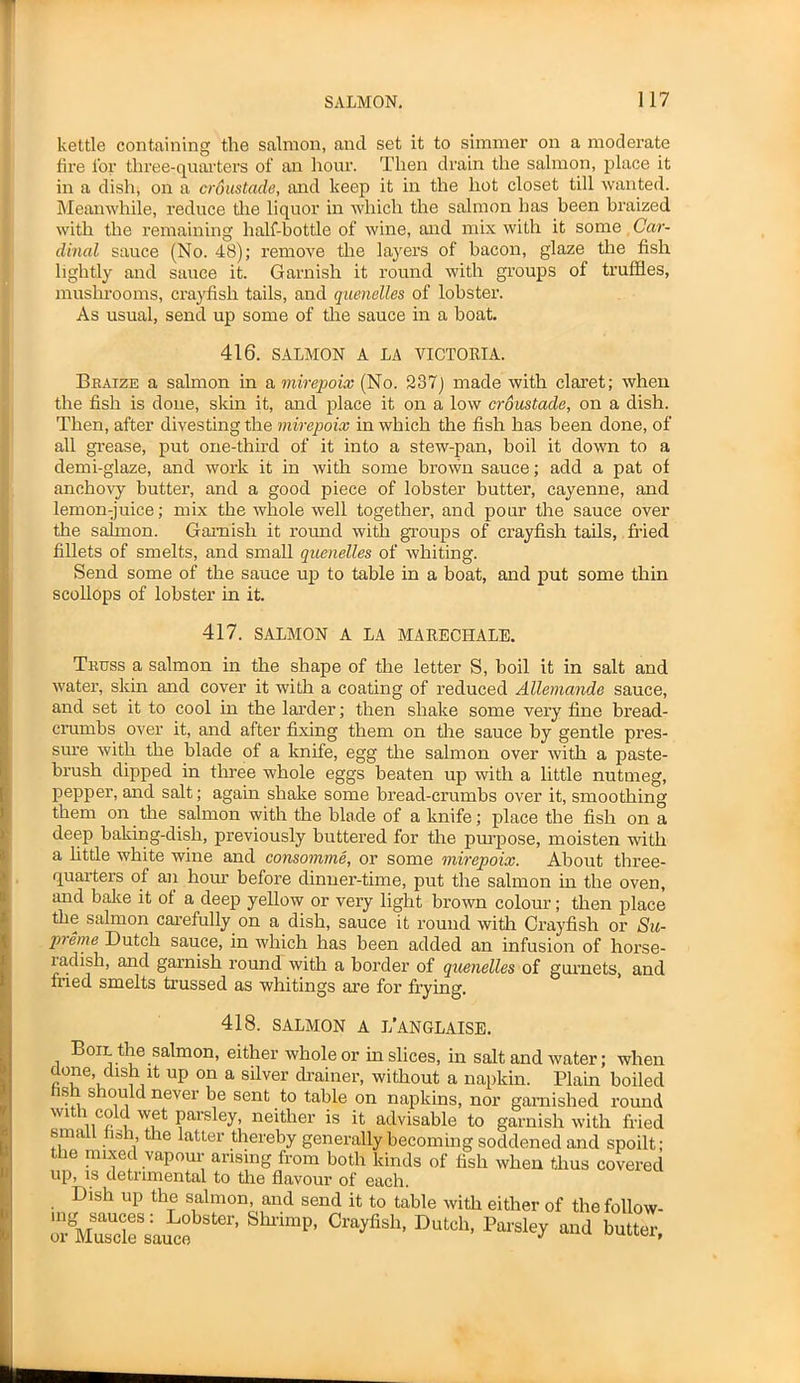 kettle containing the salmon, and set it to simmer on a moderate fire lor three-quarters of an hour. Then drain the salmon, place it in a dish, on a croustade, and keep it in the hot closet till wanted. Meanwhile, reduce the liquor in which the salmon has been braized with the remaining half-bottle of wine, and mix with it some Car- dinal sauce (No. 48); remove the layers of bacon, glaze the fish lightly and sauce it. Garnish it round with groups of truffles, mushrooms, crayfish tails, and quenelles of lobster. As usual, send up some of the sauce in a boat. 416. SALMON A LA VICTORIA. Braize a salmon in a mirepoix (No. 237) made with claret; when the fish is done, skin it, and place it on a low croustade, on a dish. Then, after divesting the mirepoix in which the fish has been done, of all grease, put one-third of it into a stew-pan, boil it down to a demi-glaze, and work it in with some brown sauce; add a pat of anchovy butter, and a good piece of lobster butter, cayenne, and lemon-juice; mix the whole well together, and pour the sauce over the salmon. Garnish it round with groups of crayfish tails, Med fillets of smelts, and small quenelles of whiting. Send some of the sauce up to table in a boat, and put some thin scollops of lobster in it. 417. SALMON A LA MARECHALE. Truss a salmon in the shape of the letter S, boil it in salt and water, skin and cover it with a coating of reduced Allemande sauce, and set it to cool in the larder; then shake some very fine bread- crumbs over it, and after fixing them on the sauce by gentle pres- sure with the blade of a knife, egg the salmon over with a paste- brush dipped in three whole eggs beaten up with a little nutmeg, pepper, and salt; again shake some bread-crumbs over it, smoothing them on the salmon with the blade of a knife; place the fish on a deep baking-dish, previously buttered for the purpose, moisten with a little white wine and consomme, or some mirepoix. About three- quarters of aii horn’ before dinner-time, put the salmon in the oven, and bake it ol a deep yellow or very light brown colour ; then place the salmon carefully on a dish, sauce it round with Crayfish or Su- preme Dutch sauce, in which has been added an infusion of horse- radish, and garnish round with a border of quenelles of gurnets, and fried smelts trussed as whitings are for frying. 418. SALMON A L’ANGLAISE. Boil the salmon, either whole or in slices, in salt and water; when done, dish !t up on a silver drainer, without a napkin. Plain boiled sh should never be sent to table on napkins, nor garnished round with coid wet parsley, neither is it advisable to garnish with fried small fish, the latter thereby generally becoming soddened and spoilt; ' le mixed vapour arising from both kinds of fish when thus covered up, is detrimental to the flavour of each. Dish up the salmon, and send it to table with either of the follow- orVusUcleSsau^e Ster’ Shl'imP’ °rayfish’ Dutch> Parsley and butter,