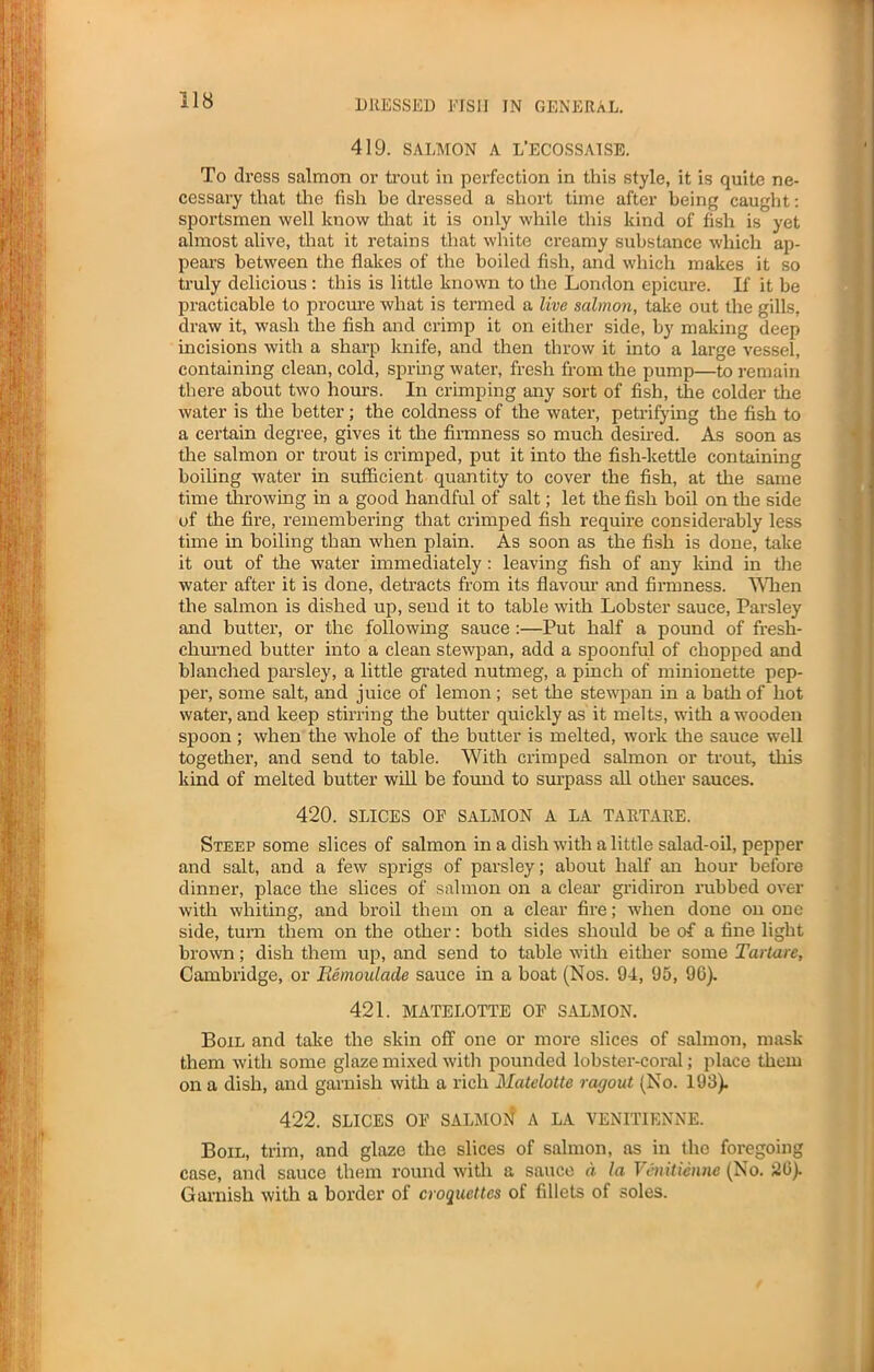 419. SALMON A L’ECOSSAISE. To dress salmon or trout in perfection in this style, it is quite ne- cessary that the fish be dressed a short time after being caught: sportsmen well know that it is only while this kind of fish is yet almost alive, that it retains that white creamy substance which ap- pears between the flakes of the boiled fish, and which makes it so truly delicious: this is little known to the London epicure. If it be practicable to procure what is termed a live salmon, take out the gills, draw it, wash the fish and crimp it on either side, by making deep incisions with a sharp knife, and then throw it into a large vessel, containing clean, cold, spring water, fresh from the pump—to remain there about two hours. In crimping any sort of fish, the colder the water is the better; the coldness of the water, petrifying the fish to a certain degree, gives it the firmness so much desired. As soon as the salmon or trout is crimped, put it into the fish-kettle containing boiling water in sufficient quantity to cover the fish, at the same time throwing in a good handful of salt; let the fish boil on the side of the fire, remembering that crimped fish require considerably less time in boiling than when plain. As soon as the fish is done, take it out of the water immediately : leaving fish of any land in the water after it is done, detracts from its flavour and firmness. When the salmon is dished up, send it to table with Lobster sauce, Parsley and butter, or the following sauce :—Put half a pound of fresh- churned butter into a clean stewpan, add a spoonful of chopped and blanched parsley, a little grated nutmeg, a pinch of minionette pep- per, some salt, and juice of lemon; set the stewpan in a bath of hot water, and keep stirring the butter quickly as it melts, with a wooden spoon ; when the whole of the butter is melted, work the sauce well together, and send to table. With crimped salmon or trout, this kind of melted butter will be found to surpass all other sauces. 420. SLICES OP SALMON A LA TARTARE. Steep some slices of salmon in a dish with a little salad-oil, pepper and salt, and a few sprigs of parsley; about half an hour before dinner, place the slices of salmon on a clear gridiron rubbed over with whiting, and broil them on a clear fire; when done on one side, turn them on the other: both sides should be of a fine light brown; dish them up, and send to table with either some Tartare, Cambridge, or Eemoalade sauce in a boat (Nos. 94, 95, 96). 421. MATELOTTE OF SALMON. Boil and take the skin off one or more slices of salmon, mask them with some glaze mixed with pounded lobster-coral; place them on a dish, and garnish with a rich Matelotte ragout (No. 193). 422. SLICES OF SALMOfl A LA VENITIENNE. Boil, trim, and glaze the slices of salmon, as in the foregoing case, and sauce them round with a sauce a la Venitienne (No. 26). Garnish with a border of croquettes of fillets of soles.