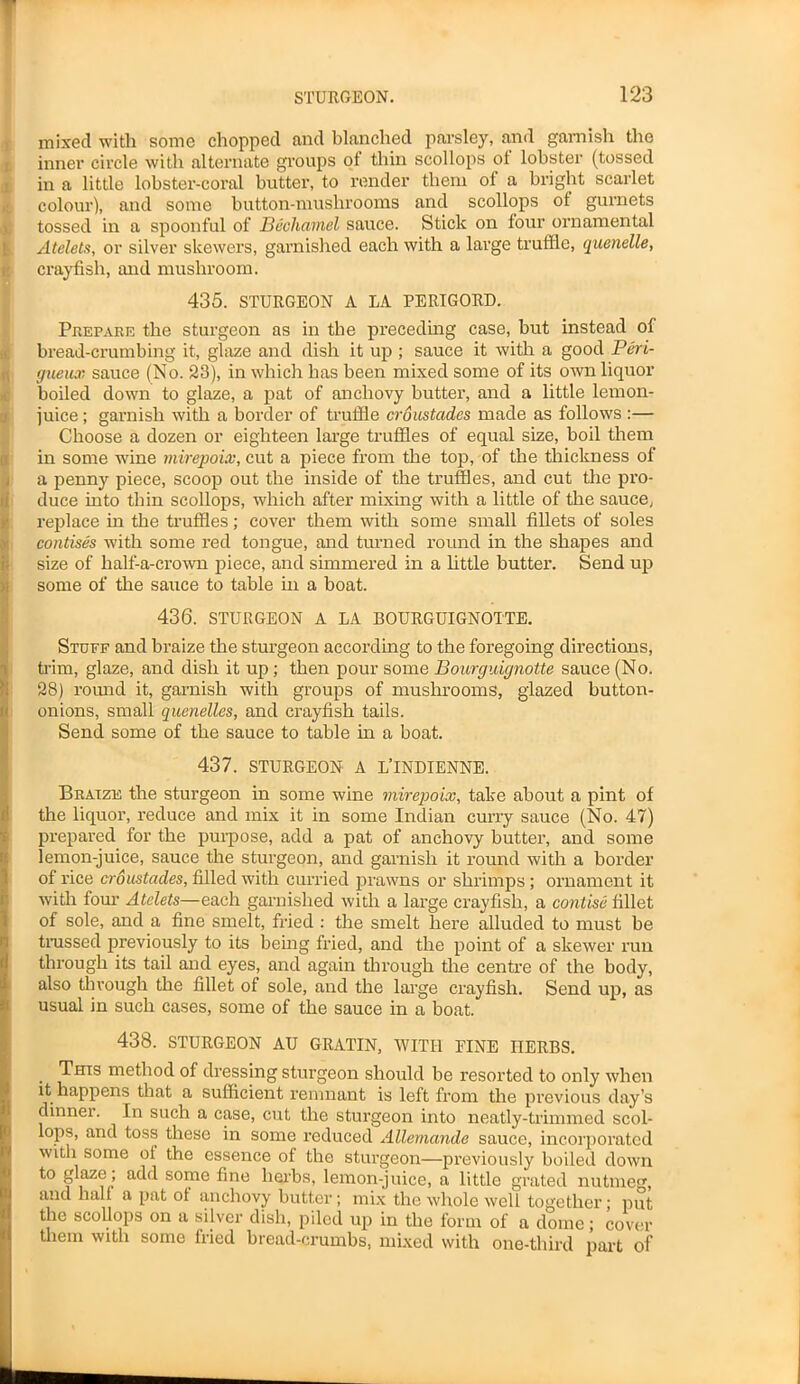 mixed with some chopped and blanched parsley, and garnish the inner circle with alternate groups ot thin scollops ot lobster (tossed in a little lobster-coral butter, to render them oi a bright scarlet colour), and some button-mushrooms and scollops of gurnets tossed in a spoonful of Bechamel sauce. Stick on four ornamental Atelets, or silver skewers, garnished each with a large truffle, quenelle, crayfish, and mushroom. 435. STURGEON A LA PERIGORD. Prepare the sturgeon as in the preceding case, but instead of bread-crumbing it, glaze and dish it up ; sauce it with a good Peri- gueux sauce (No. 23), in which has been mixed some of its own liquor boiled down to glaze, a pat of anchovy butter, and a little lemon- juice ; garnish with a border of truffle croustades made as follows :— Choose a dozen or eighteen large truffles of equal size, boil them in some wine mirepoix, cut a piece from the top, of the thickness of a penny piece, scoop out the inside of the truffles, and cut the pro- duce into thin scollops, which after mixing with a little of the sauce, replace in the truffles; cover them with some small fillets of soles contises with some red tongue, and turned round in the shapes and size of half-a-crown piece, and simmered in a little butter. Send up some of the sauce to table in a boat. 436. STURGEON A LA BOURGUIGNOTTE. Stuff and braize the sturgeon according to the foregoing directions, trim, glaze, and dish it up; then pour some Bourguignotte sauce (No. 28) round it, garnish with groups of mushrooms, glazed button- onions, small quenelles, and crayfish tails. Send some of the sauce to table in a boat. 437. STURGEON A L’lNDIENNE. Braize the sturgeon in some wine mirepoix, take about a pint of the liquor, reduce and mix it in some Indian curry sauce (No. 47) prepared for the purpose, add a pat of anchovy butter, and some lemon-juice, sauce the sturgeon, and garnish it round with a border of rice croustades, filled with curried prawns or shrimps ; ornament it with four Atelets—each garnished with a large crayfish, a contise fillet of sole, and a fine smelt, fried : the smelt here alluded to must be trussed previously to its being fried, and the point of a skewer run through its tail and eyes, and again through the centre of the body, also through the fillet of sole, and the large crayfish. Send up, as usual in such cases, some of the sauce in a boat. 438. STURGEON AU GRATIN, WITH FINE HERBS. This method of dressing sturgeon should be resorted to only when it happens that a sufficient remnant is left from the previous day’s dinner. In such a case, cut the sturgeon into neatly-trimmed scol- lops, and toss these in some reduced Allemande sauce, incorporated with some of the essence of the sturgeon—previously boiled down to glaze > add some fine herbs, lemon-juice, a little grated nutmeg, and half a pat ot anchovy butter; mix the whole well together; put the scollops on a silver dish, piled up in the form of a dome; cover them with some fried bread-crumbs, mixed with one-third part of