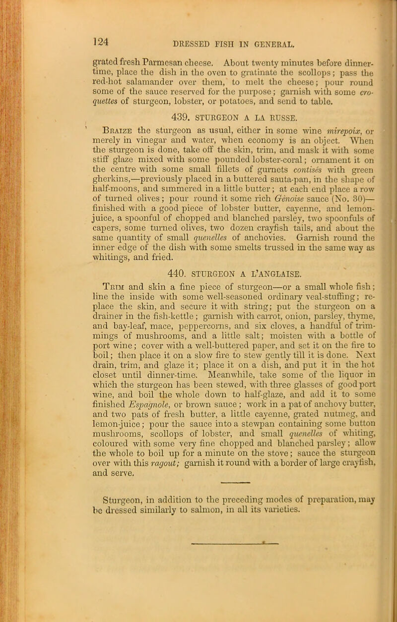 grated fresh Parmesan cheese. About twenty minutes before dinner- time, place the dish in the oven to gratinate the scollops; pass the red-hot salamander over them, to melt the cheese; pour round some of the sauce reserved for the purpose; garnish with some cro- quettes of sturgeon, lobster, or potatoes, and send to table. 439. STURGEON A LA RUSSE. Braize the sturgeon as usual, either in some wine mirepoix, or merely in vinegar and water, when economy is an object. When the sturgeon is done, take off the skin, trim, and mask it with some stiff glaze mixed with some pounded lobster-coral; ornament it on the centre with some small fillets of gurnets colitises with green gherkins,—previously placed in a buttered sauta-pan, in the shape of half-moons, and simmered in a little butter; at each end place a row of turned olives; pour round it some rich Genoise sauce (No. 30)— finished with a good piece of lobster butter, cayenne, and lemon- juice, a spoonful of chopped and blanched parsley, two spoonfuls of capers, some turned olives, two dozen crayfish tails, and about the same quantity of small quenelles of anchovies. Garnish round the inner edge of the dish with some smelts trussed in the same way as whitings, and fried. 440. STURGEON A L’ANGLAISE. Trim and skin a fine piece of sturgeon—or a small whole fish; line the inside with some well-seasoned ordinary veal-stuffing; re- place the skin, and secure it with string; put the sturgeon on a drainer in the fish-kettle; garnish with carrot, onion, parsley, thyme, and bay-leaf, mace, peppercorns, and six cloves, a handful of trim- mings of mushrooms, and a little salt; moisten with a bottle of port wine; cover with a well-buttered paper, and set it on the fire to boil; then place it on a slow fire to stew gently till it is done. Next drain, trim, and glaze it; place it on a dish, and put it in the hot closet until dinner-time. Meanwhile, take some of the liquor in which the sturgeon has been stewed, with three glasses of good port wine, and boil the whole down to half-glaze, and add it to some finished Espctgnole, or brown sauce ; work in a pat of anchovy butter, and two pats of fresh butter, a little cayenne, grated nutmeg, and lemon-juice; pour the sauce into a stewpan containing some button mushrooms, scollops of lobster, and small quenelles of whiting, coloured with some very fine chopped and blanched parsley; allow the whole to boil up for a minute on the stove; sauce the sturgeon over with this ragout; garnish it round with a border of large crayfish, and serve. Sturgeon, in addition to the preceding modes of preparation, may be dressed similarly to salmon, in all its varieties.