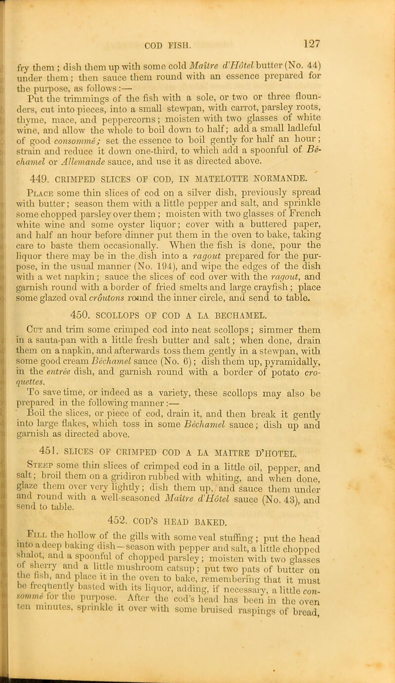 fry them ; dish them up with some cold Maitre cl'Hotel butter (No. 44) under them; then sauce them round with an essence prepared for the purpose, as follows:— Put the trimmings of the fish with a sole, or two or three floun- ders, cut into pieces, into a small stewpan, with carrot, parsley roots, thyme, mace, and peppercorns; moisten with two glasses ot white wine, and allow the whole to boil down to half; add a small ladleful of good consomme; set the essence to boil gently for half an hour; strain and reduce it down one-third, to which add a spoonful of Be- chamel or Allemande sauce, and use it as directed above. 449. CRIMPED SLICES OF COD, IN MATELOTTE NORMANDE. Place some thin slices of cod on a silver dish, previously spread with butter; season them with! a little pepper and salt, and sprinkle some chopped parsley over them; moisten with two glasses of French white wine and some oyster liquor; cover with a buttered paper, and half an hour before dinner put them in the oven to bake, taking care to baste them occasionally. When the fish is done, pour the liquor there may he in the.dish into a ragout prepared for the pur- pose, in the usual manner (No. 194), and wipe the edges of the dish with a wet napkin; sauce the slices of cod over with the ragout, and garnish round with a border of fried smelts and large crayfish ; place some glazed oval croutons round the inner circle, and send to table. 450. SCOLLOPS OF COD A LA BECHAMEL. Cot and trim some crimped cod into neat scollops; simmer them in a sauta-pan with a little fresh butter and salt; when done, drain them on a napkin, and afterwards toss them gently in a stewpan, with some good cream Bechamel sauce (No. 6); dish them up, pyramidally, in the entree dish, and garnish round with a border of potato cro- quettes. To save time, or indeed as a variety, these scollops may also be prepared in the following manner :— Boil the slices, or piece of cod, drain it, and then break it gently into large flakes, which toss in some Bechamel sauce; dish up and garnish as directed above. 451. SLICES OF CRIMPED COD A LA MAITRE D’HOTEL. Steep some thin slices of crimped cod in a little oil, pepper, and salt; broil them on a gridiron rubbed with whiting, and when done, glaze them over very lightly; dish them up, and sauce them under and round with a well-seasoned Maitre cl'Hotel sauce (No 431 and send to table. p 452. COD’S HEAD BAKED. Fill the hollow of the gills with some veal stuffing ; put the head into a deep baking dish—season with pepper and salt, a little chopped shalot, and a spoonful of chopped parsley; moisten with two glasses o sherry and a little mushroom catsup; put two pats of butter on the fish, and place it in the oven to bake, remembering that it must be frequently basted with its liquor, adding, if necessary, a little con - scrnme for the purpose. After the cod’s head has been in the oven fen minutes, sprinkle it over with some bruised raspings of bread