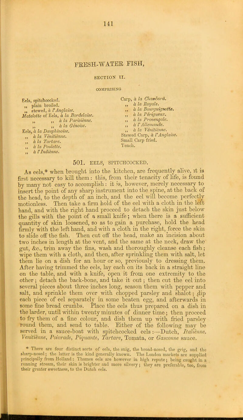 FRESH-AYATER FISH, SECTIOK IX. COMPRISING Carp, a la Chamhord. „ a la Roy ale. ,, h la Bourguignolle> ,, a la Perigueux. ,, a la Proven gale. ,, a VAllemande. „ a la Venttienne. Stewed Carp, a VAnglaise. Small Carp fried. Tench. „ d I’lndienne. EeLs, spitchcocked. „ plain broiled. „ stewed, a VAnglaise. Matelotte of Eels, a la Bordelaise. „ „ a la Parisienne. „ „ ala Genoise. Eels, a la DaupMnoise. ,, a la Yenitienne. „ a la Tartare. ,, a la Poulette. 501. EELS, SPITCHCOCKED. As eels,* when brought into the kitchen, are frequently alive, it is first necessary to kill them: this, from their tenacity of life, is found by many not easy to accomplish: it is, however, merely necessary to insert the point of any sharp instrument into the spine, at the back of the head, to the depth of an inch, and the eel will become perfectly motionless. Then take a firm hold of the eel with a cloth in the left hand, and with the right hand proceed to detach the skin just below the gills with the point of a small knife; when there is a sufficient quantity of skin loosened, so as to gain a purchase, hold the head firmly with the left hand, and with a cloth in the right, force the skin to slide off the fish. Then cut off the head, make an incision about two inches in length at the vent, and the same at the neck, draw the gut, &c., trim away the fins, wash and thoroughly cleanse each fish; wipe them with a cloth, and then, after sprinkling them with salt, let them lie on a dish for an hour or so, previously to dressing them. After having trimmed the eels, lay each on its hack in a straight line on the table, and with a knife, open it from one extremity to the other; detach the hack-hone, and take it out; then cut the eel into several pieces about three inches long, season them with pepper and salt, and sprinkle them over with chopped parsley and shalot; vdip each piece of eel separately in some beaten egg, and afterwards in some fine bread crumbs. Place the eels thus prepared on a dish in the larder, until within twenty minutes of dinner time ; then proceed to fry them of a fine colour, and dish them up with fried parsley round them, and send to table. Either of the following may be served in a sauce-hoat with spitchcocked eels Dutch, Italidnne. Venitihnne, Poivrade, Piquante, Tartare, Tomata, or Gasconne sauce. * There are four distinct sorts of eels, the snig, the broad-nosed, the grig, and the sharp-nosed; the latter is the kind generally known. The London markets are supplied principally from Holland: Thames eels are however in high repute; being caught in a running stream, their skin is brighter and more silvery ; they are preferable, too, from their greater sweetness, to the Dutch eels.