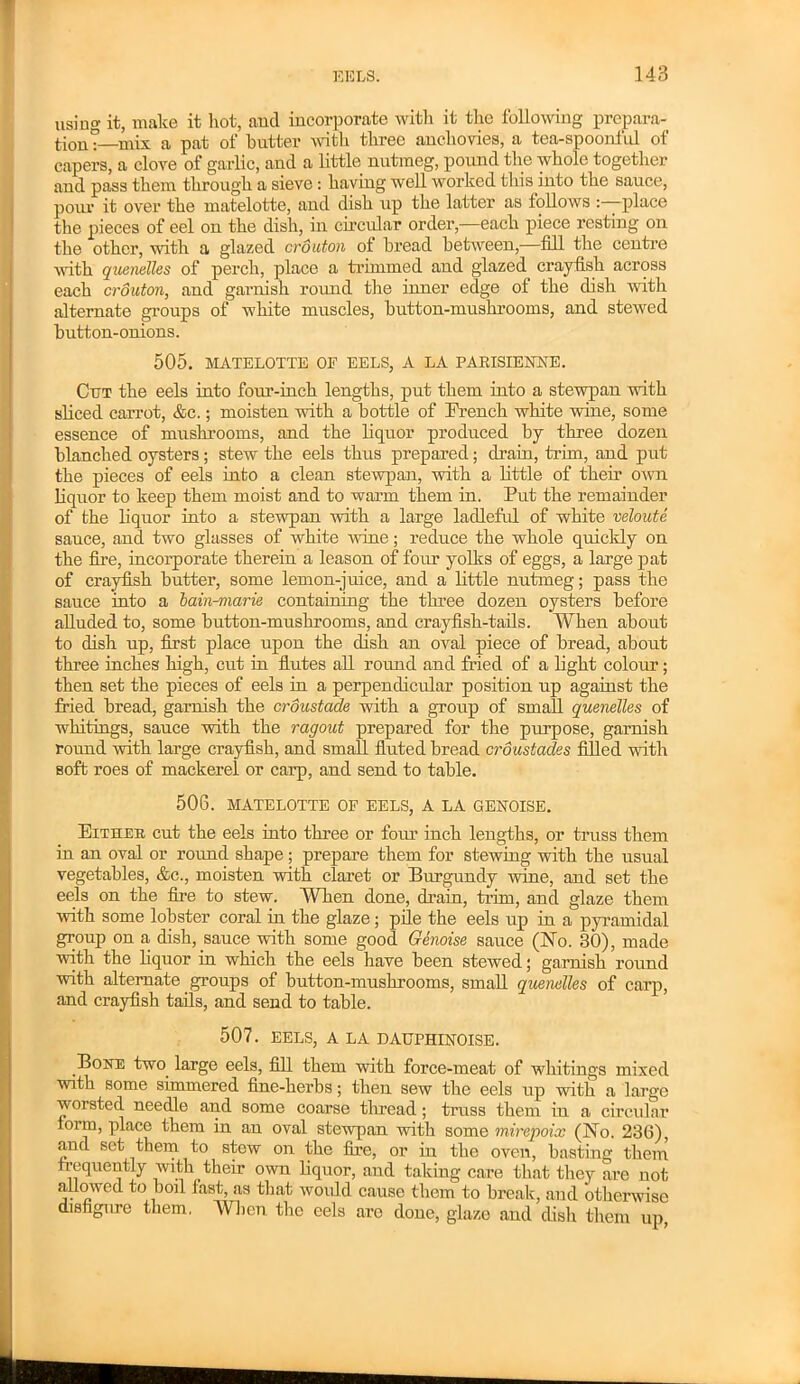 using it, make it hot, and incorporate with it the following prepara- tion:—mix a pat of butter with three anchovies, a tea-spoonful of capers, a clove of garlic, and a little nutmeg, pound the whole together and pass them through a sieve: having well worked this into the sauce, pom- it over the matelotte, and dish up the latter as follows -place the pieces of eel on the dish, in circular order,—each piece resting on the other, with a glazed crouton of bread between,—fill the centre with quenelles of perch, place a trimmed and glazed crayfish across each crouton, and garnish round the innex- edge of the dish with alternate groups of white muscles, hutton-mushrooms, and stewed button-onions. 505. MATELOTTE OF EELS, A LA PARISIENKE. Cut the eels into four-inch lengths, put them into a stewpan with sliced carrot, &c.; moisten with a bottle of French white wine, some essence of mushrooms, and the liquor produced by three dozen bbinched oysters; stew the eels thus prepared; drain, trim, and put the pieces of eels into a clean stewpan, with a little of then- own liquor to keep them moist and to warm them in. Put the remainder of the liquor into a stewpan with a large ladleful of white veloute sauce, and two glasses of white •wine; reduce the whole quickly on the fire, incoi-porate therein a leason of four yolks of eggs, a large pat of crayfish butter, some lemon-juice, and a little nutmeg; pass the sauce into a bain-marie containing the three dozen oysters before alluded to, some button-mushrooms, and crayfish-tails. When about to dish up, first place upon the dish an oval piece of bread, about three inches high, cut in flutes all round and fried of a light colour; then set the pieces of eels in a perpendicular position up against the fried bi-ead, garnish the croustade with a group of small quenelles of whitings, sauce with the ragout prepared for the pm-pose, garnish round with large crayfish, and small fluted bread croustades filled with soft roes of mackerel or carp, and send to table. 506. MATELOTTE OF EELS, A LA GENOISE. Either cut the eels into three or foxu- inch lengths, or truss them iu an oval or round shape; prepare them for stewing with the usual vegetables, &c., moisten with claret or Burgundy wine, and set the eels on the fire to stew. When done, drain, trim, and glaze them with some lobster coral in the glaze; pile the eels up in a pyramidal group on a dish, sauce with some good Genoise sauce (No. 30), made with the liquor in which the eels have been stewed; garnish round with alternate groups of button-mushrooms, small quenelles of carp, and crayfish tails, and send to table. 507. EELS, A LA D AUPHINOISE. Bone two large eels, fill them with force-meat of whitings mixed with some simmered fine-herbs; then sew the eels up with a large worsted needle and some coarse thread; truss them in a circular form, place them in an oval stewpan with some mirepoix (No. 236), and set them to stew on the fire, or in the oven, basting them frequently with their own liquor, and taking care that they are not allowed to boil fast, as that would cause them to break, and otherwise disfigure them. When the eels are done, glaze and dish them up,