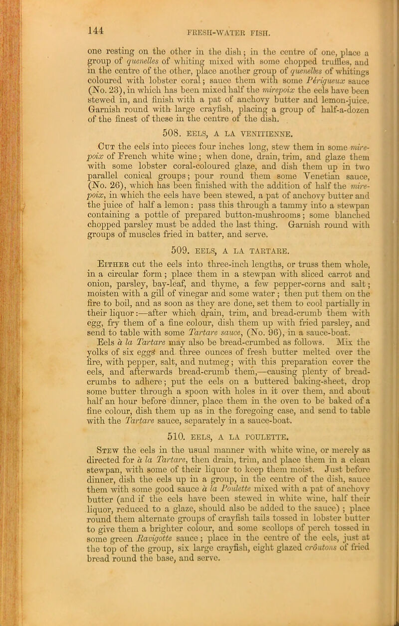 one resting on the other in the dish; in the centre of one, place a group of quenelles of whiting mixed with some chopped truffles, and in the centre of the other, place another group of quenelles of whitings coloured with lobster coral; sauce them with some Pirigueux sauce (No. 23), in which has been mixed half the mirepoix the eels have been stewed in, and finish with a pat of anchovy butter and lemon-juice. Garnish round with- large crayfish, placing a group of half-a-dozen of the finest of these in the centre of the dish. 508. EELS, A LA VENITIENNE. Cut the eels into pieces four inches long, stew them in some mire- poix of French white wine; when done, drain, trim, and glaze them with some lobster coral-coloured glaze, and dish them up in two parallel conical groups; pour round them some Venetian sauce, (No. 26), which has been finished with the addition of half the mire- poix, in which the eels have been stewed, a pat of anchovy butter and the juice of half a lemon: pass this through a tammy into a stewpan containing a pottle of prepared button-mushrooms; some blanched chopped parsley must be added the last thing. Garnish round with groups of muscles fried in batter, and serve. 509. EELS, A LA TARTARE. Either cut the eels into three-inch lengths, or truss them whole, in a circular form; place them in a stewpan with sliced carrot and onion, parsley, bay-leaf, and thyme, a few pepper-corns and salt; moisten with a gill of vinegar and some water ; then put them on the fire to boil, and as soon as they are done, set them to cool partially in their liquor:—after which dram, trim, and bread-crumb them with egg, fry them of a fine colour, dish them up with fried parsley, and send to table with some Tartare sauce, (No. 96), in a sauce-boat. Eels a la Tartare may also be bread-crumbed as follows. Mix the yolks of six egg£ and three ounces of fresh butter melted over the fire, with pepper, salt, and nutmeg; with this preparation cover the eels, and afterwards bread-crumb them,—causing plenty of bread- crumbs to adhere; put the eels on a buttered baking-sheet, drop some butter through a spoon with holes in it over them, and about half an hour before dinner, place them in the oven to be baked of a fine colour, dish them up as in the foregoing case, and send to table with the Tartare sauce, separately in a sauce-boat. 510. EELS, A LA ROULETTE. Stew the eels in the usual manner with white wine, or merely as directed for a la Tartare, then drain, trim, and place them in a clean stewpan, with some of their liquor to keep them moist. Just before dinner, dish the eels up in a group, in the centre of the dish, sauce them with some good sauce a la Poulette mixed with a pat of anchovy butter (and if the eels have been stewed in white wiue, half their liquor, reduced to a glaze, should also be added to the sauce) ; place round them alternate groups of crayfish tails tossed iu lobster butter to give them a brighter colour, ana some scollops of perch tossed in some green Pavigotte sauce; place iu the centre of the eels, just at the top of the group, six large crayfish, eight glazed croutons of fried bread round the base, and serve.