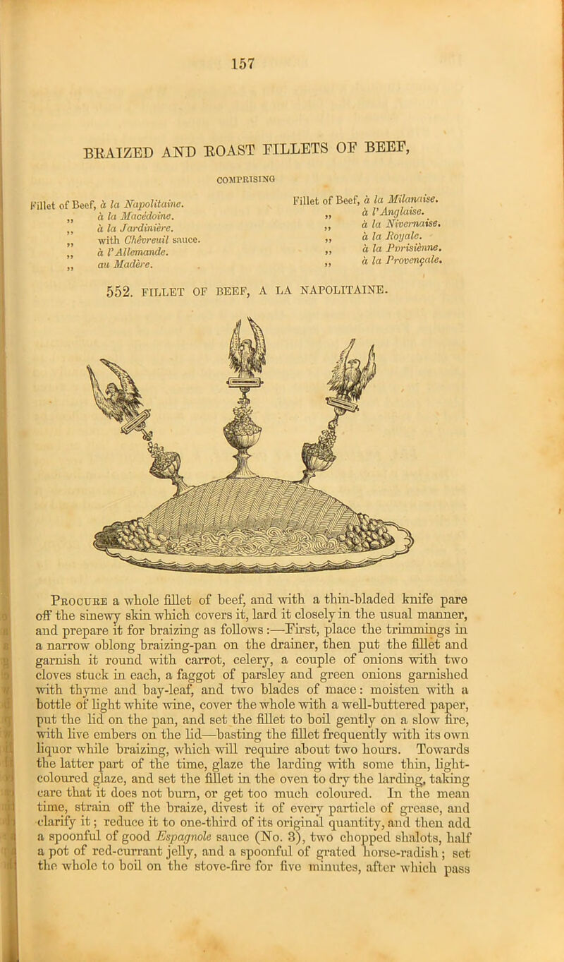 BRAIZED AND ROAST BILLETS OE BEEE, COMPRISING Fillet of Beef, it la Napolitainc. „ a la Macedoine. ,, a la Jardiniere. „ with Chevreuil sauce. „ d VAllemande. ,, au Madere. Fillet of Beef, a la Milamise. „ 'a VAnglaise. ,, a la Nivemaise. „ a la Roy ale. ,, a la Pvrisienne. ,, a la Provengale. 552. FILLET OF BEEF, A LA NAPOLITAINE. Procure a whole fillet of beef, and with a thin-bladed knife pare off the sinewy skin which covers it, lard it closely in the usual manner, and prepare it for braizing as follows :—Eirst, place the trhnmings in a narrow oblong braizing-pan on the drainer, then put the fillet and garnish it round with carrot, celery, a couple of onions with two cloves stuck in each, a faggot of parsley and green onions garnished with thyme and bay-leaf, and two blades of mace: moisten with a bottle of light white wine, cover the whole with a well-buttered paper, put the lid on the pan, and set the fillet to boil gently on a slow fire, with live embers on the lid—basting the fillet frequently with its own liquor while braizing, which will require about two hours. Towards the latter part of the time, glaze the larding with some thin, light- coloured glaze, and set the fillet in the oven to dry the larding, taking care that it does not bum, or get too much coloured. In the mean time, strain off the braize, divest it of every particle of grease, and clarify it; reduce it to one-third of its original quantity, and then add a spoonful of good Espagnole sauce (No. 3), two chopped shnlots, half a pot of red-currant jelly, and a spoonful of grated horse-radish ; set the whole to boil on the stove-fire for five minutes, after which pass