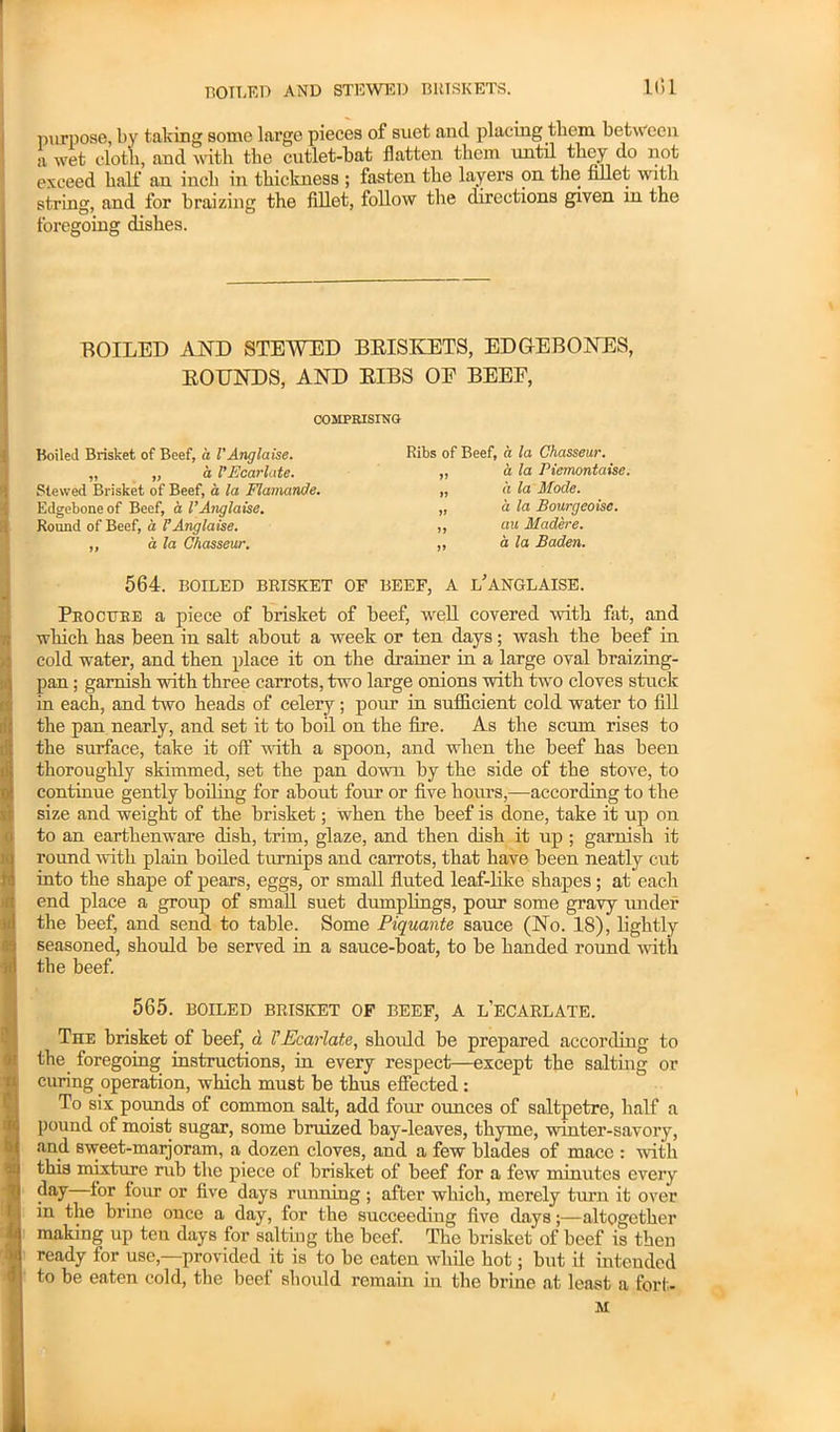 boiled and stewed briskets. 101 purpose, by taking some large pieces of suet and placing them between a wet clot’ll, and with the cutlet-bat flatten them until they do not exceed half an inch in thickness ; fasten the layers on the fillet with string, and for braizing the fillet, follow the directions given in the foregoing dishes. ROILED AND STEWED BRISKETS, EDGEBONES, ROUNDS, AND RIBS OE BEEF, COMPRISING Boiled Brisket of Beef, a VAnglaise. „ „ a VEcarlate. Stewed Brisket of Beef, a la FlamanJe. Edgebone of Beef, a VAnglaise. Round of Beef, a VAnglaise. ,, a la Chasseur. Ribs of Beef, a la Chasseur. „ h la Piemontaise. „ a la Mode. „ a la Bourgeoise. ,, au Madere. „ a la Baden. 564. BOILED BRISKET OF BEEF, A l’ANGLAISE. Procure a piece of brisket of beef, well covered with fat, and which has been in salt about a week or ten days; wash the beef in cold water, and then place it on the drainer in a large oval braizing- pan; garnish with three carrots, two large onions with two cloves stuck in each, and two heads of celery ; pour in sufficient cold water to fill the pan nearly, and set it to boil on the fire. As the scum rises to the surface, take it off with a spoon, and when the beef has been thoroughly skimmed, set the pan down by the side of the stove, to continue gently boiling for about four or five hours,—according to the size and weight of the brisket; when the beef is done, take it up on to an earthenware dish, trim, glaze, and then dish it up ; garnish it round with plain boiled turnips and carrots, that have been neatly cut into the shape of pears, eggs, or small fluted leaf-like shapes; at each end place a group of small suet dumplings, pour some gravy under the beef, and send to table. Some Piquante sauce (No. 18), lightly seasoned, should be served in a sauce-boat, to be handed round with the beef. 565. BOILED BRISKET OF BEEF, A l’eCARLATE. The brisket of beef, d VEcarlate, skoidd be prepared according to the foregoing instructions, in every respect—except the salting or curing operation, which must be thus effected : To six pounds of common salt, add four ounces of saltpetre, half a pound of moist sugar, some bruized bay-leaves, thyme, winter-savory, and sweet-marjoram, a dozen cloves, and a few blades of macc : with this mixture rub the piece of brisket of beef for a few minutes every day i°r four or five days running ; after which, merely turn it over in the brine once a day, for the succeeding five days;—altogether making up ten days for salting the beef. The brisket of beef is then ready for use,—provided it is to be eaten while hot; but il intended to he eaten cold, the beef should remain in the brine at least a fort. M