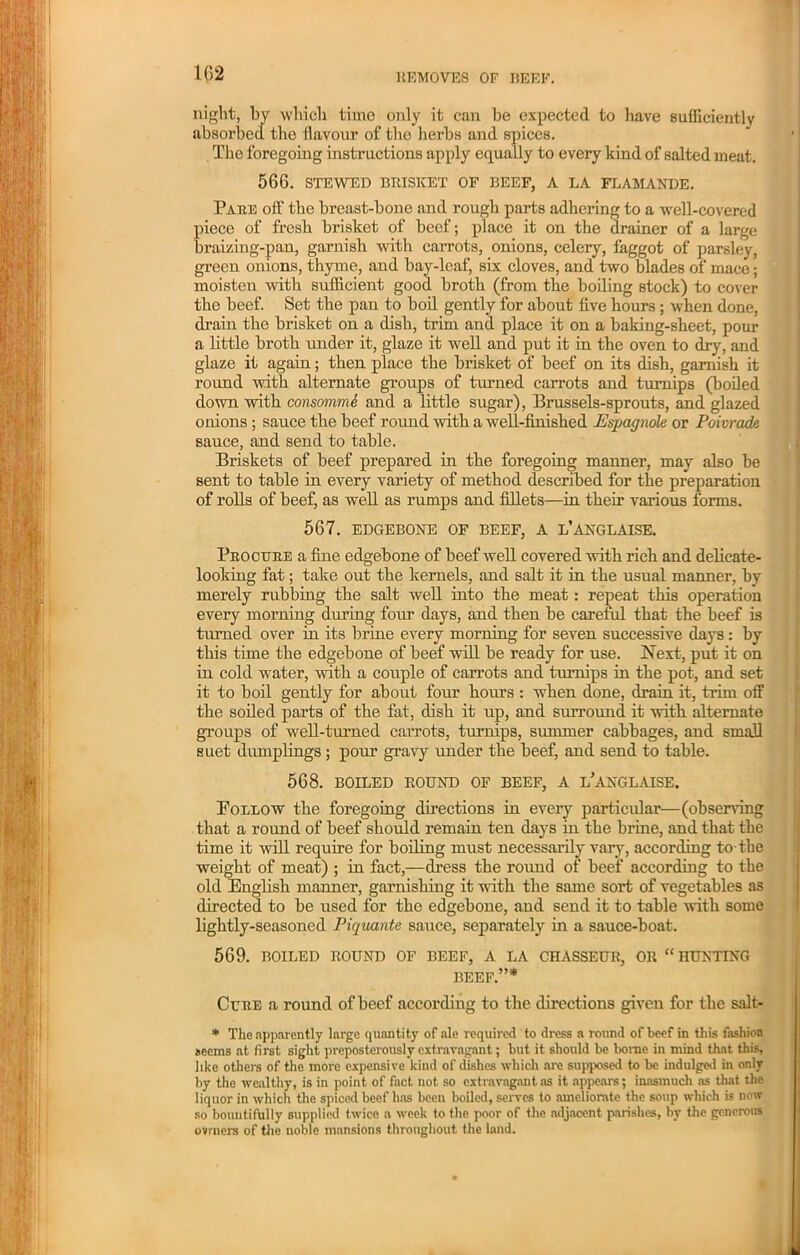 night, by which time only it can be expected to have sufficiently absorbed the flavour of the herbs and spices. The foregoing instructions apply equally to every kind of salted meat. 566. STEWED BRISKET OF BEEF, A LA FLAMANDE. Pare off the breast-bone and rough parts adhering to a well-covered piece of fresh brisket of beef; place it on the drainer of a large braizing-pan, garnish with carrots, onions, celery, faggot of parsley, green onions, thyme, and bay-leaf, six cloves, and two blades of mace; moisten with sufficient good broth (from the boiling Btock) to cover the beef. Set the pan to boil gently for about five hours ; when done, drain the brisket on a dish, trim and place it on a baking-sheet, pour a little broth under it, glaze it well and put it in the oven to dry, and glaze it again; then place the brisket of beef on its dish, garnish it round with alternate groups of tinned carrots and turnips (boiled down with consommi and a little sugar), Brussels-sprouts, and glazed onions ; sauce the beef round with a well-finished Espagnole or Poivrade sauce, and send to table. Briskets of beef prepared in the foregoing manner, may also be sent to table in every variety of method described for the preparation of rolls of beef, as well as rumps and fillets—in their various forms. 567. EDGEBONE OF BEEF, A L’ANGLAISE. Procure a fine edgebone of beef well covered with rich and delicate- looking fat; take out the kernels, and salt it in the usual manner, by merely rubbing the salt well into the meat : repeat this operation every morning during four days, and then be careful that the beef is tinned over in its brine every morning for seven successive days: by this time the edgebone of beef will be ready for use. Next, put it on in cold water, with a couple of carrots and turnips in the pot, and set it to boil gently for about four hours : when done, drain it, trim off the soiled parts of the fat, dish it up, and surround it with alternate groups of well-turned carrots, turnips, summer cabbages, and small suet dumplings; pour gravy under the beef, and send to table. 568. BOILED ROUND OF BEEF, A i/aNGLAISE. Poeeow the foregoing directions in every particular—(observing that a round of beef should remain ten days in the brine, and that the time it will require for boiling must necessarily vaiy, according to-the weight of meat) ; in fact,—dress the round of beef according to the old English manner, garnishing it with the same sort of vegetables as directed to be used for the edgebone, and send it to table with some lightly-seasoned Piquante sauce, separately in a sauce-boat. 569. BOILED ROUND OF BEEF, A LA CHASSEUR, OR “HUNTING BEEF.”* Cure a round of beef according to the directions given for the salt- * The apparently large quantity of ale required to dress a round of beef in this fashion seems at first sight preposterously extravagant; but it should be borne in mind that this, like others of the more expensive kind of dishes which are supposed to be indulged in only by the wealthy, is in point of fact not so extravagant as it appears; inasmuch as that the liquor in which the spiced beef has been boiled, serves to ameliorate the soup which is now so bountifully supplied twice a week to the poor of the adjacent parishes, by the generous ovrners of the noble mansions throughout the land.