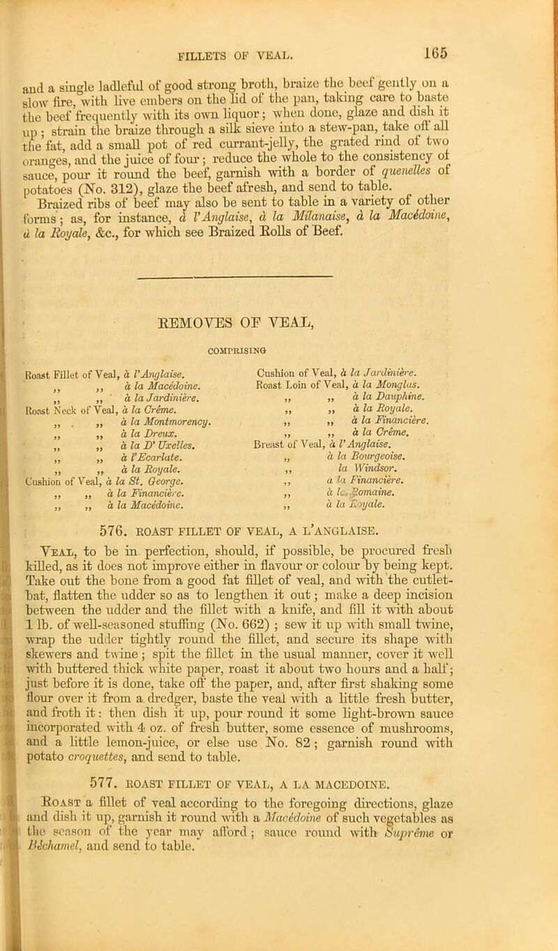 aud a single ladleful of good strong broth, braize the beef gently on a slow fire, with live embers on the lid of the pan, taking care to baste the beef frequently with its own liquor; when done, glaze and dish it up ; strain the braize through a silk sieve into a stew-pan, take off all the’fat, add a small pot of red currant-jelly, the grated rind of two oranges, and the juice of four; reduce the whole to the consistency ol sauce, pour it round the beef, garnish with a border of quenelles of potatoes (No. 312), glaze the beef afresh, and send to table. Braized ribs of beef may also be sent to table in a variety of other forms ; as, for instance, d VAnglaise, d la Milamise, d la Macddoine, d la lloyale, &c., for which see Braized Bolls of Beef. KEMOVES OP VEAL, COMPRISING Roast Fillet of Veal, a VAnglaise. ,, ,, a la Macedoine. ,, „ ' a, la Jardiniere. Roast Neck of Veal, a la Creme. ,, . ,, d la Montmorency. ,, ,, ala Dreux. „ „ a la D' TJxelles. ,, ,, a VEcarlate. „ ,, a la lloyale. Cushion of Veal, a la St. George. ,, „ a la Financiere. ,, ,, a la Macedoine. 576. EOAST FILLET OF VEAL, A l’aNGLAISE. Veal, to be in perfection, should, if possible, be procured fresh killed, as it does not improve either in flavour or colour by being kept. Take out the bone from a good fat fillet of veal, and with the cutlet- bat, flatten the udder so as to lengthen it out; make a deep incision between the udder and the fillet with a knife, and fill it with about 1 lb. of well-seasoned stuffing (No. 662) ; sew it up with small twine, wrap the udder tightly round the fillet, and secure its shape with skewers and twine; spit the fillet in the usual manner, cover it well with buttered thick white paper, roast it about two hours and a half; just before it is done, take off the paper, and, after first shaking some flour over it from a dredger, baste the veal with a little fresh butter, and froth it: then dish it up, pour round it some light-brown sauce incorporated with 4 oz. of fresh butter, some essence of mushrooms, and a little lemon-juice, or else use No. 82 ; garnish round with potato croquettes, and send to table. 577. ROAST FILLET OF VEAL, A LA MACEDOINE. Boast a fillet of veal according to the foregoing directions, glaze and dish it up, garnish it round with a MacAdoine of such vegetables as the season of the year may afford ; sauce round with /Supreme or Bichamel, and send to table. Cushion of Veal, h la Jardiniere. Roast Loin of Veal, a la Monglas. ,, „ a la Dauphine. ,, ,, a la Roy ale. ,, „ a la Financiere. ,, ,, a la Creme. Breast of Veal, a VAnglaise. „ a la Bourgeoise. ,, la Windsor. ,, a la Financiere. ,, a Ic.P.omaine. ,, a la F.oyale.