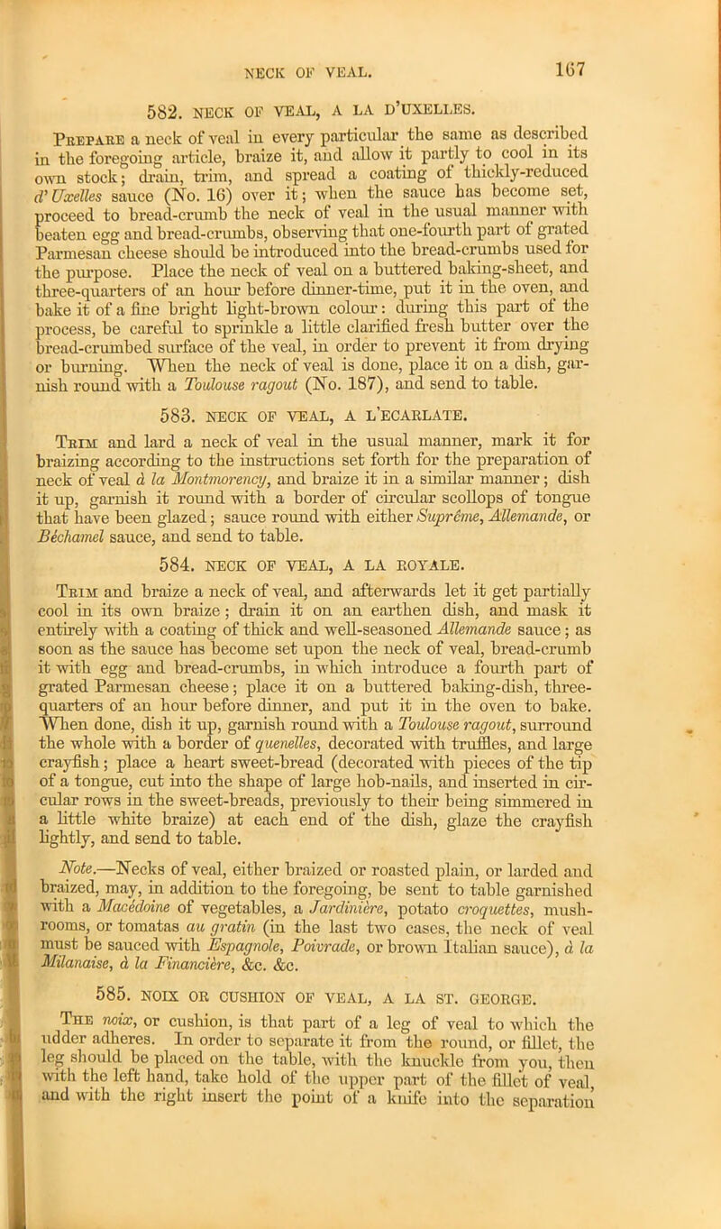 NECK OF VEAL. 582. NECK OF VEAL, A LA D’UXELLES. Prepare a neck of veal in every particular the same as described in the foregoing article, braize it, and allow it partly to cool in its own stock; drain, trim, and spread a coating ot thickly-reduced d’ Uxelles sauce (No. 16) over it; when the sauce has become set, proceed to bread-crumb the neck of veal in the usual manner with beaten egg and bread-crumbs, observing that one-fourth part ot grated Parmesan cheese should be introduced into the bread-crumbs used tor the purpose. Place the neck of veal on a buttered baking-sheet, and three-quarters of an hour before dinner-time, put it in the oven, and bake it of a tine bright light-brown colour: during this part ot the process, be careful to sprinkle a little clarified fresh butter over the bread-crumbed siu'face of the veal, in order to prevent it from drying or burning. When the neck of veal is done, place it on a dish, gar- nish round with a Toulouse ragout (No. 187), and send to table. 583. NECK OF VEAL, A L’ECARLATE. Trim and lard a neck of veal in the usual manner, mark it for braizing according to the instructions set forth for the preparation of neck of veal d la Montmorency, and braize it in a similar manner; dish it up, garnish it round with a border of circular scollops of tongue that have been glazed; sauce round with either Supreme, Allemande, or Bechamel sauce, and send to table. 584. NECK OF VEAL, A LA EOYALE. Trim and braize a neck of veal, and afterwards let it get partially cool in its own braize ; drain it on an earthen dish, and mask it entirely with a coating of thick and well-seasoned Allemande sauce; as soon as the sauce has become set upon the neck of veal, bread-crumb it with egg and bread-crumbs, in which introduce a fourth part of grated Parmesan cheese; place it on a buttered baking-dish, three- quarters of an hour before dinner, and put it in the oven to bake. WTien done, dish it up, garnish round with a Toulouse ragout, surround the whole with a border of quenelles, decorated with truffles, and large crayfish; place a heart sweet-bread (decorated with pieces of the tip of a tongue, cut into the shape of large hob-nails, and inserted in cir- cular rows in the sweet-breads, previously to then' being simmered in a little white braize) at each end of the dish, glaze the crayfish lightly, and send to table. Note.—Necks of veal, either braized or roasted plain, or larded and braized, may, in addition to the foregoing, be sent to table garnished with a Macedoine of vegetables, a Jardiniere, potato croquettes, mush- rooms, or tomatas au gratin (in the last two cases, the neck of veal must be sauced with Espagnole, Poivrade, or brown Italian sauce), d la Milanaise, d la Financiere, &c. &c. 585. NOIX OR CUSHION OF VEAL, A LA ST. GEORGE. The mix, or cushion, is that part of a leg of veal to which the udder adheres. In order to separate it from the round, or fillet, the leg should be placed on the table, with the knuckle from you, then with the left hand, take hold of the upper part of the fillet of veal and with the right insert the point of a knife into the separation