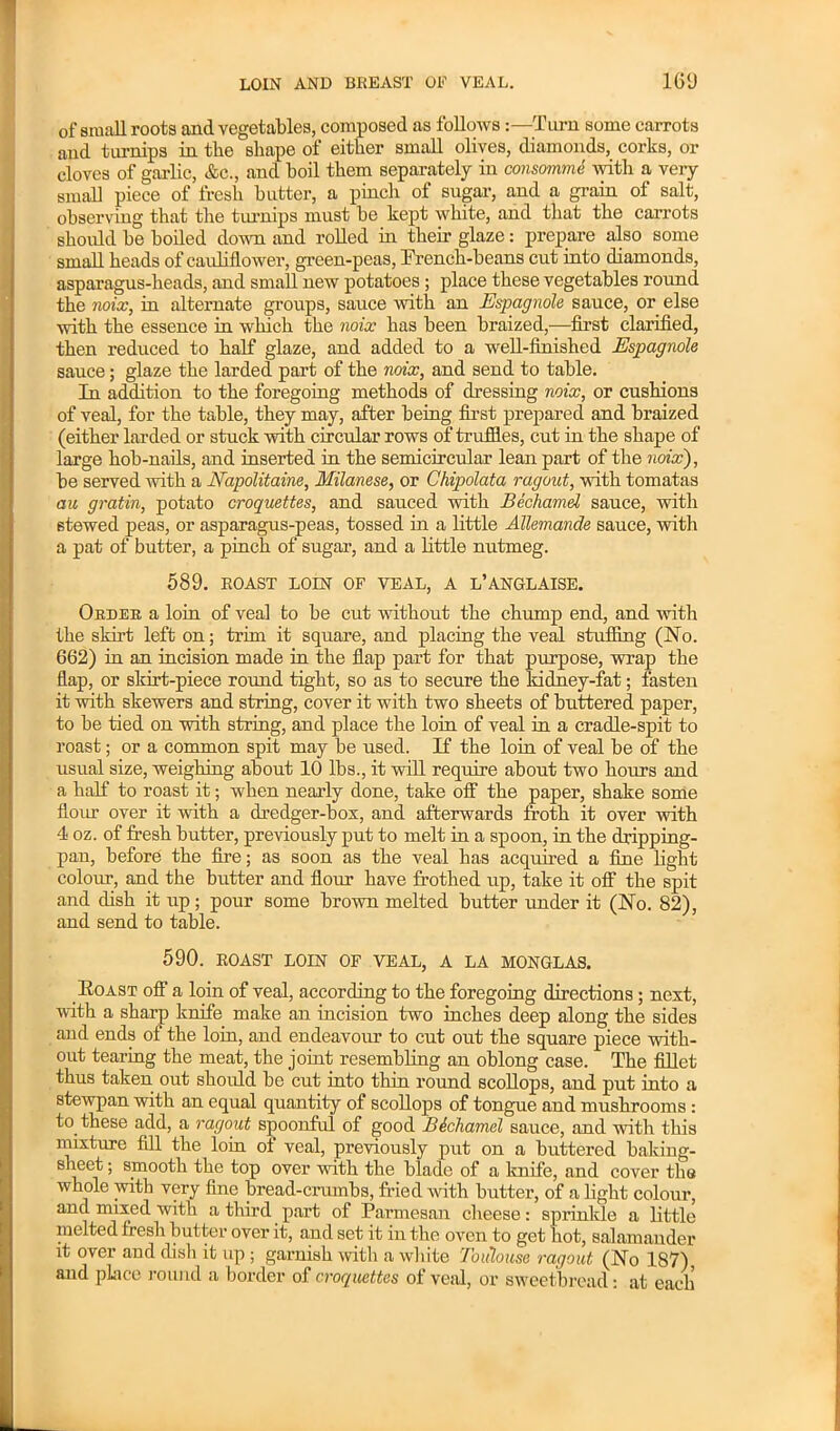 of small roots and vegetables, composed as followsTurn some carrots and turnips in the shape of either small olives, diamonds, corks, or cloves of garlic, &c., and boil them separately in consomme with a veiy small piece of fresh batter, a pincli of sugar, and a grain ol salt, observing that the turnips must be kept white, and that the carrots should be boiled down and rolled in their glaze: prepare also some small heads of cauliflower, green-peas, French-beans cut into diamonds, asparagus-heads, and small new potatoes; place these vegetables round the noix, in alternate groups, sauce with an Espagnole sauce, or else with the essence in 'which the noix has been braized,—first clarified, then reduced to half glaze, and added to a well-finished Espagnole sauce; glaze the larded part of the noix, and send to table. In addition to the foregoing methods of dressing noix, or cushions of veal, for the table, they may, after being first prepared and braized (either larded or stuck with circular rows of truffles, cut in the shape of large hob-nails, and inserted in the semicircular lean part of the noix), be served with a Napolitaine, Milanese, or Chipolata ragout, with tomatas an gratin, potato croquettes, and sauced with Bechamel sauce, with stewed peas, or asparagus-peas, tossed in a little ATlemande sauce, with a pat of butter, a pinch of sugar’, and a little nutmeg. 589. ROAST LOIN OF VEAL, A L’ANGLAISE. Order a loin of veal to be cut without the chump end, and with the skirt left on; trim it square, and placing the veal stuffing (No. 662) in an incision made in the flap part for that purpose, wrap the flap, or skirt-piece round tight, so as to secure the kidney-fat; fasten it with skewers and string, cover it with two sheets of buttered paper, to be tied on with string, and place the loin of veal in a cradle-spit to roast; or a common spit may be used. If the loin of veal be of the usual size, weighing about 10 lbs., it will require about two hours and a half to roast it; when nearly done, take off the paper, shake some flour over it with a dredger-box, and afterwards froth it over with 4 oz. of fresh butter, previously put to melt in a spoon, in the dripping- pan, before the fire; as soon as the veal has acquired a fine light colour, and the butter and flour have frothed up, take it off the spit and dish it up; pour some brown melted butter under it (No. 82), and send to table. 590. ROAST LOIN OF VEAL, A LA MONGLAS. Boast off a loin of veal, according to the foregoing directions; next, with a sharp knife make an incision two inches deep along the sides and ends of the loin, and endeavour to cut out the square piece with- out tearing the meat, the joint resembling an oblong case. The fillet thus taken out should be cut into thin round scollops, and put into a stewpan with an equal quantity of scollops of tongue and mushrooms : to these add, a ragout spoonful of good B&chamel sauce, and with this mixture fill the loin of veal, previously put on a buttered baking- sheet ; smooth the top over with the blade of a knife, and cover tbs whole with very fine bread-crumbs, fried with butter, of a light colour, and mixed with a third part of Parmesan cheese: sprinkle a little melted fresh butter over it, and set it in the oven to get hot, salamander it over and dish it up ; garnish with a white Toiilouse ragout (No 187) and place round a border of croquettes of veal, or sweetbread: at each