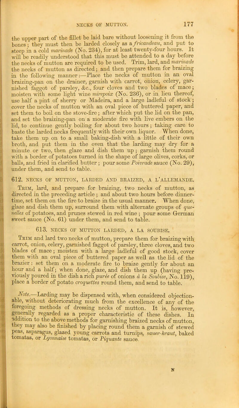 the upper part of the fillet be laid bare without loosening it from the bones ; they must then be larded closely as a fricandeau, and put to steep in a cold marinade (No. 234), for at least twenty-four hours. It will be readily understood that this must be attended to a day before the necks of mutton are required to be used. Trim, lard, and marinade the necks of mutton as directed; and then prepare them for braizing in the following manner:—Place the necks of mutton in an oval braizing-pan on the drainer, garnish with carrot, onion, celery, gar- nished faggot of parsley, &c., four cloves and two blades of mace; moisten with some light wine mirepoix (No. 236), or in lieu thereof, use half a pint of sherry or Madeira, and a large ladleful of stock ; cover the necks of mutton with an oval piece of buttered paper, and set them to boil on the stove-fire; after which put the lid on the pan, and set the braizing-pan on a moderate fire with live embers on the lid, to continue gently boiling for about two hours ; taking care to baste the larded necks frequently with their own liquor. When done, take them up on to a small baking-dish with a little of their own broth, and put them in the oven that the larding may dry for a minute or two, then glaze and dish them np ; garnish them round with a border of potatoes turned in the shape of large olives, corks, or balls, and fried in clarified butter ; pom’ some Poivrade sauce (No. 29), under them, and send to table. 612. NECKS OF MUTTON, LARDED AND BRAIZED, A L’ALLEMANDE. Trim, lard, and prepare for braizing, two necks of mutton, as directed in the preceding article ; and about two hours before dinner- time, set them on the fire to braize in the usual manner. When done, glaze and dish them up, surround them with alternate groups of que- nelles of potatoes, and prunes stewed in red wine ; pour some G-erman sweet sauce (No. 61) under them, and send to table. 613. NECKS OF MUTTON LARDED, A LA SOUBISE. Trim and lard two necks of mutton, prepare them for braizing with carrot, onion, celery, garnished faggot of parsley, three cloves, and two blades of mace ; moisten with a large ladleful of good stock, cover them with an oval piece of buttered paper as well as the lid of the brazier: set them on a moderate fire to braize gently for about an hour and a half; when done, glaze, and dish them up (having pre- viously poured in the dish a rich puree of onions a la Soubise, No. 119), place a border of potato croquettes round them, and send to table. Note..—Larding may be dispensed with, when considered objection- able, without deteriorating much from the excellence of any of the foregoing methods of dressing necks of mutton. It is, however, generally regarded as a proper characteristic of these dishes. In addition to the above methods for garnishing braized necks of mutton, they may also be finished by placing round them a garnish of stewed peas, asparagus, glazed young carrots and turnips, sauer kraut, baked tomatas, or Lyonnaise tomatas, or Piquante sauce N