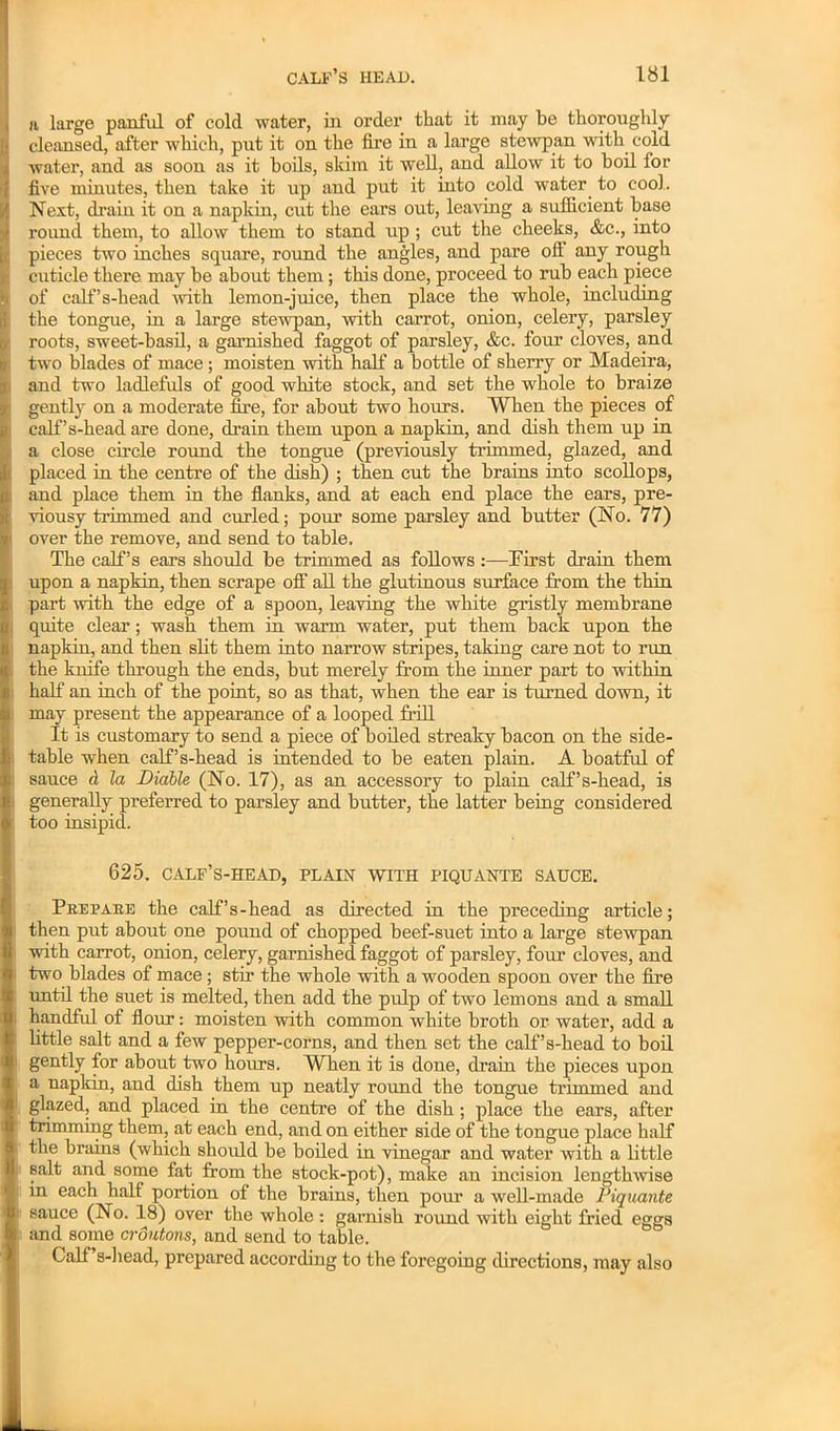 H large panful of cold water, in order that it may be thoroughly cleansed, after which, put it on the fire in a large stewpan with cold water, and as soon as it boils, skim it well, and allow it to boil for five minutes, then take it up and put it into cold water, to cool. I Next, drain it on a napkin, cut the ears out, leaving a sufficient base round them, to allow them to stand up ; cut the cheeks, &c., into pieces two inches square, round the angles, and pare off any rough cuticle there may be about them; this done, proceed to rub each piece of calf’s-head -with lemon-juice, then place the whole, including the tongue, in a large stewpan, with carrot, onion, celery, parsley roots, sweet-basil, a garnished faggot of parsley, &c. four cloves, and two blades of mace ; moisten with half a bottle of sherry or Madeira, and two ladlefuls of good white stock, and set the whole to braize gently on a moderate fire, for about two hours. When the pieces of calf’s-head are done, drain them upon a napkin, and dish them up in a close circle round the tongue (previously trimmed, glazed, and placed in the centre of the dish) ; then cut the brains into scollops, and place them in the flanks, and at each end place the ears, pre- viousy trimmed and curled; pour some parsley and butter (No. 77) over the remove, and send to table. The calf’s ears should be trimmed as follows :—First drain them upon a napkin, then scrape off all the glutinous surface from the thin part with the edge of a spoon, leaving the white gristly membrane quite clear; wash them in warm water, put them back upon the napkin, and then slit them into narrow stripes, taking care not to rim the knife through the ends, but merely from the inner part to within half an inch of the point, so as that, when the ear is turned down, it may present the appearance of a looped frill It is customary to send a piece of boiled streaky bacon on the side- table when calf’s-head is intended to be eaten plain. A boatful of sauce d la Diable (No. 17), as an accessory to plain calf’s-head, is generally preferred to parsley and butter, the latter being considered : too insipid. 625. calf’s-head, plain with piquante sauce. Peepaee the calf’s-head as directed in the preceding article; then put about one pound of chopped beef-suet into a large stewpan with carrot, onion, celery, garnished faggot of parsley, four cloves, and I two blades of mace; stir the whole with a wooden spoon over the fire until the suet is melted, then add the pulp of two lemons and a small handful of flour: moisten with common white broth or water, add a little salt and a few pepper-corns, and then set the calf’s-head to boil gently for about two hours. When it is done, drain the pieces upon a napkin, and dish them up neatly round the tongue trimmed and glazed, and placed in the centre of the dish ; place the ears, after trimming them, at each end, and on either side of the tongue place half the brains (which should be boiled in vinegar and water with a little salt and some fat from the stock-pot), make an incision lengthwise in each half portion of the brains, then pour a well-made Piquante sauce (No. 18) over the whole: garnish round with eight fried eggs and some croutons, and send to table. Calf’s-head, prepared according to the foregoing directions, may also