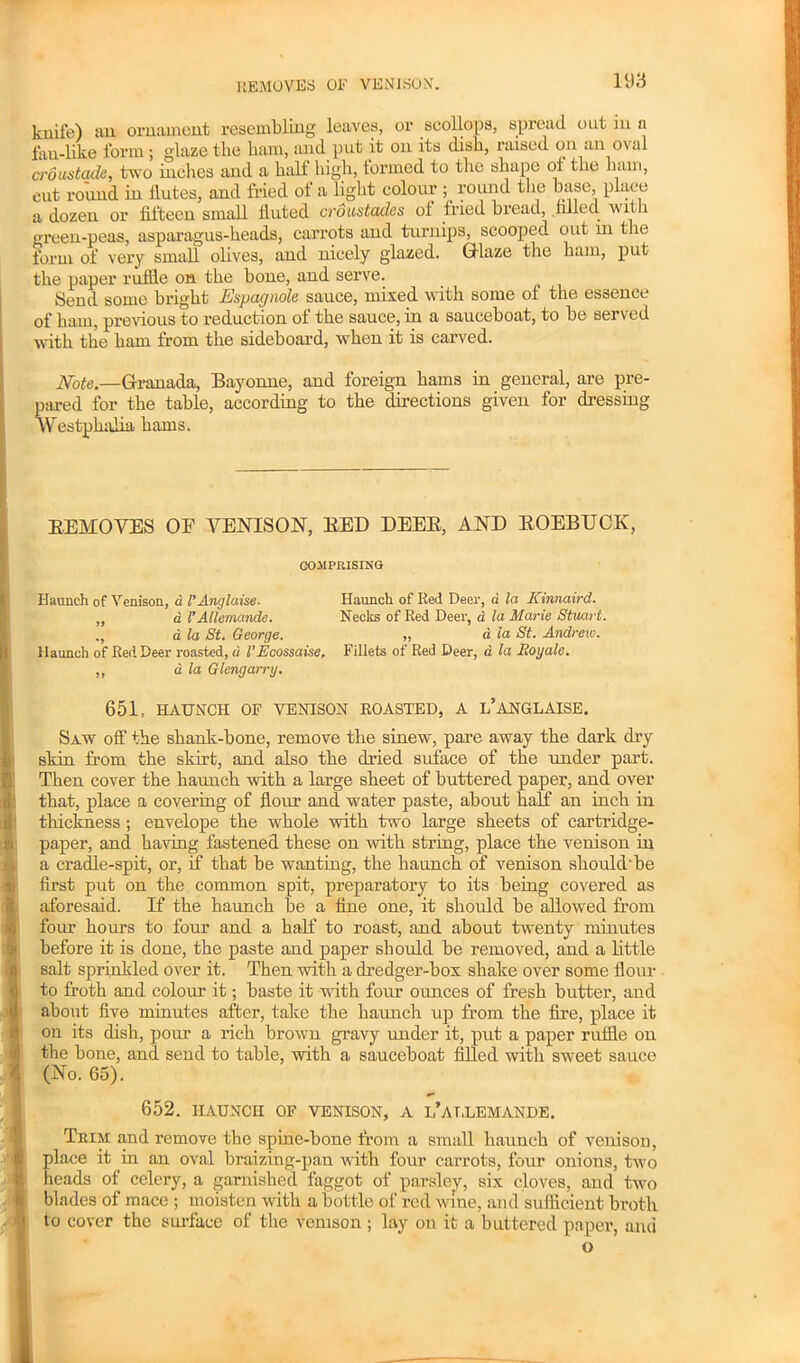 knife) an ornament resembling leaves, or scollops, spread out in a fan-like form; glaze the ham, and put it on its dish, raised on an oval croustade, two inches and a half high, formed to the shape of the ham, cut round in ilutes, and fried of a light colour ; round the base, place a dozen or fifteen small fluted croustades ol fried bread, filled w ith green-peas, asparagus-heads, carrots and turnips, scooped out m the form of very small olives, and nicely glazed. Glaze the ham, put the paper ruffle on the bone, and serve. Send some bright Espagnole sauce, mixed with some of the essence of ham, previous to reduction of the sauce, in a sauceboat, to be served with the ham from the sideboard, when it is carved. Note.—Granada, Bayonne, and foreign hams in general, are pre- pared for the table, according to the directions given for dressing Westphalia hams. BEHOVES OF VENISON, BED DEEB, AND BOEBTJCK, COMPRISING Haunch of Venison, d I’Anglciise. Haunch of Red Deer, a la Kinnaird. „ a I’Allemcmde. Necks of Red Deer, d la Marie Stuart. ., d la St. George. „ a la St. Andrew. Haunch of Red Deer roasted, d VEcossaise, Fillets of Red Deer, a la Roy ale. ,, a la Glengarry. 651, HAUNCH OF VENISON ROASTED, A L’ANGLAISE. Saw off the shank-bone, remove the sinew, pare away the dark dry skin from the skirt, and also the dried suface of the under part. Then cover the haunch with a large sheet of buttered paper, and over that, place a covering of flour and water paste, about half an inch in thickness; envelope the whole with two large sheets of cartridge- paper, and having fastened these on with string, place the venison in a cradle-spit, or, if that be wanting, the haunch of venison should'be first put on the common spit, preparatory to its being covered as aforesaid. If the haunch be a fine one, it should be allowed from four hours to four and a half to roast, and about twenty minutes before it is done, the paste and paper should be removed, and a little salt sprinkled over it. Then with a dredger-box shake over some flour to froth and colour it; baste it with four ounces of fresh butter, and about five minutes after, take the haunch up from the fire, place it on its dish, pour a rich brown gravy under it, put a paper ruffle on the bone, and send to table, with a sauceboat filled with sweet sauce (No. 65). 652. HAUNCH OF VENISON, A l’AT.LEMANDE. Trim; and remove the spine-bone from a small haunch of venison, place it in an oval braizing-pan with four carrots, four onions, two heads of celery, a garnished faggot of parsley, six cloves, and two blades of mace ; moisten with a bottle of red wine, and sufficient broth to cover the surface of the venison ; lay on it a buttered paper, and o