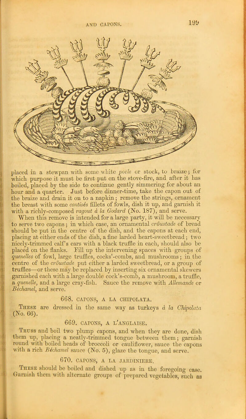 AND CAI’ONS. placed in. a stewpan with some white pock or stock, to braize; tor which purpose it must be first put on the stove-fire, and after it has boiled, placed by the side to continue gently simmering for about an hour and a quarter. Just before dinner-time, take the capon out ot the braize and drain it on to a napkin; remove the strings, ornament the breast with some contisis fillets of fowls, dish it up, and garnish it with a richly-composed ragout a la Godard (No. 187), and serve. When this remove is intended for a large party, it will be necessary to serve two capons ; in which case, an ornamental croustade of bread should be put in the centre of the dish, and the capons at each end, placing at either ends of the dish, a fine larded heart-sweetbread; two nicely'-trimmed calf s ears with a black truffle in each, should also be placed on the flanks. Hill up the intervening spaces with groups of quenelles of fowl, large truffles, cocks’-combs, and mushrooms; in the centre of the croustade put either a larded sweetbread, or a group of truffles—or these may be replaced by inserting six ornamental skewers garnished each with a large double cock’s-comb, a mushroom, a truffle, a quenelle, and a large cray-fish. Sauce the remove with Allemande or Bechamel, and serve. 668. cairns, a la chipolata. These are dressed in the same way as turkeys d la Cliipolaia (No. 66). 669. CAPONS, a l’anglaise. Truss and boil two plump capons, and when they are done, dish them up, placing a neatly-trimmed tongue between them; garnish round with boiled heads of broccoli or cauliflower, sauce the capons with a rich Bicharnel sauce (No. 5), glaze the tongue, and serve. 670. CAPONS, A LA JARDINIERE. TnESE should be boiled and dished up as in the foregoing case. Garnish them with alternate groups of prepared vegetables, such ns