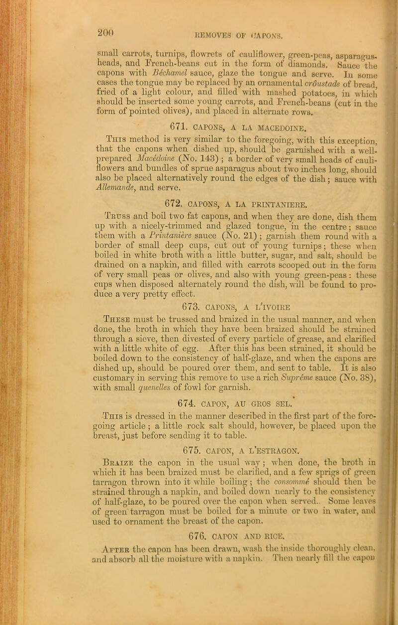 REMOVES or' CAPONS. simill carrots, turnips, flowrets of cauliflower, green-peas, asparagus- heads, and French-beans cut in the form of diamonds. Sauce the capons with Bechamel sauce, glaze the tongue and serve. In some eases the tongue may be replaced by an ornamental erdustade of bread fried of a light colour, and filled with mashed potatoes, in which should be inserted some young carrots, and French-beans (cut in the form of pointed olives), and placed in alternate rows. 671. CAPONS, A LA MACEDOINE. This method is very similar to the foregoing, with this exception, that the capons when dished up, should be garnished with a well- prepared Mac Maine (No. 143) ; a border of very small heads of cauli- flowers and bundles of sprue asparagus about two inches long, should also be placed alternatively round the edges of the disli; sauce with Allemande, and serve. 672. CAPONS, A LA PRINTANIERE. Truss and boil two fat capons, and when they are done, dish them up with a nicely-trimmed and glazed tongue, in the centre; sauce them with a Printaniere sauce (No. 21) ; garnish them round with a border of small deep cups, cut out of young turnips; these when boiled in white broth with a little butter, sugar, and salt, should be drained on a napkin, and filled with carrots scooped out in the form of very small peas or olives, and also with young green-peas: these cups when disposed alternately round the dish, will be found to pro- duce a very pretty effect. 673. CAPONS, A i/ivoire These must be trussed and braized in the usual manner, and when done, the broth in which they have been braized should be strained through a sieve, then divested of every particle of grease, and clarified with a little white of egg. After this has been strained, it should be boiled down to the consistency of half-glaze, and when the capons are dished up, should be poured oyer them, and sent to table. It is also customary in serving this remove to use a rich Supreme sauce (No. 3S), with small quenelles of fowl for garnish. 674. CAPON, AU GROS SEL. This is dressed in the manner described in the first part of the fore- going article ; a little rock salt should, however, be placed upon the breast, just before sending it to table. 675. cAroN, a l’estragon. Braize the capon in the usual way; when done, the broth in which it has been braized must be clarified, and a few sprigs of green tarragon thrown into it while boiling; the consonant should then be strained through a napkin, and boiled down nearly to the consistency of half-glaze, to be poured over the capon when served. Some leaves of green tarragon must be boiled for a minute or two in water, and used to ornament the breast of the capon. 676. CArON AND RICE. After the capon has been drawn, wash the inside thoroughly clean, and absorb all the moisture with a napkin. Then nearly fill the capon