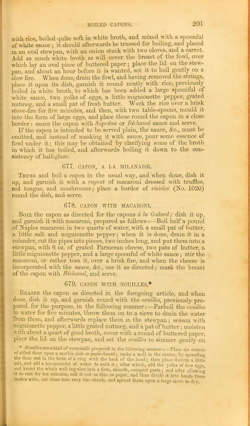 with rice, boiled quite soft in white broth, and mixed with a spoonful of white sauce ; it should afterwards be trussed lor boding, and placed m an oval stewpan, with an onion stuck with two cloves, and a carrot. Add as much white broth as will cover the breast ol the fowl, over which lay an oval piece of buttered paper ; place the lid on the stew- pau, and about an hour before it is wanted, set it to boil gently on a slow lire. When done, drain the fowl, and having removed the strings, place it upon its dish, garnish it round neatly with rice, previously boiled in white broth, to which has been added a large spoonful of white sauce, two yolks of eggs, a little mignionette pepper, grated nutmeg, and a small pat of fresh butter. Work the rice over a brisk stove-lire for live minutes, and then, with two table-spoons, mould it into the form of large eggs, and place these round the capon in a close border : sauce the capon with Supreme or Bechamel sauce and serve. If the capon is intended to be served plain, the sauce, &c., must be omitted, and instead of masking it with sauce, pour some essence ol fowl under it; this may be obtained by clarifying some of the broth in which it has boiled, and after-wards boiling it down to the con- sistency of half-glaze. 677. CAPON, A LA MILANAISE. Truss and boil a capon in the usual way, and when done, dish it up, and garnish it with a ragout of macaroni dressed with truffles, red tongue, and mushrooms; place a border of rissoles (No. 1020) round the dish, and serve. 678. CAPON WITH MACARONI. Boil the capon as directed for the capons d la Godard; dish it up, and garnish it with macaroni, prepared as follows :—Boil half a pound of Naples macaroni in two quarts of water, with a small pat of butter, a little salt and mignionette pepper; when it is done, drain it in a colander, cut the pipes into pieces, two inches long, and put them into a stewpan, with 6 oz. of grated Parmesan cheese, two pats of butter, a little mignionette pepper, and a large spoonful of white sauce ; stir the macaroni, or rather toss it, over a brisk fire, and when the cheese is incorporated with the sauce, &c., use it as directed; mask the breast of the capon with Bechamel, and serve. 679. CAPON WITH NOUILLES.* Braize the capon as directed in the foregoing article, and when done, dish it up, and garnish round with the nouilles, previously pre- pared for the purpose, in the folio-wing mannerParboil the nouilles in water for five minutes, throw them on to a sieve to drain the water from them, and afterwards replace them in the stewpan; season with m ignionette pepper, a little grated nutmeg, and a pat of butter; moisten with about a quart of good broth, cover with a round of buttered paper, place the fid on the stewpan, and set the nouilles to simmer gently on * Nouilles are akind of vermicelli prepared in the following manner:—Place six ounces of sifted flour upon a marble slab or paste-board; make a well in the centre, by spreading the flour out in the form of a ring with the back of the hand; then place therein a little salt, and add a tea-spoonful of water to melt it; after which, add the yolks of five c« and knead the whole well together into a firm, smooth, compact paste ; and alter allowing it to rest for ten minutes, roll it out as thin as paper, and then divide it into bands three inches wide, cut these into very line shreds, and spread them upon a large sieve to dry.