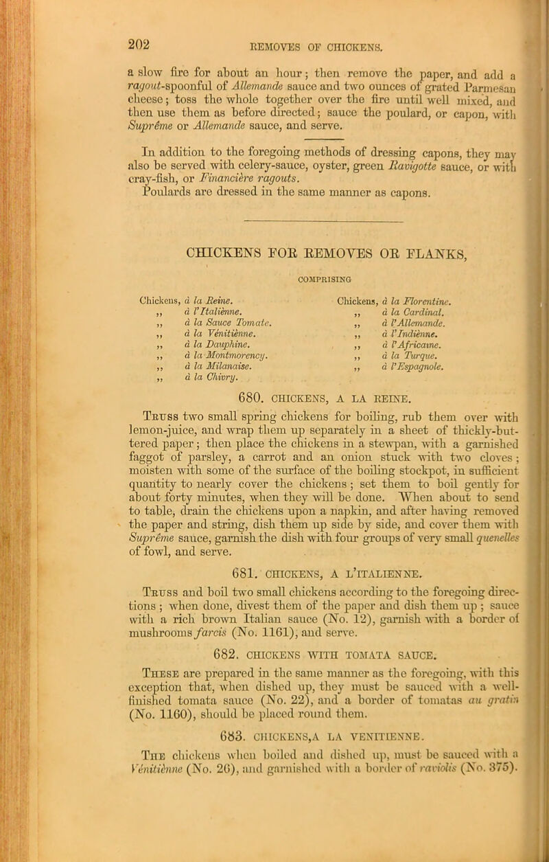 a slow fire for about an hour; then remove the paper, and add a ra</ou£-spoonful of Allemande Bauce and two ounces of grated Parmesan cheese; toss the whole together over the fire until well mixed, and then use them as before directed; sauce the poulard, or capon, with Supreme or Allemande sauce, and serve. In addition to the foregoing methods of dressing capons, they may also be served with celery-sauce, oyster, green llavigotte sauce, or with cray-fish, or Financiere ragouts. Poulards are dressed in the same manner as capons. CHICKENS EOK REMOVES OR ELANKS, COMPRISING Chickens, a la Heine. Chickens, a la Florentine. 77 a. I’ltalienne. ,, a la Cardinal. 77 d la Sauce Tom ate. „ a 1’Allemande. 77 d la Venitienne. „ d I’lndienne. 77 77 77 a la Dauphine. d la Montmorency, d la Milanaise. ,, a VAfricaxne. „ a la Turque. „ a I’Espagnole. 77 d la Chivry. 680. CHICKENS, A LA REINE. Truss two small spring chickens for boiling, rub them over -with lemon-juice, and wrap them up separately in a sheet of thickly-but- tered paper; then place the chickens in a stewpan, with a garnished faggot of parsley, a carrot and an onion stuck with two cloves ; moisten with some of the surface of the boiling stockpot, in sufficient quantity to nearly cover the chickens ; set them to boil gently for about forty minutes, when they will be done. When about to send to table, drain the chickens upon a napkin, and after having removed the paper and string, dish them up side by side, and cover them with Supreme sauce, garnish the dish with four groups of very small quenelles of fowl, and serve. 681. CHICKENS, A L’lTALIENNE. Truss and boil two small chickens according to the foregoing direc- tions ; when done, divest them of the paper and dish them up ; sauce with a rich brown Italian sauce (No. 12), garnish with a border of mushrooms farcis (No. 1161), and serve. 682. CHICKENS WITH TOMATA SAUCE. These are prepared in the same manner as the foregoing, with this exception that, when dished up, they must be sauced with a well- finished tomata sauce (No. 22), and a border of tomatas au gratin (No. 1160), should be placed round them. 683. CHICKENS,A LA VENITIENNE. The chickens when boiled and dished up, must be sauced with a Venitienne (No. 26), and garnished with a border of raviolis (No. 375).