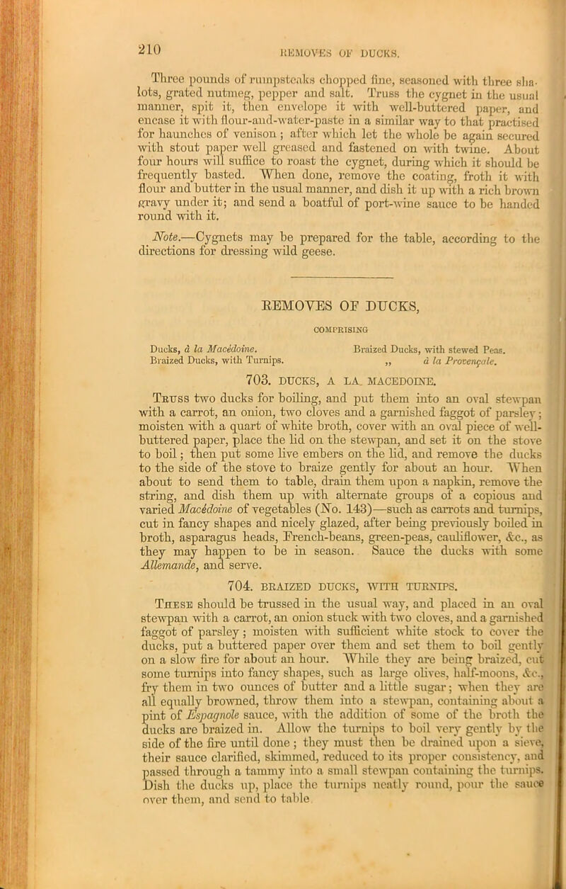 REMOVES OE DUCKS. Three pounds of ruinpstcaks chopped fine, seasoned with three sha- lots, grated nutmeg, pepper and salt. Truss the cygnet in the usual manner, spit it, then envelope it with well-buttered paper, and encase it wi th flour-and-water-paste in a similar way to that practised for haunches of venison ; after which let the whole be again secured with stout paper well greased and fastened on with twine. About four hours will suffice to roast the cygnet, during which it should be frequently basted. When done, remove the coating, froth it with flour and butter in the usual manner, and dish it up with a rich brown gravy under it; and send a boatful of port-wine sauce to be handed round with it. Note.—Cygnets may be prepared for the table, according to the directions for dressing wild geese. EEMOYES OE DECKS, COMPRISING Ducks, a la Macedoine. Braized Ducks, with stewed Peas. Braized Ducks, with Turnips. „ d la Provenfale. 703. DUCKS, A LA. MACEDOINE. Truss two ducks for boiling, and put them into an oval stewpan with a carrot, an onion, two cloves and a garnished faggot of parsley; moisten with a quart of white broth, cover with an oval piece of well- buttered paper, place the lid on the stewpan, and set it on the stove to boil; then put some live embers on the lid, and remove the ducks to the side of the stove to braize gently for about an hour. When about to send them to table, drain them upon a napkin, remove the string, and dish them up with alternate groups of a copious and varied Macedoine of vegetables (No. 143)—such as carrots and turnips, cut in fancy shapes and nicely glazed, after being previously boiled in broth, asparagus heads, Erench-beans, green-peas, cauliflower, Ac., as they may happen to be in season. Sauce the ducks with some Allemande, and serve. 704. BRAIZED DUCKS, WITH TURNIPS. These should be trussed in the usual way, and placed in an oval stewpan with a carrot, an onion stuck with two cloves, and a garnished faggot of parsley; moisten with sufficient white stock to cover the ducks, put a buttered paper over them and set them to boil gently on a slow fire for about an hour. While they are being braized, cut some turnips into fancy shapes, such as large olives, half-moons, Ac., fry them in two ounces of butter and a little sugar; when they are all equally browned, throw them into a stewpan, containiug about a pint of Espagnole sauce, with the addition of some of the broth the ducks are braized in. Allow the turnips to boil very gently by the side of the lire until done ; they must then be drained upon a sieve, their sauce clarified, skimmed, reduced to its proper consistency, and passed through a tammy into a small stewpan containing the turnips. Dish the ducks up, place the turnips neatly round, pour the sauce over them, and send to table