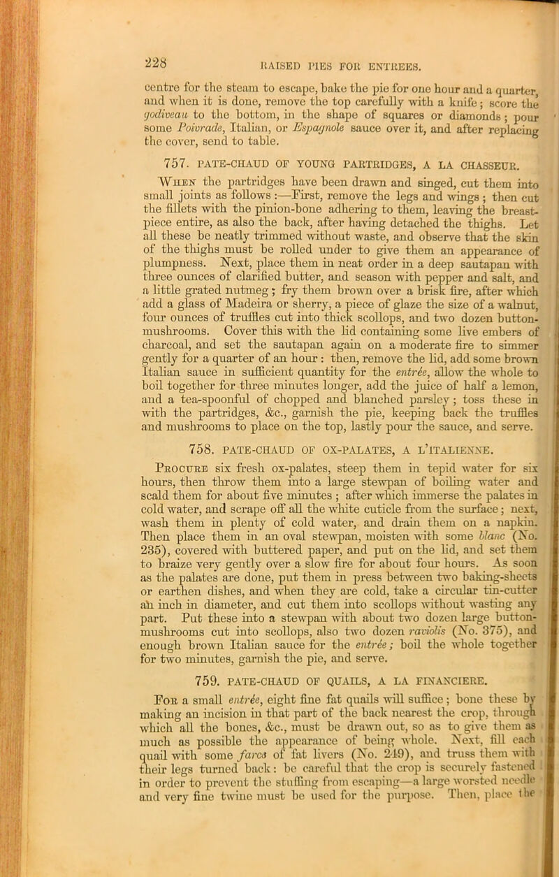 centre for the steam to escape, bake the pie for one hoar and a quarter and when it is done, remove the top carefully with a knife; score the tjodiveau to the bottom, in the shape of squares or diamonds ; pour ' some Poivrade, Italian, or Espaynole sauce over it, and after replacing the cover, send to table. 757. PATE-CHAUD OF YOUNG PARTRIDGES, A LA CHASSEUR. When the partridges have been drawn and singed, cut them into small joints as follows :—First, remove the legs and wings ; then cut the fillets with the pinion-bone adhering to them, leaving the breast- piece entire, as also the back, after having detached the thighs. Let all these be neatly trimmed without waste, and observe that the skin of the thighs must be rolled under to give them an appearance of plumpness. Next, place them in neat order in a deep sautapan with three ounces of clarified butter, and season with pepper and salt, and a little grated nutmeg; fry them brown over a brisk fire, after which add a glass of Madeira or sherry, a piece of glaze the size of a walnut, four ounces of truffles cut into thick scollops, and two dozen button- mushrooms. Cover this with the lid containing some live embers of charcoal, and set the sautapan again on a moderate fire to simmer gently for a quarter of an hour : then, remove the lid, add some brown Italian sauce in sufficient quantity for the entree, allow the whole to boil together for three minutes longer, add the juice of half a lemon, and a tea-spoonful of chopped and blanched parsley; toss these in with the partridges, &c., garnish the pie, keeping back the truffles and mushrooms to place on the top, lastly pour the sauce, and serve. 758. PATE-CHAUD OF OX-PALATES, A L’iTALIEXNE. Procure six fresh ox-palates, steep them in tepid water for six hours, then throw them into a large stewpan of boiling water and scald them for about five minutes ; after which immerse the palates in cold water, and scrape off all the white cuticle from the surface; next, wash them in plenty of cold water, and drain them on a napkin. Then place them in an oval stewpan, moisten with some blanc (No. 235), covered with buttered paper, and put on the lid, and set them to braize very gently over a slow fire for about four hours. As soon as the palates are done, put them in press between two baking-sheets or earthen dishes, and when they are cold, take a circular tin-cutter ah inch in diameter, and cut them into scollops without wasting any part. Put these into a stewpan with about two dozen large button- mushrooms cut into scollops, also two dozen raviolis (No. 375), and enough brown Italian sauce for the entrie; boil the whole together for two minutes, garnish the pie, and serve. 759. PATE-CHAUD OF QUAILS, A LA FINANCIERE. For a small entrie, eight fine fat quails will suffice ; bone these by making an incision in that part of the back nearest the crop, through which all the bones, &c., must be drawn out, so as to give them as much as possible the appearance of being whole. Next, fill each quail with some fares of fat livers (No. 219), and truss them with their legs turned back: be careful that the crop is securely fastened in order to prevent the stuffing from escaping—a large worsted needle and very fine twine must bo used for the purpose. Then, place ihe