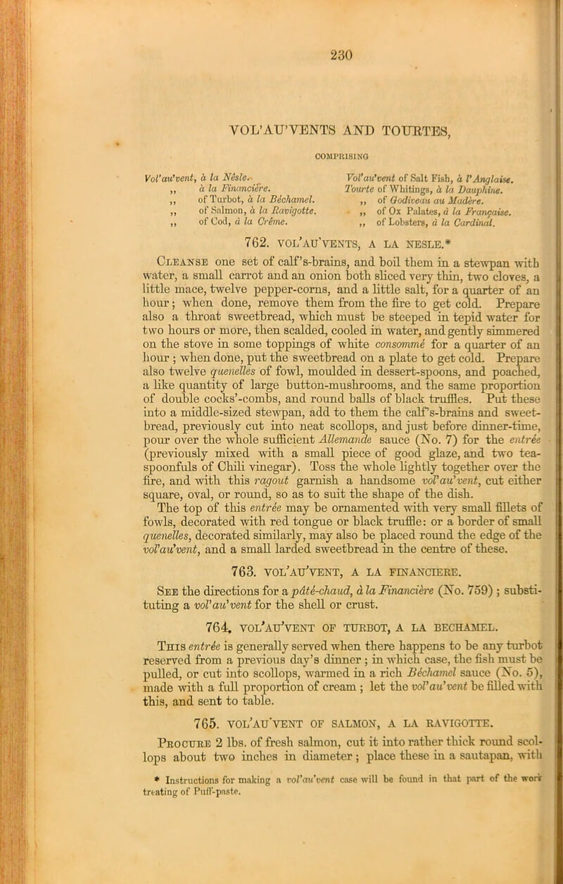 VOL’AU’VENTS AND TOURTES, COMPRISING Vol'au’vent, a la Nesle. Vol’au’vent of Salt Fish, a VAnglaise. a la Financiere. of Turbot, a la Bechamel. of Salmon, a la Ravigotte. of Cod, a la Creme. Tourte of Whitings, a la Dauphine. ,, of Qodiveau au Maderc. ,, of Ox Palates, u la Francaise. ,, of Lobsters, d la Cardinal. 762. vol’au’vents, a la nesle.* Cleanse one set of cali’s-brains, and boil them in a stewpan with water, a small carrot and an onion both sliced very thin, two cloyes, a little mace, twelve pepper-corns, and a little salt, for a quarter of an hour; when done, remove them from the fire to get cold. Prepare also a throat sweetbread, w'liich must be steeped in tepid water for two hours or more, then scalded, cooled in water, and gently simmered on the stove in some toppings of white consommS for a quarter of an horn-; when done, put the sweetbread on a plate to get cold. Prepare also twelve quenelles of fowl, moulded in dessert-spoons, and poached, a like quantity of large button-mushrooms, and the same proportion of double cocks’-combs, and round balls of black truffles. Put these into a middle-sized stewpan, add to them the calPs-brains and sweet- bread, previously cut into neat scollops, and just before dinner-time, pour over the whole sufficient Allemande sauce (No. 7) for the entree (previously mixed with a small piece of good glaze, and two tea- spoonfuls of Chili vinegar). Toss the whole lightly together over the fire, and with this ragout garnish a handsome voVau’vent, cut either square, oval, or round, so as to suit the shape of the dish. The top of this entree may be ornamented with very small fillets of fowls, decorated with red tongue or black truffle: or a border of small quenelles, decorated similarly, may also be placed round the edge of the voVau’vent, and a small larded sweetbread in the centre of these. 763. vol’au’vent, a la financiere. See the directions for a pdti-chaud, a la Financiere (No. 759) ; substi- tuting a voVau’vent for the shell or crust. 764. vol’au’vent of turbot, a la bechamel. This entrk is generally served when there happens to be any turbot reserved from a previous day’s dinner ; in which case, the fish must be pulled, or cut into scollops, warmed in a rich Bkhamel sauce (No. 5), made with a full proportion of cream ; let the voVau’vent be filled with this, and sent to table. 765. vol’au'vent of salmon, a la ravigotte. Procure 2 lbs. of fresh salmon, cut it into rather thick round scol- lops about two inches in diameter ; place these in a sautapan, with * Instructions for making a vol’au’vent case will be found in that part of the work treating of Puff-paste.