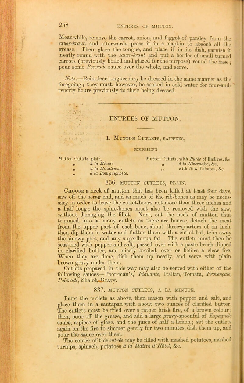 Meanwhile, remove the carrot, onion, anil faggot of parsley from the sauer-hraut, and afterwards press it in a napkin to absorb all the grease. Then, glaze the tongue, and place it in its dish, garnish it neatly round with the sauer-hraut and put a border of small turned carrots (previously boiled and glazed for the purpose) round the base ; pour some Poivrade sauce over the whole, and serve. Note.—Rein-deer tongues may be dressed in the same manner as the foregoing; they must, however, be soaked in cold water for four-and- twenty hours previously to their being dressed. ENTREES OP MUTTON. 1. Mutton Cutlets, sautees, COMPRISING Mutton Cutlets, plain. Mutton Cutlets, with Puree of Endives, &c ,, a la Minute. ,, a la Nivcrnaise, &c. „ a la Maintenon. „ with New Potatoes, &c. „ a la Bourguignotte. 836. MUTTON CUTLETS, PLAIN. Choose a neck of mutton that has been killed at least four days, saw off the scrag end, and as much of the rib-bones as may be neces- sary in order to leave the cutlet-bones not more than three inches and a half long; the spine-bones must also be removed with the saw, without damaging the fillet. Next, cut the neck of mutton thus trimmed into as many cutlets as there are bones ; detach the meat from the upper part of each bone, about three-quarters of an inch, then dip them in water and flatten them with a cutlet-bat, trim away the sinewy part, and any superfluous fat. The cutlets must then be seasoned with pepper and salt, passed over with a paste-brush dipped in clarified butter, and nicely broiled, over or before a clear fire. When they are done, dish them up neatly, and serve with plain brown gravy under them. Cutlets prepared in this way may also be served with either of the following sauces—Poor-man’s, Piquante, Italian, Tomata, Provenpale, Poivrade, Shalot^Crravy. 837. MUTTON CUTLETS, A LA MINUTE. Tbim the cutlets as above, then season witli pepper and salt, and place them in a sautapan with about two ounces of clarified butter. The cutlets must be fried over a rather brisk fire, of a brown colour ; then, pour off the grease, and add a large gravy-spoonful of Espagnole sauce, a piece of glaze, and the juice of half a lemon ; set the cutlets again on the fire to simmer gently for two minutes, dish them up, and pour the sauce over them. The centre of this entrie may be filled with mashed potatoes, mashed turnips, spinach, potatoes A la Maitre d'Hotel, &c.