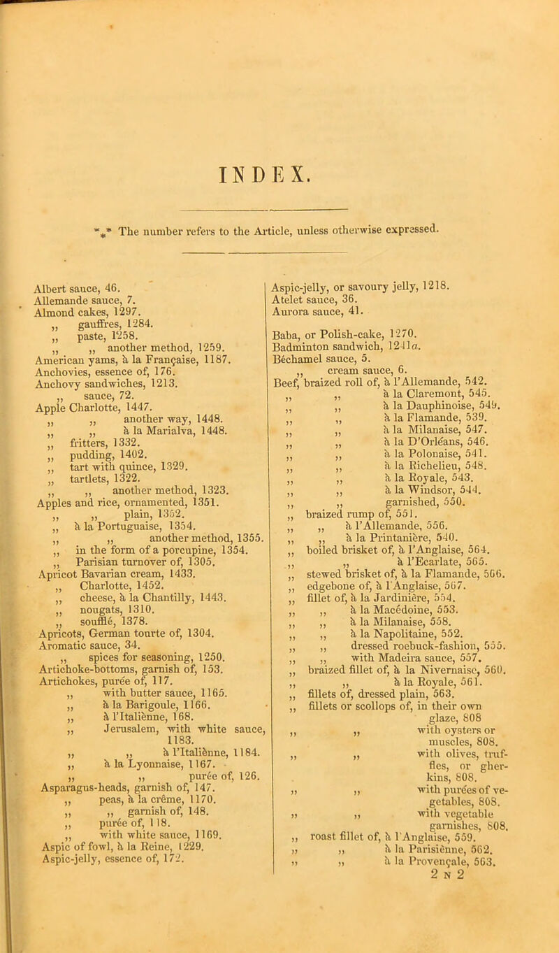 INDEX. The number refers to the Article, unless otherwise expressed. Albert sauce, 46. Allemande sauce, 7. Almond cakes, 1297. „ gauffres, 1284. „ paste, 1‘258. „ „ another method, 1259. American yams, k la Frangaise, 1187. Anchovies, essence of, 176. Anchovy sandwiches, 1213. ,, sauce, 72. Apple Charlotte, 1447. „ another way, 1448. „ k la Marialva, 1448. fritters, 1332. pudding, 1402. tart with quince, 1329. tartlets, 1322. ,, another method, 1323. Apples and. rice, ornamented, 1351. „ „ plain, 1352. „ k la Portuguaise, 1354. ,, „ another method, 1355. ,, in the form of a porcupine, 1354. „ Parisian turnover of, 1305, Apricot Bavarian cream, 1433. „ Charlotte, 1452. ,, cheese, k la Chantilly, 1443. „ nougats, 1310. ,, souffle, 1378. Apricots, German tourte of, 1304. Aromatic sauce, 34. „ spices for seasoning, 1250. Artichoke-bottoms, garnish of, 153. Artichokes, puree of, 117. „ with butter sauce, 1165. ,, k la Barigoule, 1166. ,, h l’ltalienne, 168. ,, Jerusalem, with white sauce, 1183. „ „ k l’ltaliknne, 1184. ,, k la Lyonnaise, 1167. „ ,, puree of, 126. Asparagus-heads, garnish of, 147. „ peas, a la creme, 1170. ,, ,, garnish of, 148. ,, puree of, 118. ,, with white sauce, 1169. Aspic of fowl, k la Reine, 1229. Aspic-jelly, essence of, 172. Aspic-jelly, or savoury jelly, 1218. Atelet sauce, 36. Aurora sauce, 41. Baba, or Polish-cake, 1270. Badminton sandwich, 1241a. Bechamel sauce, 5. ,, cream sauce, 6. Beef, braized roll of, k 1’Allemande, 542. „ „ k la Claremont, 545. ,, k la Dauphinoise, 545. ,, ,, k la Flamande, 539. ,, k la Milanaise, 547. ,, „ k la D’Orleans, 546. ,, ,, k la Polonaise, 541. „ „ k la Richelieu, 548. „ ,, k la Royale, 543. „ ,, k la Windsor, 544. ,, ,, garnished, 550. „ braized rump of, 551. ,, ,, k PAllemande, 556. ,, „ k la Printaniere, 540. ,, boiled brisket of, k l’Anglaise, 564. ,, „ k l’Ecarlate, 565. ,, stewed brisket of, k la Flamande, 566. ,, edgebone of, k l'Anglaise, 567. ,, fillet of, k la Jardiniere, 554. ,, ,, k la Macedoine, 553. ,, ,, k la Milanaise, 558. „ „ k la Napolitaine, 552. „ „ dressed roebuck-fashion, 555. ,, ,, with Madeira sauce, 557. „ braized fillet of, k la Nivernaise, 560. ,, ,, k la Royale, 561. „ fillets of, dressed plain, 563. ,, fillets or scollops of, in their own glaze, 808 ,, ,, with oysters or muscles, 808. „ „ with olives, truf- fles, or gher- kins, 808. „ „ with purdes of ve- getables, 808. u „ with vegetable garnishes, S08. ,, roast fillet of, k l’Anglaise, 559. » „ k la Parisienne, 562. » „ k la Provengale, 563. 2 n 2