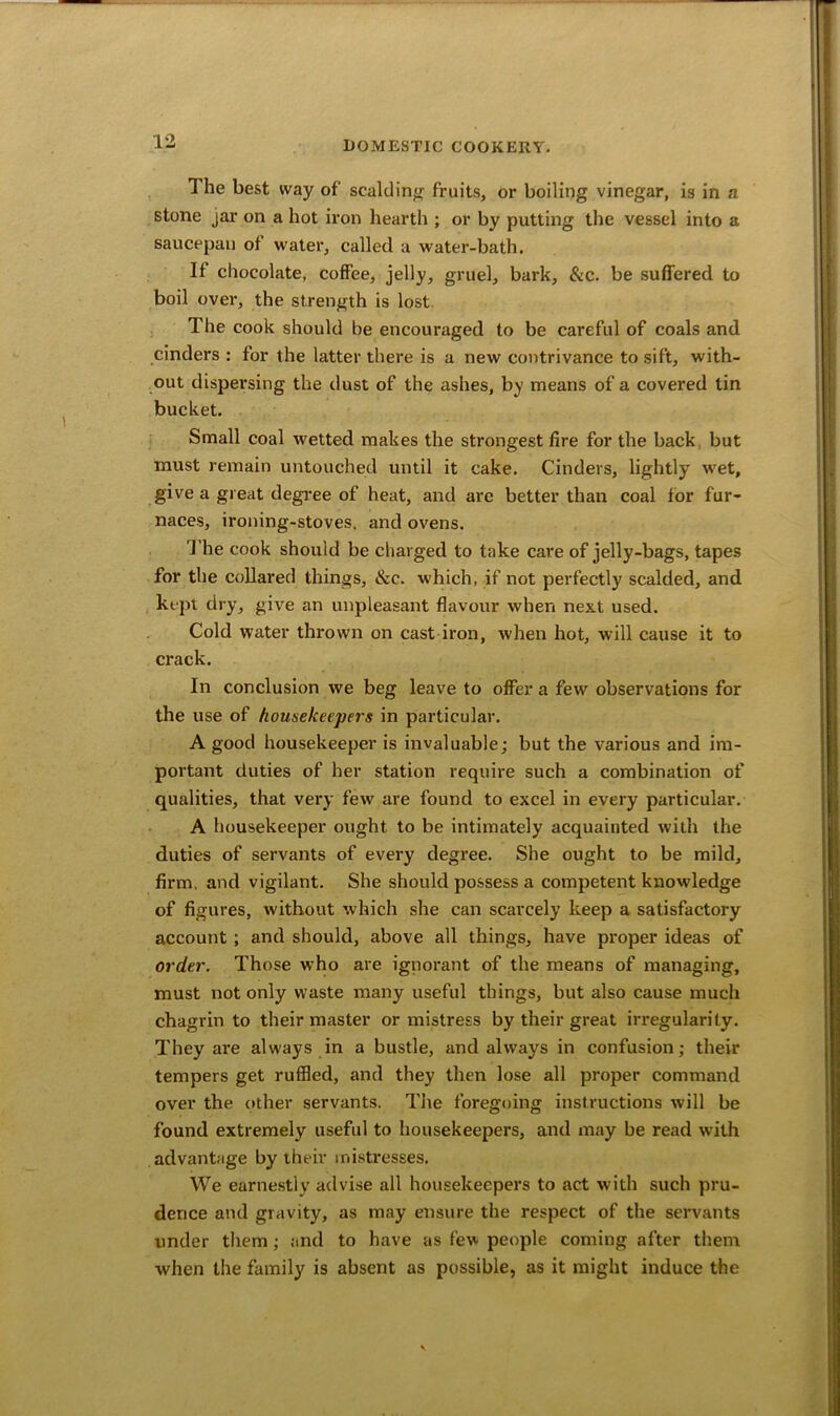 The best way of scalding fruits, or boiling vinegar, is in a stone jar on a hot iron hearth ; or by putting the vessel into a saucepan of water, called a water-bath. If chocolate, coffee, jelly, gruel, bark, &c. be suffered to boil over, the strength is lost The cook should be encouraged to be careful of coals and cinders : for the latter there is a new contrivance to sift, with- out dispersing the dust of the ashes, by means of a covered tin bucket. Small coal wetted makes the strongest fire for the back but must remain untouched until it cake. Cinders, lightly wet, give a great degree of heat, and are better than coal for fur- naces, ironing-stoves, and ovens. The cook should be charged to take care of jelly-bags, tapes for the collared things, &e. which, if not perfectly scalded, and kept dry, give an unpleasant flavour when next used. Cold water thrown on cast iron, when hot, will cause it to crack. In conclusion we beg leave to offer a few observations for the use of housekeepers in particular. A good housekeeper is invaluable; but the various and im- portant duties of her station require such a combination of qualities, that very few are found to excel in every particular. A housekeeper ought to be intimately acquainted with the duties of servants of every degree. She ought to be mild, firm, and vigilant. She should possess a competent knowledge of figures, without which she can scarcely keep a satisfactory account ; and should, above all things, have proper ideas of order. Those who are ignorant of the means of managing, must not only waste many useful things, but also cause much chagrin to their master or mistress by their great irregularity. They are always in a bustle, and always in confusion; their tempers get ruffled, and they then lose all proper command over the other servants. The foregoing instructions will be found extremely useful to housekeepers, and may be read with advantage by their mistresses. We earnestly advise all housekeepers to act with such pru- dence and gravity, as may ensure the respect of the servants under them ; and to have as few people coming after them when the family is absent as possible, as it might induce the