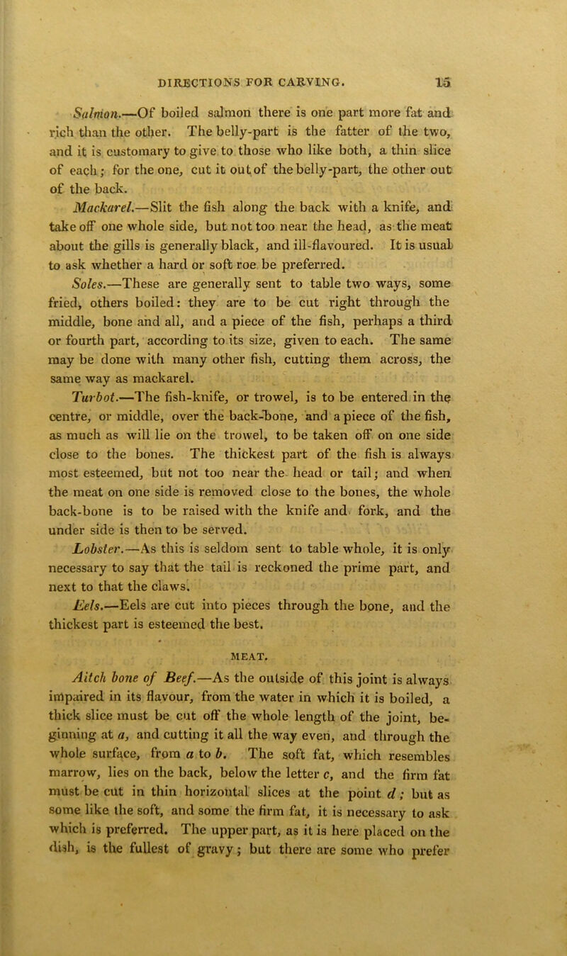 Salnion.—Of boiled salmon there is one part more fat and rich than the other. The belly-part is the fatter of the two, and it is customary to give to those who like both, a thin slice of each; for the one, cut it out of the belly-part, the other out of the back. Mackarel.—Slit the fish along the back with a knife, and takeoff one whole side, but not too near the head, as the meat about the gills is generally black, and ill-flavoured. It is usual to ask whether a hard or soft roe be preferred. Soles.—These are generally sent to table two ways, some fried, others boiled: they are to be cut right through the middle, bone and all, and a piece of the fish, perhaps a third or fourth part, according to its size, given to each. The same may be done with many other fish, cutting them across, the same way as mackarel. Turbot.—The fish-knife, or trowel, is to be entered in the centre, or middle, over the back-bone, and a piece of the fish, as much as will lie on the trowel, to be taken off on one side close to the bones. The thickest part of the fish is always most esteemed, but not too near the head or tail; and when the meat on one side is removed close to the bones, the whole back-bone is to be raised with the knife and fork, and the under side is then to be served. Lobster.—As this is seldom sent to table whole, it is only necessary to say that the tail is reckoned the prime part, and next to that the claws. Eels.—Eels are cut into pieces through the bone, and the thickest part is esteemed the best. MEAT. Aitcli bone of Beef.—As the outside of this joint is always impaired in its flavour, from the water in which it is boiled, a thick slice must be cut off the whole length of the joint, be- ginning at a, and cutting it all the way even, and through the whole surface, from a to b. The soft fat, which resembles marrow, lies on the back, below the letter c, and the firm fat must be cut in thin horizontal slices at the point d; but as some like the soft, and some the firm fat, it is necessary to ask which is preferred. The upper part, as it is here placed on the dish, is the fullest of gravy; but there are some who prefer